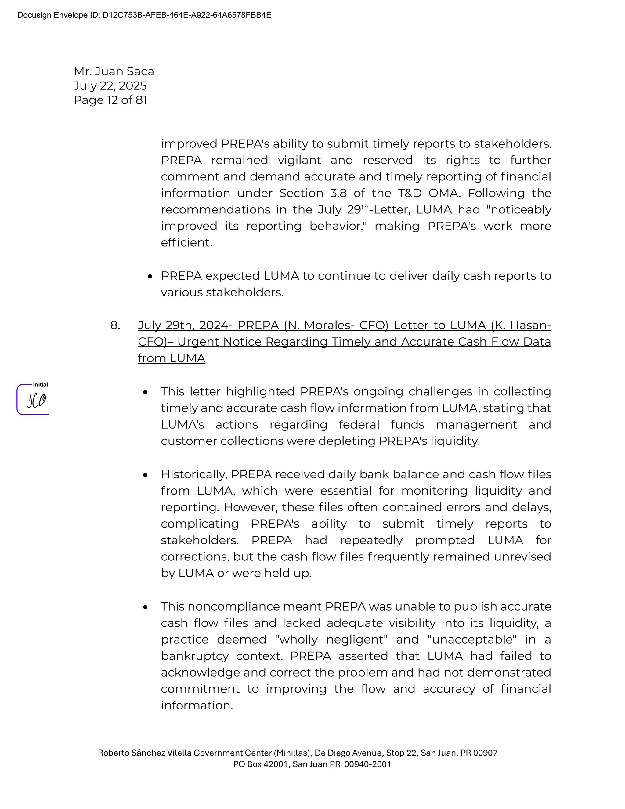 Mr. Juan Saca
July 22, 2025
Page 12 of 81
Roberto Sánchez Vilella Government Center (Minillas), De Diego Avenue, Stop 22, San Juan, PR 00907
PO Box 42001, San Juan PR 00940-2001
improved PREPA's ability to submit timely reports to stakeholders.
PREPA remained vigilant and reserved its rights to further
comment and demand accurate and timely reporting of ﬁnancial
information under Section 3.8 of the T&D OMA. Following the
recommendations in the July 29th
-Letter, LUMA had "noticeably
improved its reporting behavior," making PREPA's work more
efﬁcient.
• PREPA expected LUMA to continue to deliver daily cash reports to
various stakeholders.
8. July 29th, 2024- PREPA (N. Morales- CFO) Letter to LUMA (K. Hasan-
CFO)– Urgent Notice Regarding Timely and Accurate Cash Flow Data
from LUMA
• This letter highlighted PREPA's ongoing challenges in collecting
timely and accurate cash ﬂow information from LUMA, stating that
LUMA's actions regarding federal funds management and
customer collections were depleting PREPA's liquidity.
• Historically, PREPA received daily bank balance and cash ﬂow ﬁles
from LUMA, which were essential for monitoring liquidity and
reporting. However, these ﬁles often contained errors and delays,
complicating PREPA's ability to submit timely reports to
stakeholders. PREPA had repeatedly prompted LUMA for
corrections, but the cash ﬂow ﬁles frequently remained unrevised
by LUMA or were held up.
• This noncompliance meant PREPA was unable to publish accurate
cash ﬂow ﬁles and lacked adequate visibility into its liquidity, a
practice deemed "wholly negligent" and "unacceptable" in a
bankruptcy context. PREPA asserted that LUMA had failed to
acknowledge and correct the problem and had not demonstrated
commitment to improving the ﬂow and accuracy of ﬁnancial
information.
Docusign Envelope ID: D12C753B-AFEB-464E-A922-64A6578FBB4E
 