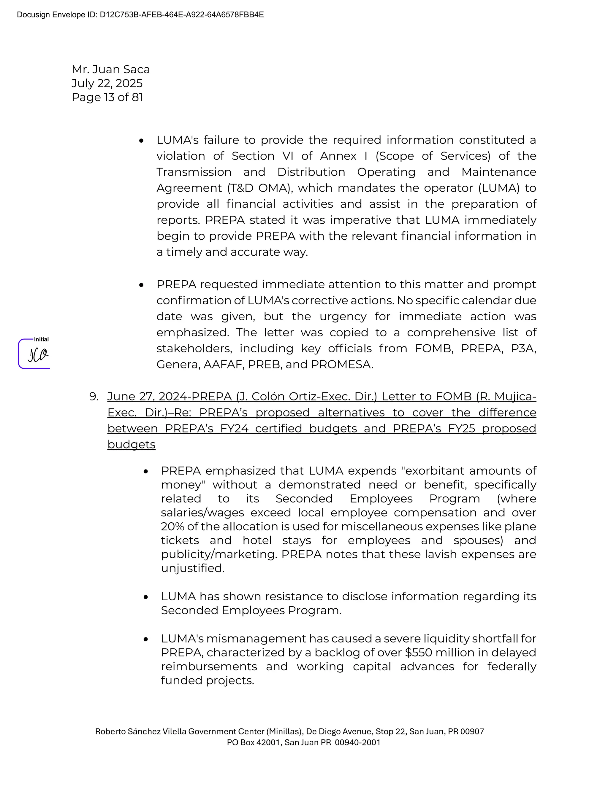 Mr. Juan Saca
July 22, 2025
Page 13 of 81
Roberto Sánchez Vilella Government Center (Minillas), De Diego Avenue, Stop 22, San Juan, PR 00907
PO Box 42001, San Juan PR 00940-2001
• LUMA's failure to provide the required information constituted a
violation of Section VI of Annex I (Scope of Services) of the
Transmission and Distribution Operating and Maintenance
Agreement (T&D OMA), which mandates the operator (LUMA) to
provide all ﬁnancial activities and assist in the preparation of
reports. PREPA stated it was imperative that LUMA immediately
begin to provide PREPA with the relevant ﬁnancial information in
a timely and accurate way.
• PREPA requested immediate attention to this matter and prompt
conﬁrmation of LUMA's corrective actions. No speciﬁc calendar due
date was given, but the urgency for immediate action was
emphasized. The letter was copied to a comprehensive list of
stakeholders, including key ofﬁcials from FOMB
, PREPA, P3A,
Genera, AAFAF, PREB, and PROMESA.
9. June 27, 2024-PREPA (J. Colón Ortiz-Exec. Dir.) Letter to FOMB (R. Mujica-
Exec. Dir.)–Re: PREPA’s proposed alternatives to cover the difference
between PREPA’s FY24 certified budgets and PREPA’s FY25 proposed
budgets
• PREPA emphasized that LUMA expends "exorbitant amounts of
money" without a demonstrated need or benefit, specifically
related to its Seconded Employees Program (where
salaries/wages exceed local employee compensation and over
20% of the allocation is used for miscellaneous expenses like plane
tickets and hotel stays for employees and spouses) and
publicity/marketing. PREPA notes that these lavish expenses are
unjustified.
• LUMA has shown resistance to disclose information regarding its
Seconded Employees Program.
• LUMA's mismanagement has caused a severe liquidity shortfall for
PREPA, characterized by a backlog of over $550 million in delayed
reimbursements and working capital advances for federally
funded projects.
Docusign Envelope ID: D12C753B-AFEB-464E-A922-64A6578FBB4E
 