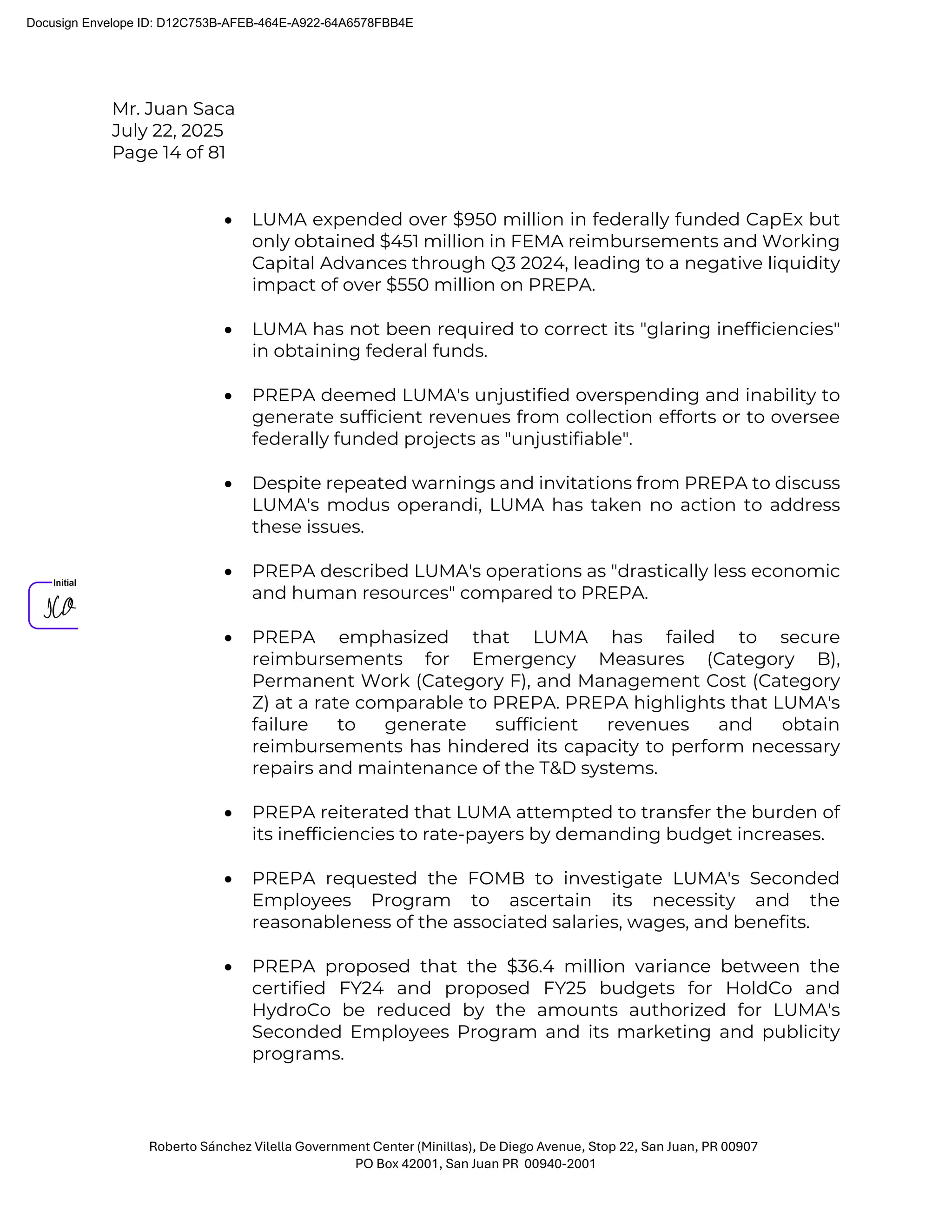 Mr. Juan Saca
July 22, 2025
Page 14 of 81
Roberto Sánchez Vilella Government Center (Minillas), De Diego Avenue, Stop 22, San Juan, PR 00907
PO Box 42001, San Juan PR 00940-2001
• LUMA expended over $950 million in federally funded CapEx but
only obtained $451 million in FEMA reimbursements and Working
Capital Advances through Q3 2024, leading to a negative liquidity
impact of over $550 million on PREPA.
• LUMA has not been required to correct its "glaring inefficiencies"
in obtaining federal funds.
• PREPA deemed LUMA's unjustified overspending and inability to
generate sufficient revenues from collection efforts or to oversee
federally funded projects as "unjustifiable".
• Despite repeated warnings and invitations from PREPA to discuss
LUMA's modus operandi, LUMA has taken no action to address
these issues.
• PREPA described LUMA's operations as "drastically less economic
and human resources" compared to PREPA.
• PREPA emphasized that LUMA has failed to secure
reimbursements for Emergency Measures (Category B),
Permanent Work (Category F), and Management Cost (Category
Z) at a rate comparable to PREPA. PREPA highlights that LUMA's
failure to generate sufficient revenues and obtain
reimbursements has hindered its capacity to perform necessary
repairs and maintenance of the T&D systems.
• PREPA reiterated that LUMA attempted to transfer the burden of
its inefficiencies to rate-payers by demanding budget increases.
• PREPA requested the FOMB to investigate LUMA's Seconded
Employees Program to ascertain its necessity and the
reasonableness of the associated salaries, wages, and benefits.
• PREPA proposed that the $36.4 million variance between the
certified FY24 and proposed FY25 budgets for HoldCo and
HydroCo be reduced by the amounts authorized for LUMA's
Seconded Employees Program and its marketing and publicity
programs.
Docusign Envelope ID: D12C753B-AFEB-464E-A922-64A6578FBB4E
 