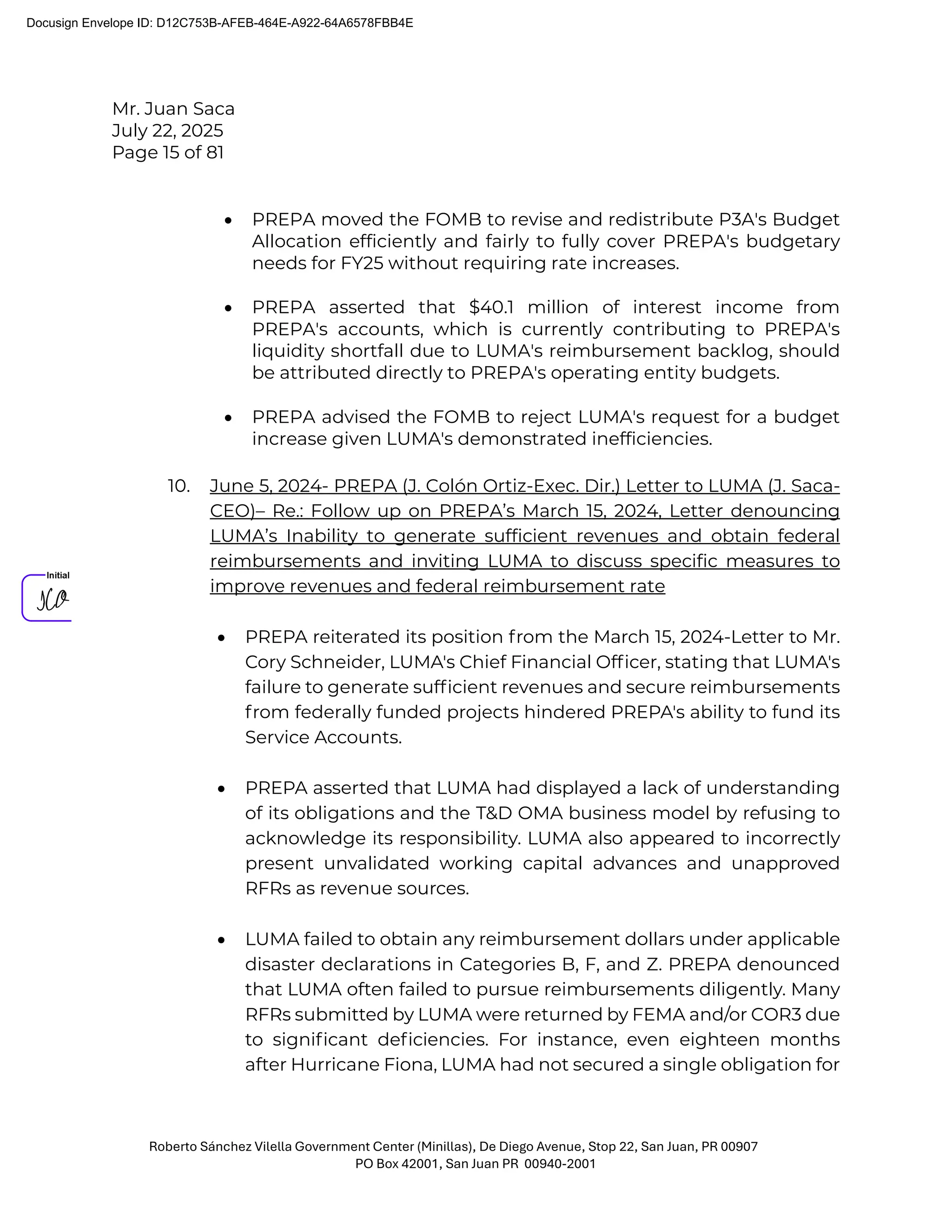 Mr. Juan Saca
July 22, 2025
Page 15 of 81
Roberto Sánchez Vilella Government Center (Minillas), De Diego Avenue, Stop 22, San Juan, PR 00907
PO Box 42001, San Juan PR 00940-2001
• PREPA moved the FOMB to revise and redistribute P3A's Budget
Allocation efficiently and fairly to fully cover PREPA's budgetary
needs for FY25 without requiring rate increases.
• PREPA asserted that $40.1 million of interest income from
PREPA's accounts, which is currently contributing to PREPA's
liquidity shortfall due to LUMA's reimbursement backlog, should
be attributed directly to PREPA's operating entity budgets.
• PREPA advised the FOMB to reject LUMA's request for a budget
increase given LUMA's demonstrated inefficiencies.
10. June 5, 2024- PREPA (J. Colón Ortiz-Exec. Dir.) Letter to LUMA (J. Saca-
CEO)– Re.: Follow up on PREPA’s March 15, 2024, Letter denouncing
LUMA’s Inability to generate sufficient revenues and obtain federal
reimbursements and inviting LUMA to discuss specific measures to
improve revenues and federal reimbursement rate
• PREPA reiterated its position from the March 15, 2024-Letter to Mr.
Cory Schneider, LUMA's Chief Financial Ofﬁcer, stating that LUMA's
failure to generate sufﬁcient revenues and secure reimbursements
from federally funded projects hindered PREPA's ability to fund its
Service Accounts.
• PREPA asserted that LUMA had displayed a lack of understanding
of its obligations and the T&D OMA business model by refusing to
acknowledge its responsibility. LUMA also appeared to incorrectly
present unvalidated working capital advances and unapproved
RFRs as revenue sources.
• LUMA failed to obtain any reimbursement dollars under applicable
disaster declarations in Categories B, F, and Z. PREPA denounced
that LUMA often failed to pursue reimbursements diligently. Many
RFRs submitted by LUMA were returned by FEMA and/or COR3 due
to signiﬁcant deﬁciencies. For instance, even eighteen months
after Hurricane Fiona, LUMA had not secured a single obligation for
Docusign Envelope ID: D12C753B-AFEB-464E-A922-64A6578FBB4E
 