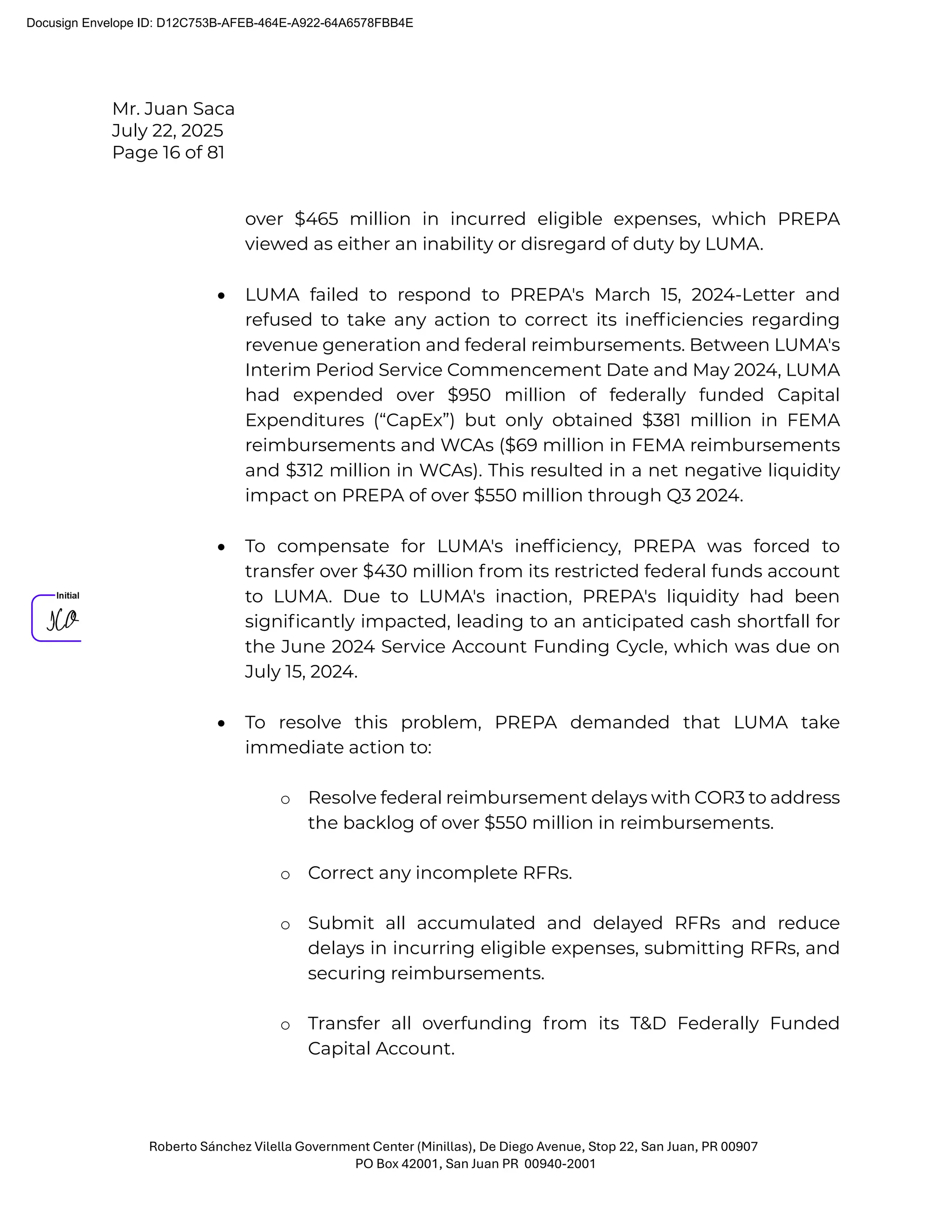 Mr. Juan Saca
July 22, 2025
Page 16 of 81
Roberto Sánchez Vilella Government Center (Minillas), De Diego Avenue, Stop 22, San Juan, PR 00907
PO Box 42001, San Juan PR 00940-2001
over $465 million in incurred eligible expenses, which PREPA
viewed as either an inability or disregard of duty by LUMA.
• LUMA failed to respond to PREPA's March 15, 2024-Letter and
refused to take any action to correct its inefﬁciencies regarding
revenue generation and federal reimbursements. Between LUMA's
Interim Period Service Commencement Date and May 2024, LUMA
had expended over $950 million of federally funded Capital
Expenditures (“CapEx”) but only obtained $381 million in FEMA
reimbursements and WCAs ($69 million in FEMA reimbursements
and $312 million in WCAs). This resulted in a net negative liquidity
impact on PREPA of over $550 million through Q3 2024.
• To compensate for LUMA's inefﬁciency, PREPA was forced to
transfer over $430 million from its restricted federal funds account
to LUMA. Due to LUMA's inaction, PREPA's liquidity had been
signiﬁcantly impacted, leading to an anticipated cash shortfall for
the June 2024 Service Account Funding Cycle, which was due on
July 15, 2024.
• To resolve this problem, PREPA demanded that LUMA take
immediate action to:
o Resolve federal reimbursement delays with COR3 to address
the backlog of over $550 million in reimbursements.
o Correct any incomplete RFRs.
o Submit all accumulated and delayed RFRs and reduce
delays in incurring eligible expenses, submitting RFRs, and
securing reimbursements.
o Transfer all overfunding from its T&D Federally Funded
Capital Account.
Docusign Envelope ID: D12C753B-AFEB-464E-A922-64A6578FBB4E
 