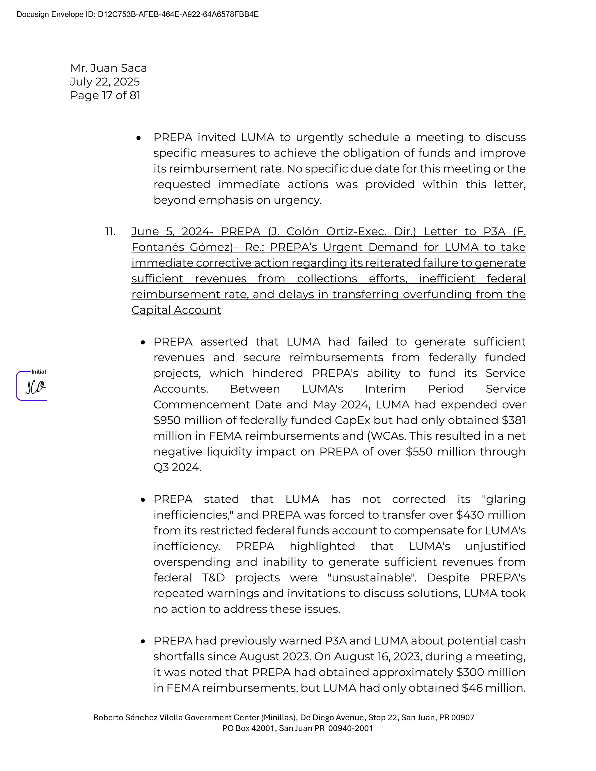 Mr. Juan Saca
July 22, 2025
Page 17 of 81
Roberto Sánchez Vilella Government Center (Minillas), De Diego Avenue, Stop 22, San Juan, PR 00907
PO Box 42001, San Juan PR 00940-2001
• PREPA invited LUMA to urgently schedule a meeting to discuss
speciﬁc measures to achieve the obligation of funds and improve
its reimbursement rate. No speciﬁc due date for this meeting or the
requested immediate actions was provided within this letter,
beyond emphasis on urgency.
11. June 5, 2024- PREPA (J. Colón Ortiz-Exec. Dir.) Letter to P3A (F.
Fontanés Gómez)– Re.: PREPA’s Urgent Demand for LUMA to take
immediate corrective action regarding its reiterated failure to generate
sufficient revenues from collections efforts, inefficient federal
reimbursement rate, and delays in transferring overfunding from the
Capital Account
• PREPA asserted that LUMA had failed to generate sufﬁcient
revenues and secure reimbursements from federally funded
projects, which hindered PREPA's ability to fund its Service
Accounts. Between LUMA's Interim Period Service
Commencement Date and May 2024, LUMA had expended over
$950 million of federally funded CapEx but had only obtained $381
million in FEMA reimbursements and (WCAs. This resulted in a net
negative liquidity impact on PREPA of over $550 million through
Q3 2024.
• PREPA stated that LUMA has not corrected its "glaring
inefﬁciencies," and PREPA was forced to transfer over $430 million
from its restricted federal funds account to compensate for LUMA's
inefﬁciency. PREPA highlighted that LUMA's unjustiﬁed
overspending and inability to generate sufﬁcient revenues from
federal T&D projects were "unsustainable". Despite PREPA's
repeated warnings and invitations to discuss solutions, LUMA took
no action to address these issues.
• PREPA had previously warned P3A and LUMA about potential cash
shortfalls since August 2023. On August 16, 2023, during a meeting,
it was noted that PREPA had obtained approximately $300 million
in FEMA reimbursements, but LUMA had only obtained $46 million.
Docusign Envelope ID: D12C753B-AFEB-464E-A922-64A6578FBB4E
 