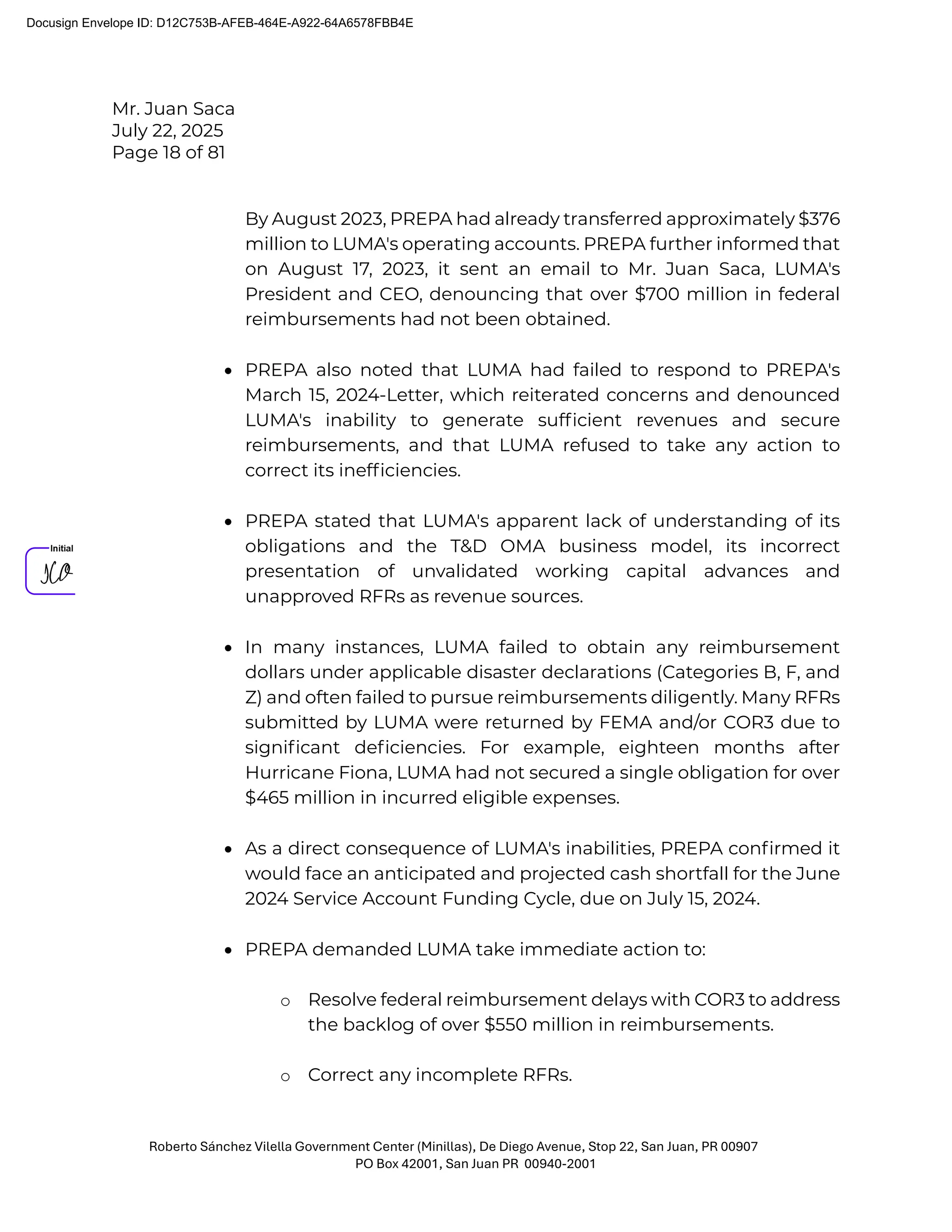 Mr. Juan Saca
July 22, 2025
Page 18 of 81
Roberto Sánchez Vilella Government Center (Minillas), De Diego Avenue, Stop 22, San Juan, PR 00907
PO Box 42001, San Juan PR 00940-2001
By August 2023, PREPA had already transferred approximately $376
million to LUMA's operating accounts. PREPA further informed that
on August 17, 2023, it sent an email to Mr. Juan Saca, LUMA's
President and CEO, denouncing that over $700 million in federal
reimbursements had not been obtained.
• PREPA also noted that LUMA had failed to respond to PREPA's
March 15, 2024-Letter, which reiterated concerns and denounced
LUMA's inability to generate sufﬁcient revenues and secure
reimbursements, and that LUMA refused to take any action to
correct its inefﬁciencies.
• PREPA stated that LUMA's apparent lack of understanding of its
obligations and the T&D OMA business model, its incorrect
presentation of unvalidated working capital advances and
unapproved RFRs as revenue sources.
• In many instances, LUMA failed to obtain any reimbursement
dollars under applicable disaster declarations (Categories B, F, and
Z) and often failed to pursue reimbursements diligently. Many RFRs
submitted by LUMA were returned by FEMA and/or COR3 due to
signiﬁcant deﬁciencies. For example, eighteen months after
Hurricane Fiona, LUMA had not secured a single obligation for over
$465 million in incurred eligible expenses.
• As a direct consequence of LUMA's inabilities, PREPA conﬁrmed it
would face an anticipated and projected cash shortfall for the June
2024 Service Account Funding Cycle, due on July 15, 2024.
• PREPA demanded LUMA take immediate action to:
o Resolve federal reimbursement delays with COR3 to address
the backlog of over $550 million in reimbursements.
o Correct any incomplete RFRs.
Docusign Envelope ID: D12C753B-AFEB-464E-A922-64A6578FBB4E
 