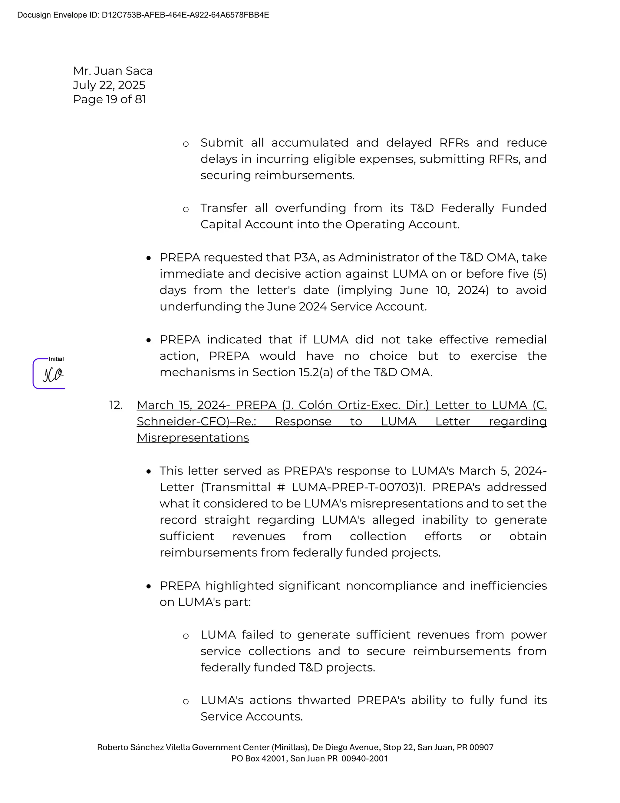 Mr. Juan Saca
July 22, 2025
Page 19 of 81
Roberto Sánchez Vilella Government Center (Minillas), De Diego Avenue, Stop 22, San Juan, PR 00907
PO Box 42001, San Juan PR 00940-2001
o Submit all accumulated and delayed RFRs and reduce
delays in incurring eligible expenses, submitting RFRs, and
securing reimbursements.
o Transfer all overfunding from its T&D Federally Funded
Capital Account into the Operating Account.
• PREPA requested that P3A, as Administrator of the T&D OMA, take
immediate and decisive action against LUMA on or before ﬁve (5)
days from the letter's date (implying June 10, 2024) to avoid
underfunding the June 2024 Service Account.
• PREPA indicated that if LUMA did not take effective remedial
action, PREPA would have no choice but to exercise the
mechanisms in Section 15.2(a) of the T&D OMA.
12. March 15, 2024- PREPA (J. Colón Ortiz-Exec. Dir.) Letter to LUMA (C.
Schneider-CFO)–Re.: Response to LUMA Letter regarding
Misrepresentations
• This letter served as PREPA's response to LUMA's March 5, 2024-
Letter (Transmittal # LUMA-PREP-T-00703)1. PREPA's addressed
what it considered to be LUMA's misrepresentations and to set the
record straight regarding LUMA's alleged inability to generate
sufﬁcient revenues from collection efforts or obtain
reimbursements from federally funded projects.
• PREPA highlighted signiﬁcant noncompliance and inefﬁciencies
on LUMA's part:
o LUMA failed to generate sufﬁcient revenues from power
service collections and to secure reimbursements from
federally funded T&D projects.
o LUMA's actions thwarted PREPA's ability to fully fund its
Service Accounts.
Docusign Envelope ID: D12C753B-AFEB-464E-A922-64A6578FBB4E
 