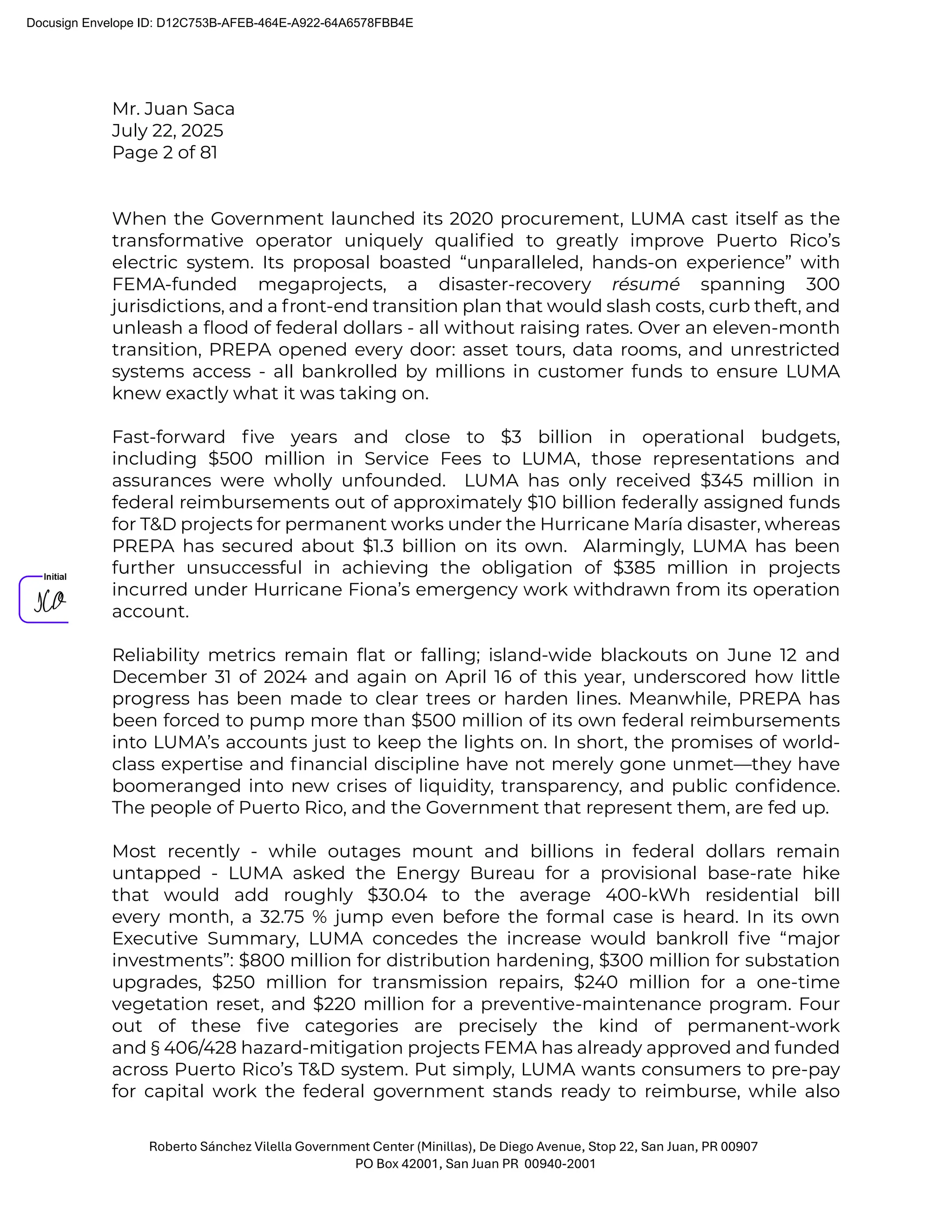 Mr. Juan Saca
July 22, 2025
Page 2 of 81
Roberto Sánchez Vilella Government Center (Minillas), De Diego Avenue, Stop 22, San Juan, PR 00907
PO Box 42001, San Juan PR 00940-2001
When the Government launched its 2020 procurement, LUMA cast itself as the
transformative operator uniquely qualiﬁed to greatly improve Puerto Rico’s
electric system. Its proposal boasted “unparalleled, hands-on experience” with
FEMA-funded megaprojects, a disaster-recovery résumé spanning 300
jurisdictions, and a front-end transition plan that would slash costs, curb theft, and
unleash a ﬂood of federal dollars - all without raising rates. Over an eleven-month
transition, PREPA opened every door: asset tours, data rooms, and unrestricted
systems access - all bankrolled by millions in customer funds to ensure LUMA
knew exactly what it was taking on.
Fast-forward ﬁve years and close to $3 billion in operational budgets,
including $500 million in Service Fees to LUMA, those representations and
assurances were wholly unfounded. LUMA has only received $345 million in
federal reimbursements out of approximately $10 billion federally assigned funds
for T&D projects for permanent works under the Hurricane María disaster, whereas
PREPA has secured about $1.3 billion on its own. Alarmingly, LUMA has been
further unsuccessful in achieving the obligation of $385 million in projects
incurred under Hurricane Fiona’s emergency work withdrawn from its operation
account.
Reliability metrics remain ﬂat or falling; island-wide blackouts on June 12 and
December 31 of 2024 and again on April 16 of this year, underscored how little
progress has been made to clear trees or harden lines. Meanwhile, PREPA has
been forced to pump more than $500 million of its own federal reimbursements
into LUMA’s accounts just to keep the lights on. In short, the promises of world-
class expertise and ﬁnancial discipline have not merely gone unmet—they have
boomeranged into new crises of liquidity, transparency, and public conﬁdence.
The people of Puerto Rico, and the Government that represent them, are fed up.
Most recently - while outages mount and billions in federal dollars remain
untapped - LUMA asked the Energy Bureau for a provisional base-rate hike
that would add roughly $30.04 to the average 400-kWh residential bill
every month, a 32.75 % jump even before the formal case is heard. In its own
Executive Summary, LUMA concedes the increase would bankroll ﬁve “major
investments”: $800 million for distribution hardening, $300 million for substation
upgrades, $250 million for transmission repairs, $240 million for a one-time
vegetation reset, and $220 million for a preventive-maintenance program. Four
out of these ﬁve categories are precisely the kind of permanent-work
and § 406/428 hazard-mitigation projects FEMA has already approved and funded
across Puerto Rico’s T&D system. Put simply, LUMA wants consumers to pre-pay
for capital work the federal government stands ready to reimburse, while also
Docusign Envelope ID: D12C753B-AFEB-464E-A922-64A6578FBB4E
 