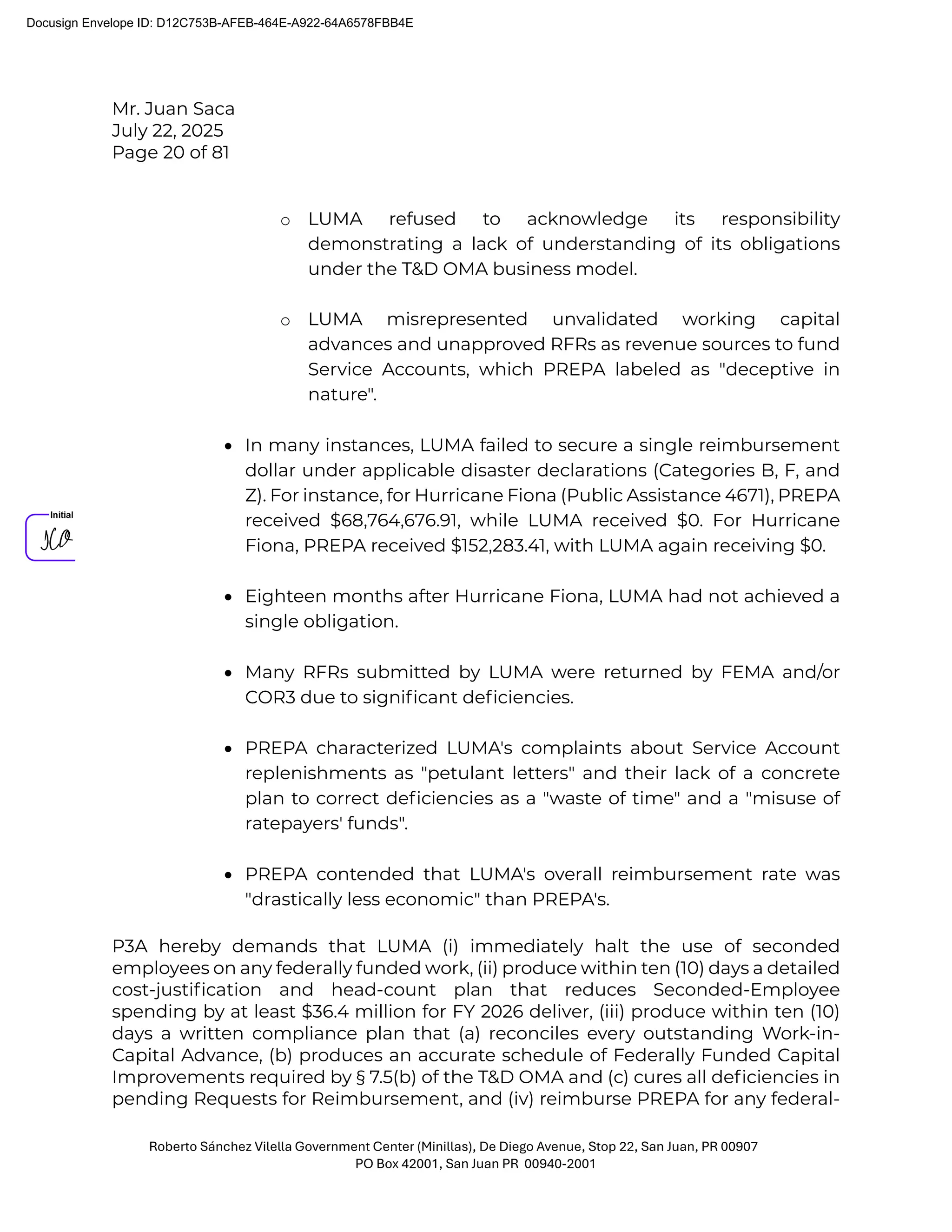 Mr. Juan Saca
July 22, 2025
Page 20 of 81
Roberto Sánchez Vilella Government Center (Minillas), De Diego Avenue, Stop 22, San Juan, PR 00907
PO Box 42001, San Juan PR 00940-2001
o LUMA refused to acknowledge its responsibility
demonstrating a lack of understanding of its obligations
under the T&D OMA business model.
o LUMA misrepresented unvalidated working capital
advances and unapproved RFRs as revenue sources to fund
Service Accounts, which PREPA labeled as "deceptive in
nature".
• In many instances, LUMA failed to secure a single reimbursement
dollar under applicable disaster declarations (Categories B, F, and
Z). For instance, for Hurricane Fiona (Public Assistance 4671), PREPA
received $68,764,676.91, while LUMA received $0. For Hurricane
Fiona, PREPA received $152,283.41, with LUMA again receiving $0.
• Eighteen months after Hurricane Fiona, LUMA had not achieved a
single obligation.
• Many RFRs submitted by LUMA were returned by FEMA and/or
COR3 due to signiﬁcant deﬁciencies.
• PREPA characterized LUMA's complaints about Service Account
replenishments as "petulant letters" and their lack of a concrete
plan to correct deﬁciencies as a "waste of time" and a "misuse of
ratepayers' funds".
• PREPA contended that LUMA's overall reimbursement rate was
"drastically less economic" than PREPA's.
P3A hereby demands that LUMA (i) immediately halt the use of seconded
employees on any federally funded work, (ii) produce within ten (10) days a detailed
cost-justiﬁcation and head-count plan that reduces Seconded-Employee
spending by at least $36.4 million for FY 2026 deliver, (iii) produce within ten (10)
days a written compliance plan that (a) reconciles every outstanding Work-in-
Capital Advance, (b) produces an accurate schedule of Federally Funded Capital
Improvements required by § 7.5(b) of the T&D OMA and (c) cures all deﬁciencies in
pending Requests for Reimbursement, and (iv) reimburse PREPA for any federal-
Docusign Envelope ID: D12C753B-AFEB-464E-A922-64A6578FBB4E
 