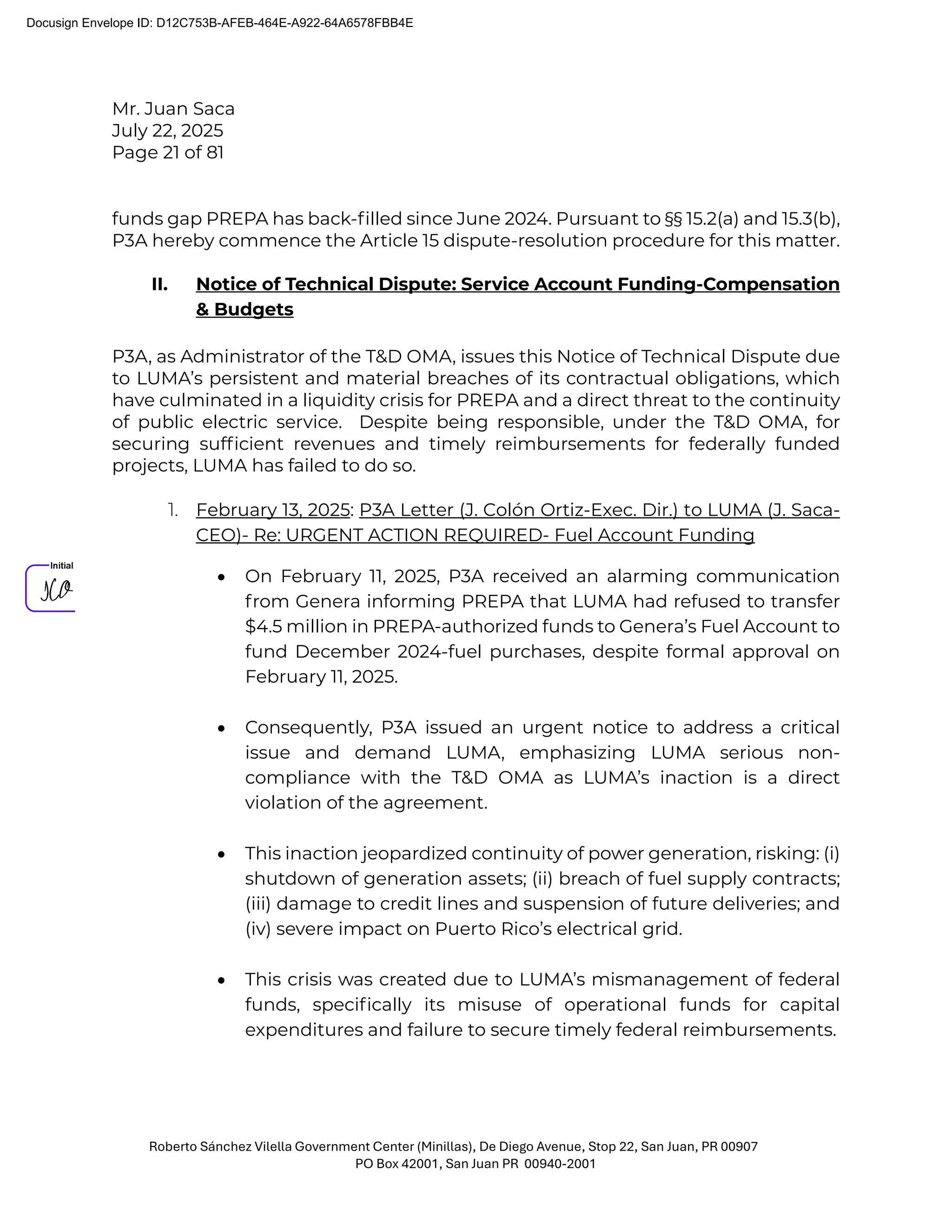 Mr. Juan Saca
July 22, 2025
Page 21 of 81
Roberto Sánchez Vilella Government Center (Minillas), De Diego Avenue, Stop 22, San Juan, PR 00907
PO Box 42001, San Juan PR 00940-2001
funds gap PREPA has back-ﬁlled since June 2024. Pursuant to §§ 15.2(a) and 15.3(b),
P3A hereby commence the Article 15 dispute-resolution procedure for this matter.
II. Notice of Technical Dispute: Service Account Funding-Compensation
& Budgets
P3A, as Administrator of the T&D OMA, issues this Notice of Technical Dispute due
to LUMA’s persistent and material breaches of its contractual obligations, which
have culminated in a liquidity crisis for PREPA and a direct threat to the continuity
of public electric service. Despite being responsible, under the T&D OMA, for
securing sufﬁcient revenues and timely reimbursements for federally funded
projects, LUMA has failed to do so.
1. February 13, 2025: P3A Letter (J. Colón Ortiz-Exec. Dir.) to LUMA (J. Saca-
CEO)- Re: URGENT ACTION REQUIRED- Fuel Account Funding
• On February 11, 2025, P3A received an alarming communication
from Genera informing PREPA that LUMA had refused to transfer
$4.5 million in PREPA-authorized funds to Genera’s Fuel Account to
fund December 2024-fuel purchases, despite formal approval on
February 11, 2025.
• Consequently, P3A issued an urgent notice to address a critical
issue and demand LUMA, emphasizing LUMA serious non-
compliance with the T&D OMA as LUMA’s inaction is a direct
violation of the agreement.
• This inaction jeopardized continuity of power generation, risking: (i)
shutdown of generation assets; (ii) breach of fuel supply contracts;
(iii) damage to credit lines and suspension of future deliveries; and
(iv) severe impact on Puerto Rico’s electrical grid.
• This crisis was created due to LUMA’s mismanagement of federal
funds, speciﬁcally its misuse of operational funds for capital
expenditures and failure to secure timely federal reimbursements.
Docusign Envelope ID: D12C753B-AFEB-464E-A922-64A6578FBB4E
 