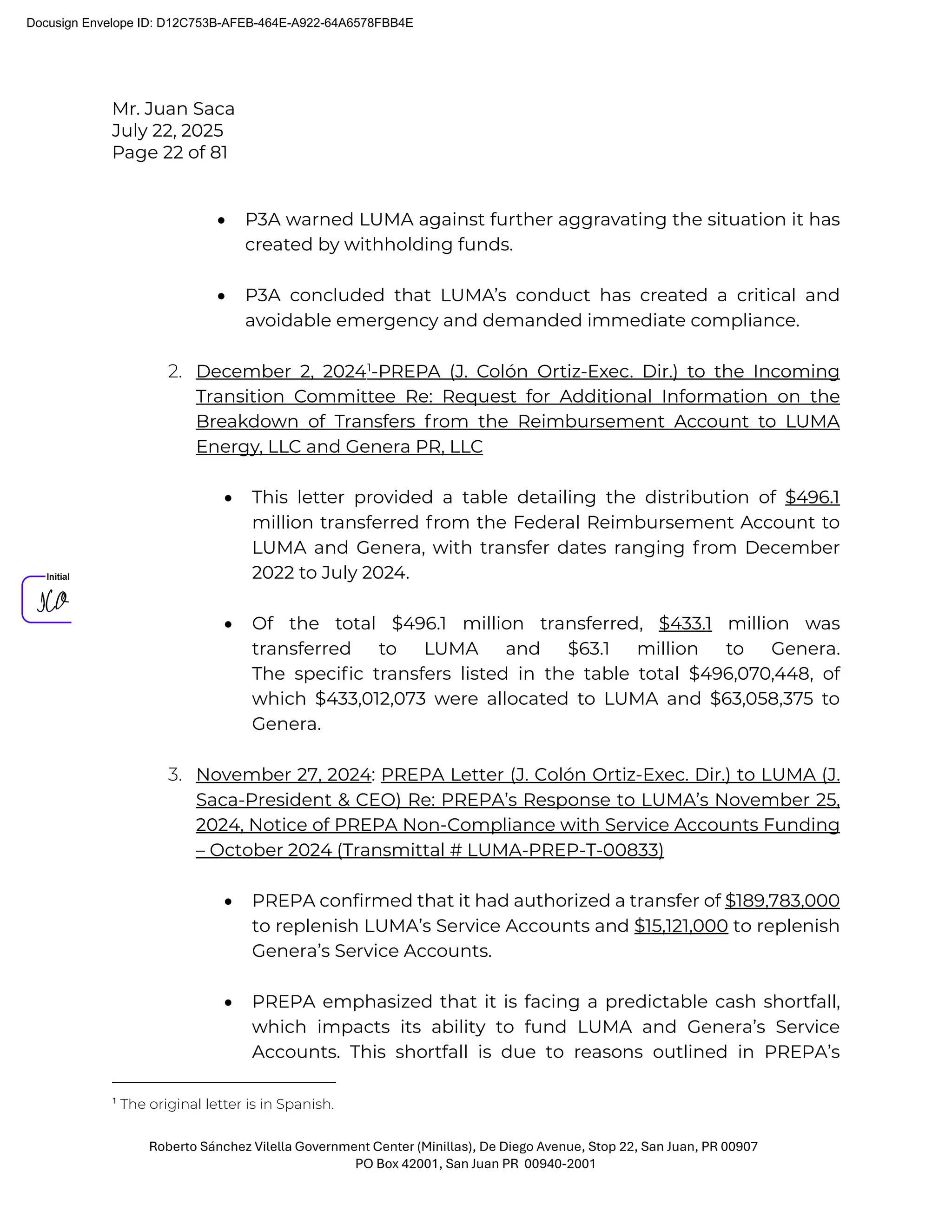 Mr. Juan Saca
July 22, 2025
Page 22 of 81
Roberto Sánchez Vilella Government Center (Minillas), De Diego Avenue, Stop 22, San Juan, PR 00907
PO Box 42001, San Juan PR 00940-2001
• P3A warned LUMA against further aggravating the situation it has
created by withholding funds.
• P3A concluded that LUMA’s conduct has created a critical and
avoidable emergency and demanded immediate compliance.
2. December 2, 20241
-PREPA (J. Colón Ortiz-Exec. Dir.) to the Incoming
Transition Committee Re: Request for Additional Information on the
Breakdown of Transfers from the Reimbursement Account to LUMA
Energy, LLC and Genera PR, LLC
• This letter provided a table detailing the distribution of $496.1
million transferred from the Federal Reimbursement Account to
LUMA and Genera, with transfer dates ranging from December
2022 to July 2024.
• Of the total $496.1 million transferred, $433.1 million was
transferred to LUMA and $63.1 million to Genera.
The speciﬁc transfers listed in the table total $496,070,448, of
which $433,012,073 were allocated to LUMA and $63,058,375 to
Genera.
3. November 27, 2024: PREPA Letter (J. Colón Ortiz-Exec. Dir.) to LUMA (J.
Saca-President & CEO) Re: PREPA’s Response to LUMA’s November 25,
2024, Notice of PREPA Non-Compliance with Service Accounts Funding
– October 2024 (Transmittal # LUMA-PREP-T-00833)
• PREPA confirmed that it had authorized a transfer of $189,783,000
to replenish LUMA’s Service Accounts and $15,121,000 to replenish
Genera’s Service Accounts.
• PREPA emphasized that it is facing a predictable cash shortfall,
which impacts its ability to fund LUMA and Genera’s Service
Accounts. This shortfall is due to reasons outlined in PREPA’s
1
The original letter is in Spanish.
Docusign Envelope ID: D12C753B-AFEB-464E-A922-64A6578FBB4E
 