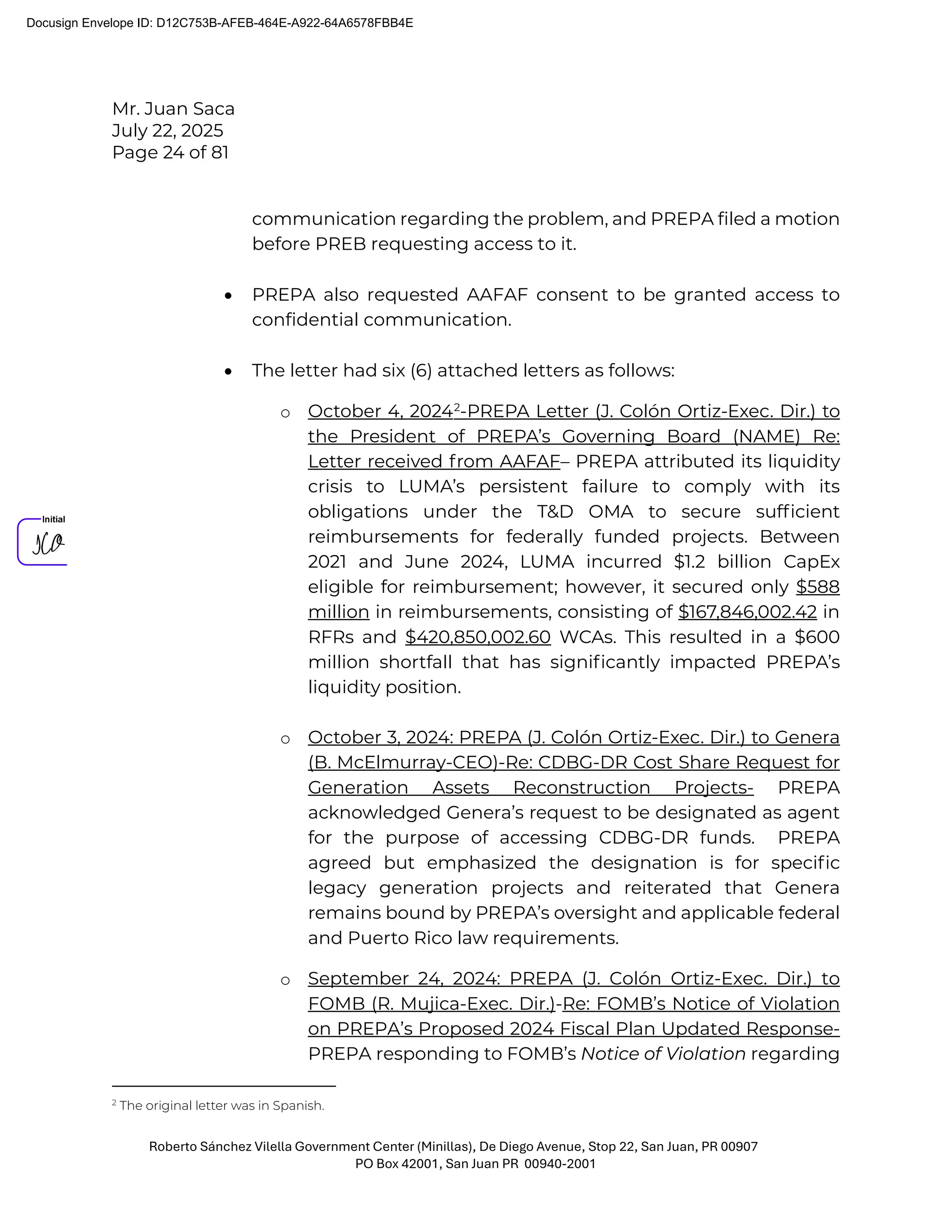 Mr. Juan Saca
July 22, 2025
Page 24 of 81
Roberto Sánchez Vilella Government Center (Minillas), De Diego Avenue, Stop 22, San Juan, PR 00907
PO Box 42001, San Juan PR 00940-2001
communication regarding the problem, and PREPA filed a motion
before PREB requesting access to it.
• PREPA also requested AAFAF consent to be granted access to
confidential communication.
• The letter had six (6) attached letters as follows:
o October 4, 20242
-PREPA Letter (J. Colón Ortiz-Exec. Dir.) to
the President of PREPA’s Governing Board (NAME) Re:
Letter received from AAFAF– PREPA attributed its liquidity
crisis to LUMA’s persistent failure to comply with its
obligations under the T&D OMA to secure sufﬁcient
reimbursements for federally funded projects. Between
2021 and June 2024, LUMA incurred $1.2 billion CapEx
eligible for reimbursement; however, it secured only $588
million in reimbursements, consisting of $167,846,002.42 in
RFRs and $420,850,002.60 WCAs. This resulted in a $600
million shortfall that has signiﬁcantly impacted PREPA’s
liquidity position.
o October 3, 2024: PREPA (J. Colón Ortiz-Exec. Dir.) to Genera
(B. McElmurray-CEO)-Re: CDBG-DR Cost Share Request for
Generation Assets Reconstruction Projects- PREPA
acknowledged Genera’s request to be designated as agent
for the purpose of accessing CDBG-DR funds. PREPA
agreed but emphasized the designation is for speciﬁc
legacy generation projects and reiterated that Genera
remains bound by PREPA’s oversight and applicable federal
and Puerto Rico law requirements.
o September 24, 2024: PREPA (J. Colón Ortiz-Exec. Dir.) to
FOMB (R. Mujica-Exec. Dir.)-Re: FOMB’s Notice of Violation
on PREPA’s Proposed 2024 Fiscal Plan Updated Response-
PREPA responding to FOMB’s Notice of Violation regarding
2
The original letter was in Spanish.
Docusign Envelope ID: D12C753B-AFEB-464E-A922-64A6578FBB4E
 