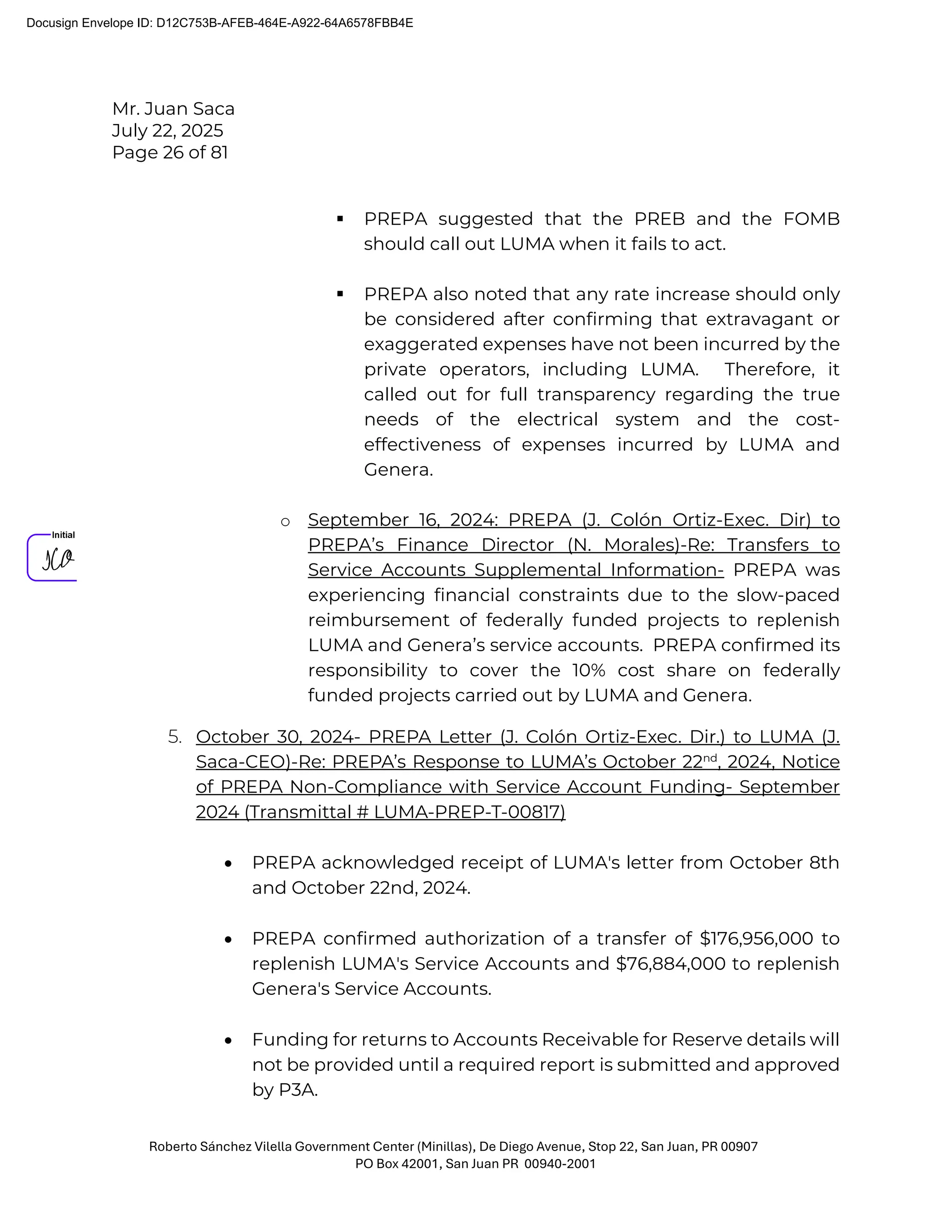 Mr. Juan Saca
July 22, 2025
Page 26 of 81
Roberto Sánchez Vilella Government Center (Minillas), De Diego Avenue, Stop 22, San Juan, PR 00907
PO Box 42001, San Juan PR 00940-2001
 PREPA suggested that the PREB and the FOMB
should call out LUMA when it fails to act.
 PREPA also noted that any rate increase should only
be considered after confirming that extravagant or
exaggerated expenses have not been incurred by the
private operators, including LUMA. Therefore, it
called out for full transparency regarding the true
needs of the electrical system and the cost-
effectiveness of expenses incurred by LUMA and
Genera.
o September 16, 2024: PREPA (J. Colón Ortiz-Exec. Dir) to
PREPA’s Finance Director (N. Morales)-Re: Transfers to
Service Accounts Supplemental Information- PREPA was
experiencing financial constraints due to the slow-paced
reimbursement of federally funded projects to replenish
LUMA and Genera’s service accounts. PREPA confirmed its
responsibility to cover the 10% cost share on federally
funded projects carried out by LUMA and Genera.
5. October 30, 2024- PREPA Letter (J. Colón Ortiz-Exec. Dir.) to LUMA (J.
Saca-CEO)-Re: PREPA’s Response to LUMA’s October 22nd
, 2024, Notice
of PREPA Non-Compliance with Service Account Funding- September
2024 (Transmittal # LUMA-PREP-T-00817)
• PREPA acknowledged receipt of LUMA's letter from October 8th
and October 22nd, 2024.
• PREPA confirmed authorization of a transfer of $176,956,000 to
replenish LUMA's Service Accounts and $76,884,000 to replenish
Genera's Service Accounts.
• Funding for returns to Accounts Receivable for Reserve details will
not be provided until a required report is submitted and approved
by P3A.
Docusign Envelope ID: D12C753B-AFEB-464E-A922-64A6578FBB4E
 