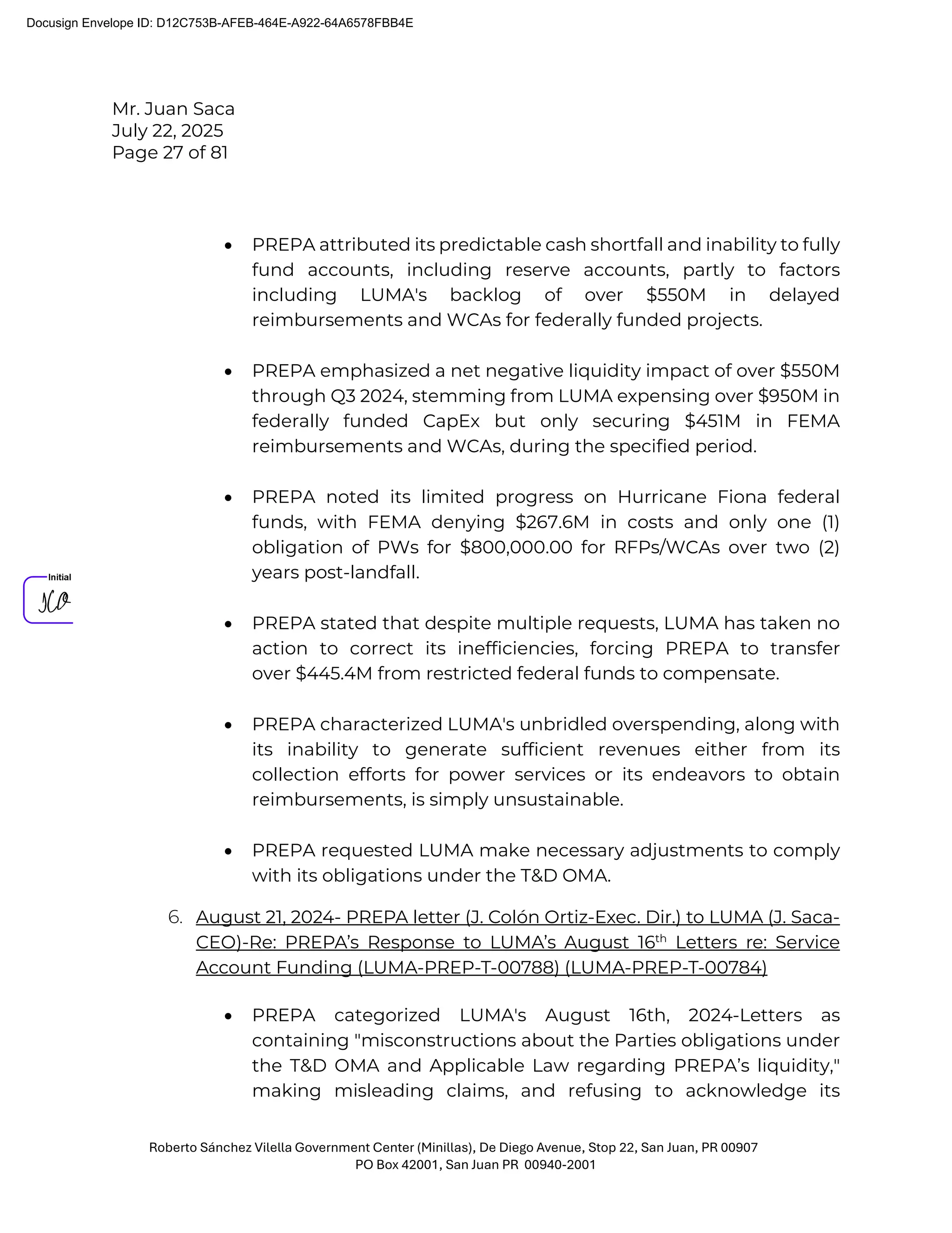 Mr. Juan Saca
July 22, 2025
Page 27 of 81
Roberto Sánchez Vilella Government Center (Minillas), De Diego Avenue, Stop 22, San Juan, PR 00907
PO Box 42001, San Juan PR 00940-2001
• PREPA attributed its predictable cash shortfall and inability to fully
fund accounts, including reserve accounts, partly to factors
including LUMA's backlog of over $550M in delayed
reimbursements and WCAs for federally funded projects.
• PREPA emphasized a net negative liquidity impact of over $550M
through Q3 2024, stemming from LUMA expensing over $950M in
federally funded CapEx but only securing $451M in FEMA
reimbursements and WCAs, during the specified period.
• PREPA noted its limited progress on Hurricane Fiona federal
funds, with FEMA denying $267.6M in costs and only one (1)
obligation of PWs for $800,000.00 for RFPs/WCAs over two (2)
years post-landfall.
• PREPA stated that despite multiple requests, LUMA has taken no
action to correct its inefficiencies, forcing PREPA to transfer
over $445.4M from restricted federal funds to compensate.
• PREPA characterized LUMA's unbridled overspending, along with
its inability to generate sufficient revenues either from its
collection efforts for power services or its endeavors to obtain
reimbursements, is simply unsustainable.
• PREPA requested LUMA make necessary adjustments to comply
with its obligations under the T&D OMA.
6. August 21, 2024- PREPA letter (J. Colón Ortiz-Exec. Dir.) to LUMA (J. Saca-
CEO)-Re: PREPA’s Response to LUMA’s August 16th
Letters re: Service
Account Funding (LUMA-PREP-T-00788) (LUMA-PREP-T-00784)
• PREPA categorized LUMA's August 16th, 2024-Letters as
containing "misconstructions about the Parties obligations under
the T&D OMA and Applicable Law regarding PREPA’s liquidity,"
making misleading claims, and refusing to acknowledge its
Docusign Envelope ID: D12C753B-AFEB-464E-A922-64A6578FBB4E
 