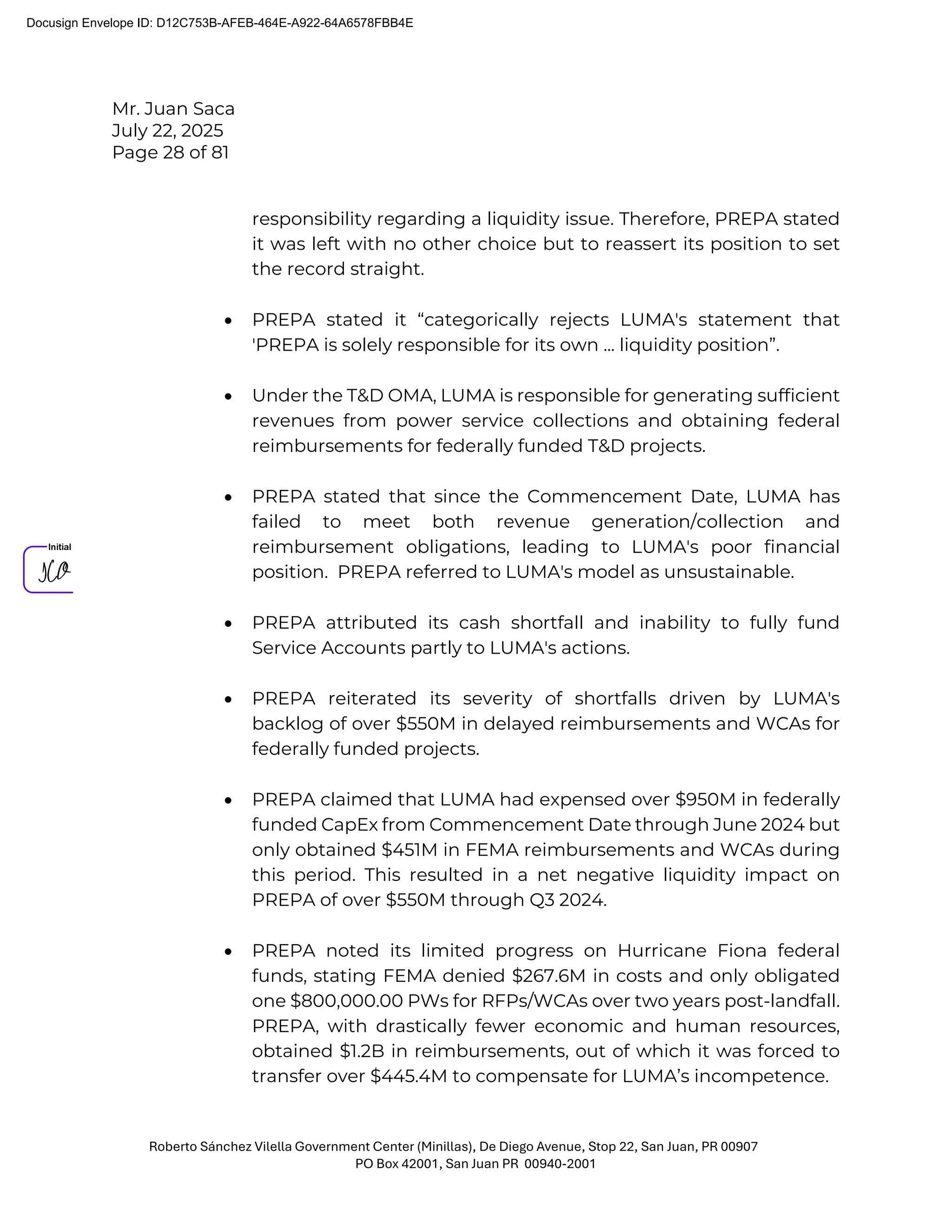 Mr. Juan Saca
July 22, 2025
Page 28 of 81
Roberto Sánchez Vilella Government Center (Minillas), De Diego Avenue, Stop 22, San Juan, PR 00907
PO Box 42001, San Juan PR 00940-2001
responsibility regarding a liquidity issue. Therefore, PREPA stated
it was left with no other choice but to reassert its position to set
the record straight.
• PREPA stated it “categorically rejects LUMA's statement that
'PREPA is solely responsible for its own ... liquidity position”.
• Under the T&D OMA, LUMA is responsible for generating sufficient
revenues from power service collections and obtaining federal
reimbursements for federally funded T&D projects.
• PREPA stated that since the Commencement Date, LUMA has
failed to meet both revenue generation/collection and
reimbursement obligations, leading to LUMA's poor financial
position. PREPA referred to LUMA's model as unsustainable.
• PREPA attributed its cash shortfall and inability to fully fund
Service Accounts partly to LUMA's actions.
• PREPA reiterated its severity of shortfalls driven by LUMA's
backlog of over $550M in delayed reimbursements and WCAs for
federally funded projects.
• PREPA claimed that LUMA had expensed over $950M in federally
funded CapEx from Commencement Date through June 2024 but
only obtained $451M in FEMA reimbursements and WCAs during
this period. This resulted in a net negative liquidity impact on
PREPA of over $550M through Q3 2024.
• PREPA noted its limited progress on Hurricane Fiona federal
funds, stating FEMA denied $267.6M in costs and only obligated
one $800,000.00 PWs for RFPs/WCAs over two years post-landfall.
PREPA, with drastically fewer economic and human resources,
obtained $1.2B in reimbursements, out of which it was forced to
transfer over $445.4M to compensate for LUMA’s incompetence.
Docusign Envelope ID: D12C753B-AFEB-464E-A922-64A6578FBB4E
 