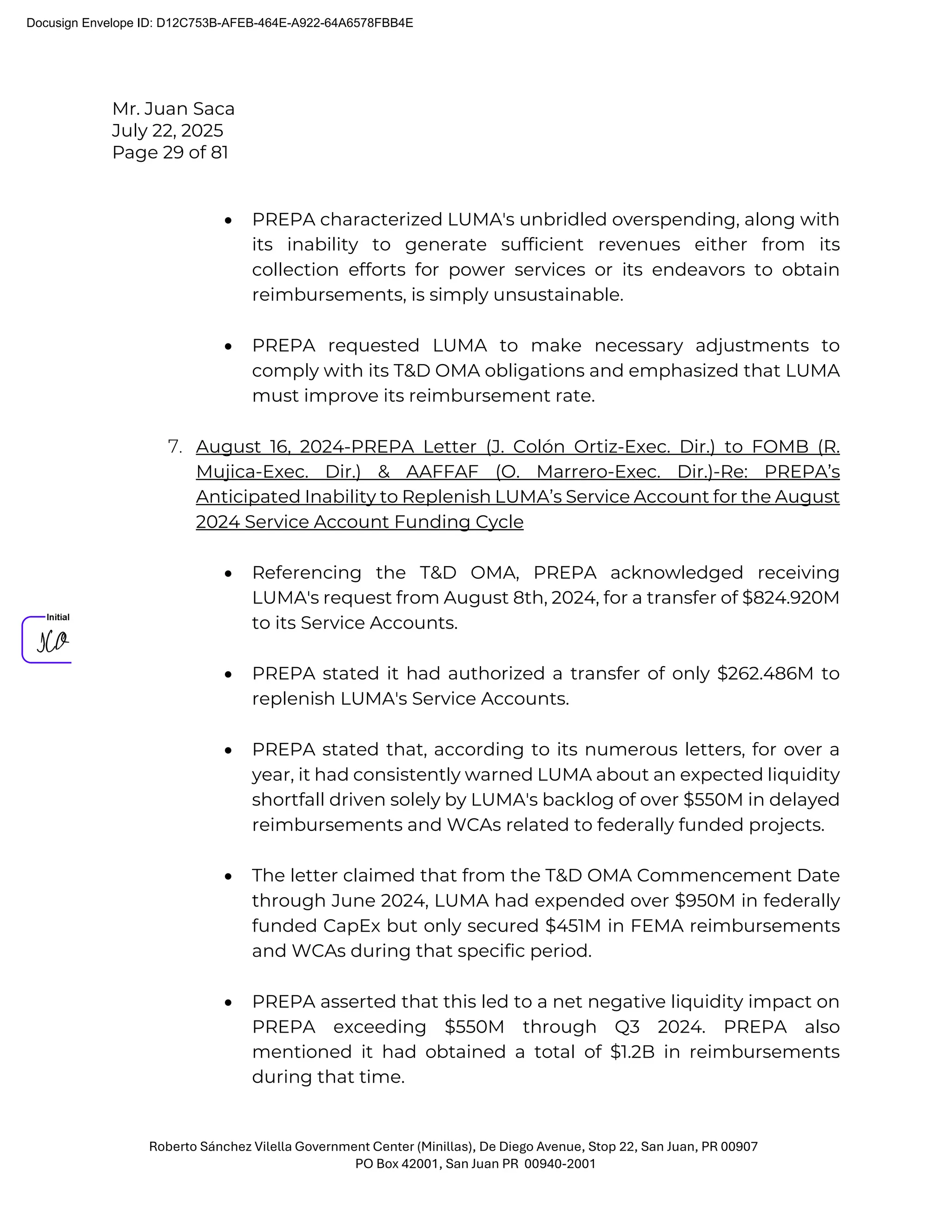 Mr. Juan Saca
July 22, 2025
Page 29 of 81
Roberto Sánchez Vilella Government Center (Minillas), De Diego Avenue, Stop 22, San Juan, PR 00907
PO Box 42001, San Juan PR 00940-2001
• PREPA characterized LUMA's unbridled overspending, along with
its inability to generate sufficient revenues either from its
collection efforts for power services or its endeavors to obtain
reimbursements, is simply unsustainable.
• PREPA requested LUMA to make necessary adjustments to
comply with its T&D OMA obligations and emphasized that LUMA
must improve its reimbursement rate.
7. August 16, 2024-PREPA Letter (J. Colón Ortiz-Exec. Dir.) to FOMB (R.
Mujica-Exec. Dir.) & AAFFAF (O. Marrero-Exec. Dir.)-Re: PREPA’s
Anticipated Inability to Replenish LUMA’s Service Account for the August
2024 Service Account Funding Cycle
• Referencing the T&D OMA, PREPA acknowledged receiving
LUMA's request from August 8th, 2024, for a transfer of $824.920M
to its Service Accounts.
• PREPA stated it had authorized a transfer of only $262.486M to
replenish LUMA's Service Accounts.
• PREPA stated that, according to its numerous letters, for over a
year, it had consistently warned LUMA about an expected liquidity
shortfall driven solely by LUMA's backlog of over $550M in delayed
reimbursements and WCAs related to federally funded projects.
• The letter claimed that from the T&D OMA Commencement Date
through June 2024, LUMA had expended over $950M in federally
funded CapEx but only secured $451M in FEMA reimbursements
and WCAs during that specific period.
• PREPA asserted that this led to a net negative liquidity impact on
PREPA exceeding $550M through Q3 2024. PREPA also
mentioned it had obtained a total of $1.2B in reimbursements
during that time.
Docusign Envelope ID: D12C753B-AFEB-464E-A922-64A6578FBB4E
 