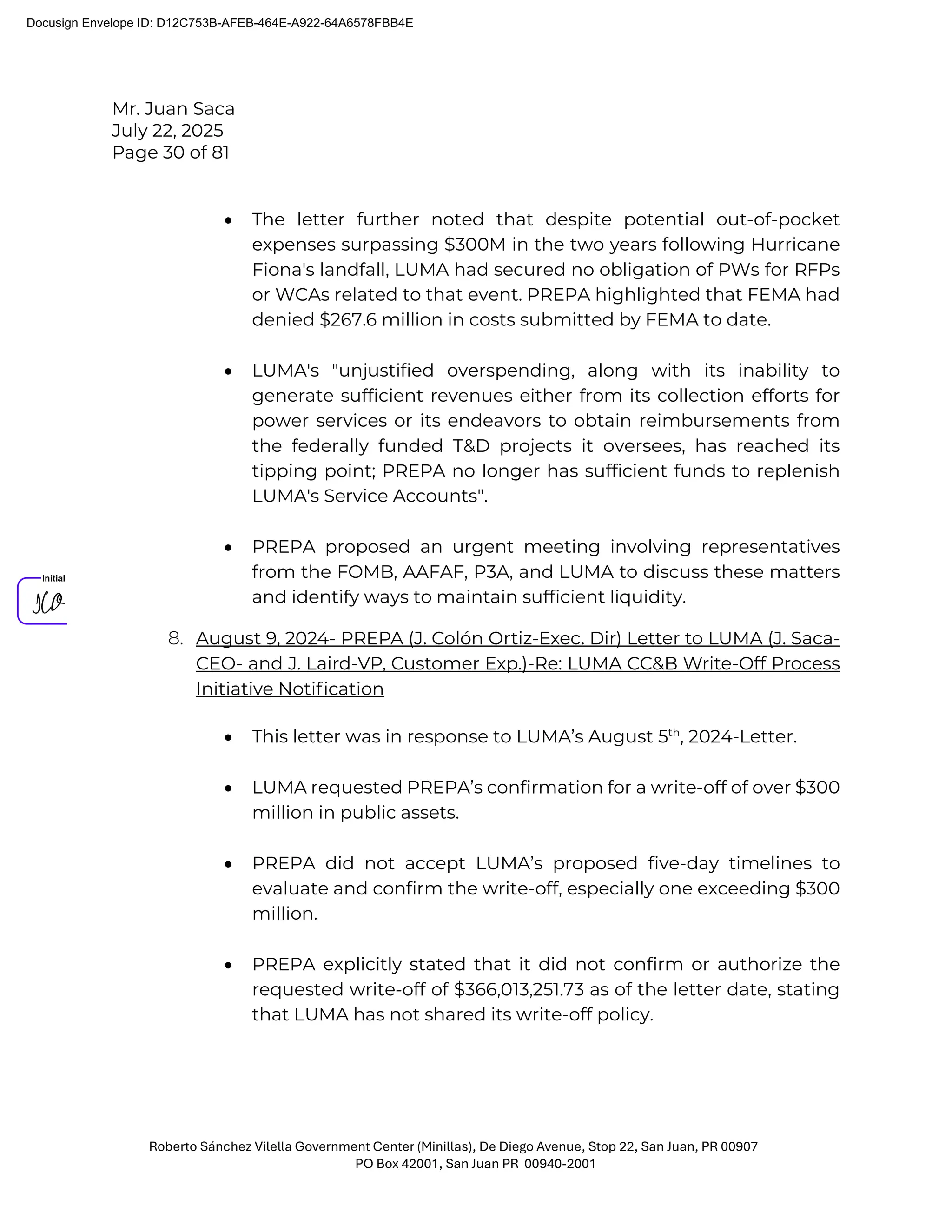 Mr. Juan Saca
July 22, 2025
Page 30 of 81
Roberto Sánchez Vilella Government Center (Minillas), De Diego Avenue, Stop 22, San Juan, PR 00907
PO Box 42001, San Juan PR 00940-2001
• The letter further noted that despite potential out-of-pocket
expenses surpassing $300M in the two years following Hurricane
Fiona's landfall, LUMA had secured no obligation of PWs for RFPs
or WCAs related to that event. PREPA highlighted that FEMA had
denied $267.6 million in costs submitted by FEMA to date.
• LUMA's "unjustified overspending, along with its inability to
generate sufficient revenues either from its collection efforts for
power services or its endeavors to obtain reimbursements from
the federally funded T&D projects it oversees, has reached its
tipping point; PREPA no longer has sufficient funds to replenish
LUMA's Service Accounts".
• PREPA proposed an urgent meeting involving representatives
from the FOMB, AAFAF, P3A, and LUMA to discuss these matters
and identify ways to maintain sufficient liquidity.
8. August 9, 2024- PREPA (J. Colón Ortiz-Exec. Dir) Letter to LUMA (J. Saca-
CEO- and J. Laird-VP, Customer Exp.)-Re: LUMA CC&B Write-Off Process
Initiative Notiﬁcation
• This letter was in response to LUMA’s August 5th
, 2024-Letter.
• LUMA requested PREPA’s confirmation for a write-off of over $300
million in public assets.
• PREPA did not accept LUMA’s proposed five-day timelines to
evaluate and confirm the write-off, especially one exceeding $300
million.
• PREPA explicitly stated that it did not confirm or authorize the
requested write-off of $366,013,251.73 as of the letter date, stating
that LUMA has not shared its write-off policy.
Docusign Envelope ID: D12C753B-AFEB-464E-A922-64A6578FBB4E
 