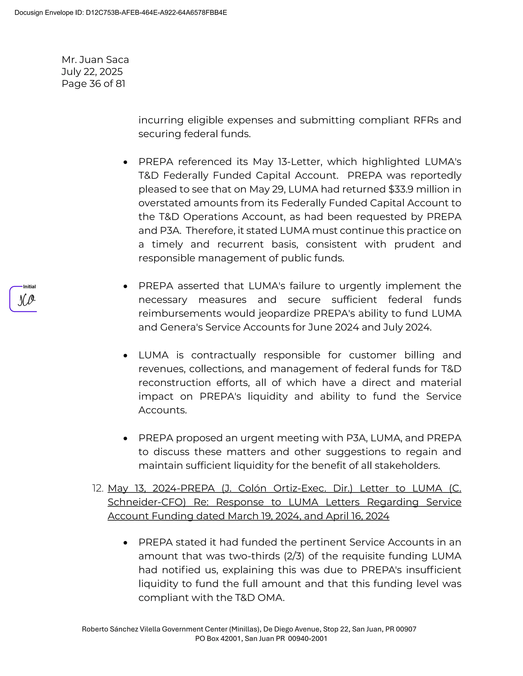 Mr. Juan Saca
July 22, 2025
Page 36 of 81
Roberto Sánchez Vilella Government Center (Minillas), De Diego Avenue, Stop 22, San Juan, PR 00907
PO Box 42001, San Juan PR 00940-2001
incurring eligible expenses and submitting compliant RFRs and
securing federal funds.
• PREPA referenced its May 13-Letter, which highlighted LUMA's
T&D Federally Funded Capital Account. PREPA was reportedly
pleased to see that on May 29, LUMA had returned $33.9 million in
overstated amounts from its Federally Funded Capital Account to
the T&D Operations Account, as had been requested by PREPA
and P3A. Therefore, it stated LUMA must continue this practice on
a timely and recurrent basis, consistent with prudent and
responsible management of public funds.
• PREPA asserted that LUMA's failure to urgently implement the
necessary measures and secure sufficient federal funds
reimbursements would jeopardize PREPA's ability to fund LUMA
and Genera's Service Accounts for June 2024 and July 2024.
• LUMA is contractually responsible for customer billing and
revenues, collections, and management of federal funds for T&D
reconstruction efforts, all of which have a direct and material
impact on PREPA's liquidity and ability to fund the Service
Accounts.
• PREPA proposed an urgent meeting with P3A, LUMA, and PREPA
to discuss these matters and other suggestions to regain and
maintain sufficient liquidity for the benefit of all stakeholders.
12. May 13, 2024-PREPA (J. Colón Ortiz-Exec. Dir.) Letter to LUMA (C.
Schneider-CFO) Re: Response to LUMA Letters Regarding Service
Account Funding dated March 19, 2024, and April 16, 2024
• PREPA stated it had funded the pertinent Service Accounts in an
amount that was two-thirds (2/3) of the requisite funding LUMA
had notiﬁed us, explaining this was due to PREPA's insufﬁcient
liquidity to fund the full amount and that this funding level was
compliant with the T&D OMA.
Docusign Envelope ID: D12C753B-AFEB-464E-A922-64A6578FBB4E
 