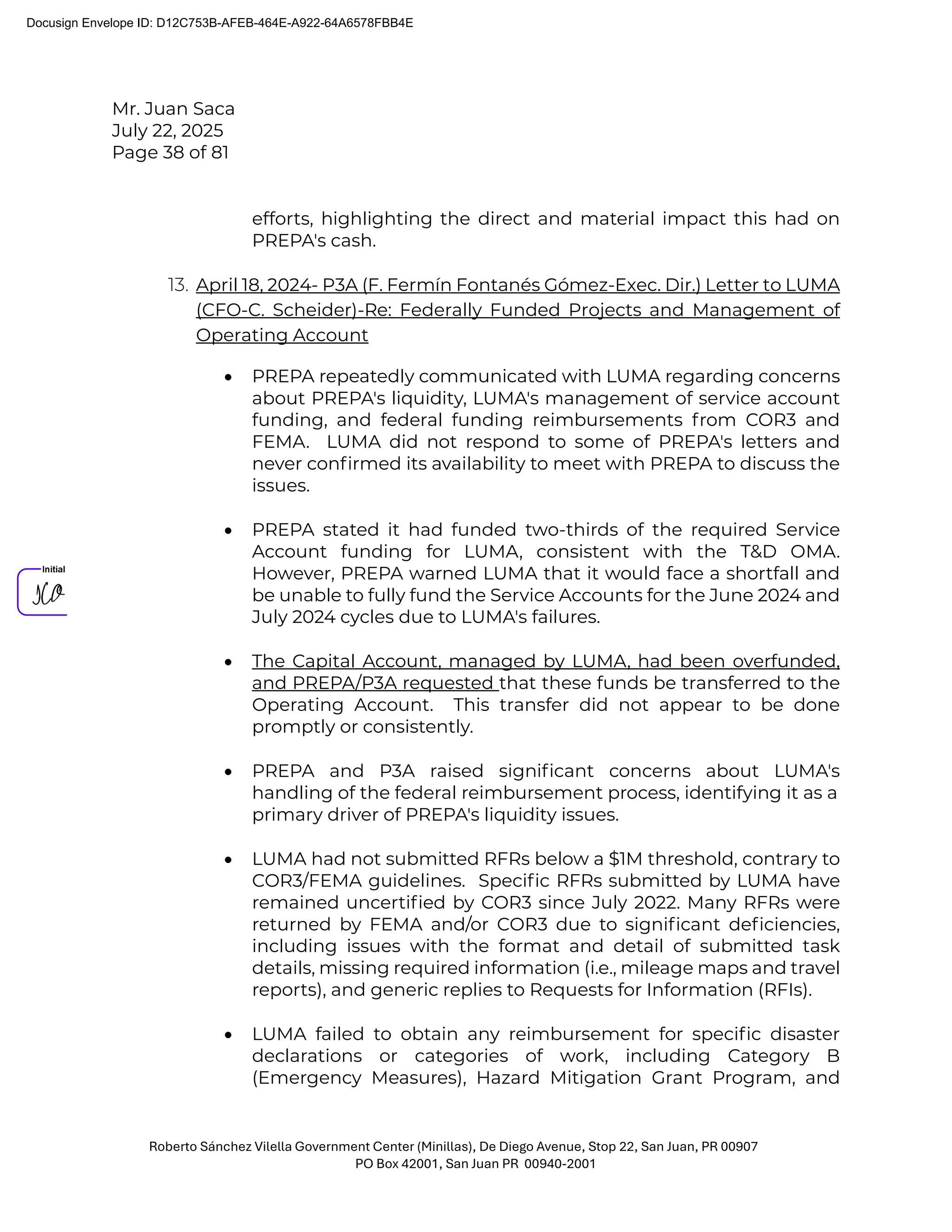 Mr. Juan Saca
July 22, 2025
Page 38 of 81
Roberto Sánchez Vilella Government Center (Minillas), De Diego Avenue, Stop 22, San Juan, PR 00907
PO Box 42001, San Juan PR 00940-2001
efforts, highlighting the direct and material impact this had on
PREPA's cash.
13. April 18, 2024- P3A (F. Fermín Fontanés Gómez-Exec. Dir.) Letter to LUMA
(CFO-C. Scheider)-Re: Federally Funded Projects and Management of
Operating Account
• PREPA repeatedly communicated with LUMA regarding concerns
about PREPA's liquidity, LUMA's management of service account
funding, and federal funding reimbursements from COR3 and
FEMA. LUMA did not respond to some of PREPA's letters and
never conﬁrmed its availability to meet with PREPA to discuss the
issues.
• PREPA stated it had funded two-thirds of the required Service
Account funding for LUMA, consistent with the T&D OMA.
However, PREPA warned LUMA that it would face a shortfall and
be unable to fully fund the Service Accounts for the June 2024 and
July 2024 cycles due to LUMA's failures.
• The Capital Account, managed by LUMA, had been overfunded,
and PREPA/P3A requested that these funds be transferred to the
Operating Account. This transfer did not appear to be done
promptly or consistently.
• PREPA and P3A raised signiﬁcant concerns about LUMA's
handling of the federal reimbursement process, identifying it as a
primary driver of PREPA's liquidity issues.
• LUMA had not submitted RFRs below a $1M threshold, contrary to
COR3/FEMA guidelines. Speciﬁc RFRs submitted by LUMA have
remained uncertiﬁed by COR3 since July 2022. Many RFRs were
returned by FEMA and/or COR3 due to signiﬁcant deﬁciencies,
including issues with the format and detail of submitted task
details, missing required information (i.e., mileage maps and travel
reports), and generic replies to Requests for Information (RFIs).
• LUMA failed to obtain any reimbursement for speciﬁc disaster
declarations or categories of work, including Category B
(Emergency Measures), Hazard Mitigation Grant Program, and
Docusign Envelope ID: D12C753B-AFEB-464E-A922-64A6578FBB4E
 