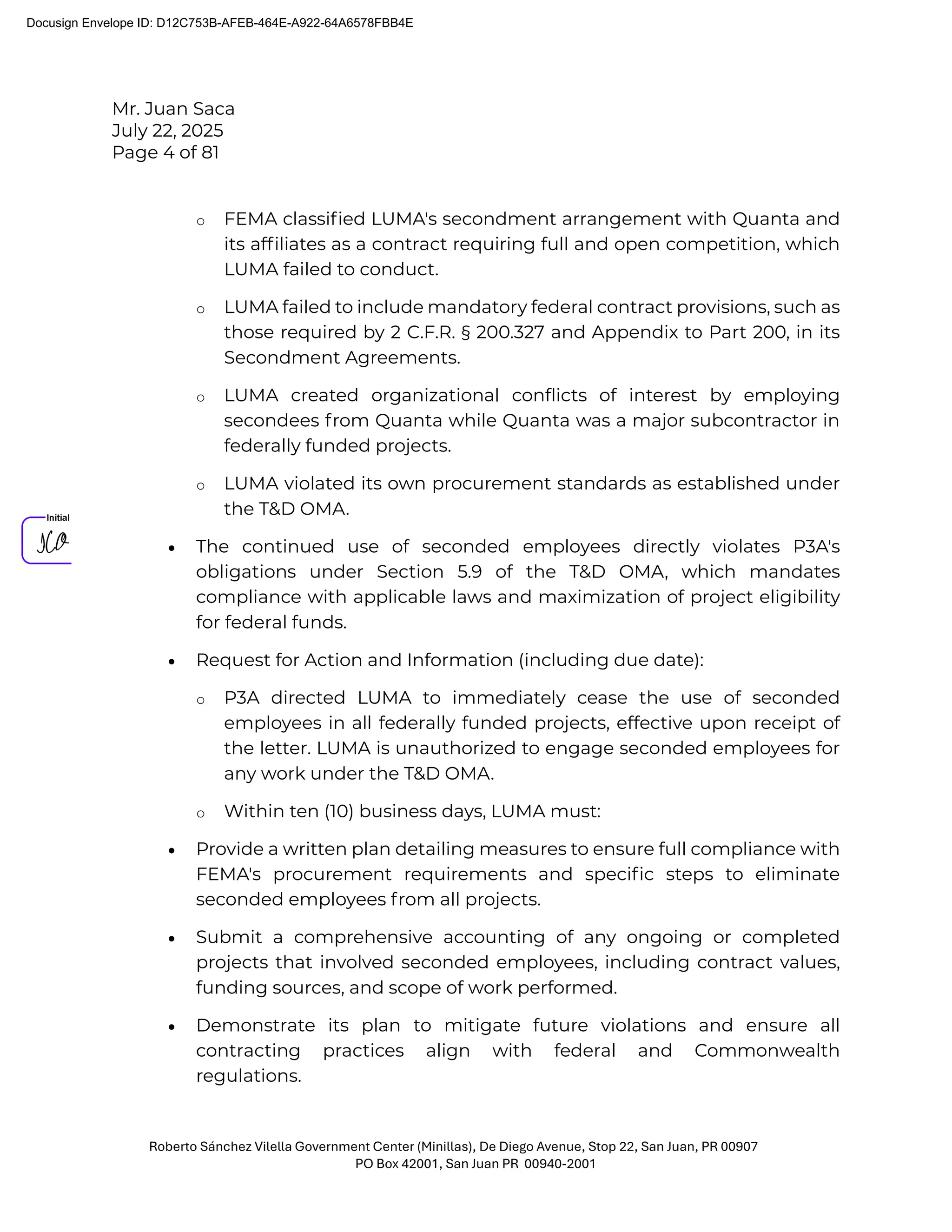 Mr. Juan Saca
July 22, 2025
Page 4 of 81
Roberto Sánchez Vilella Government Center (Minillas), De Diego Avenue, Stop 22, San Juan, PR 00907
PO Box 42001, San Juan PR 00940-2001
o FEMA classiﬁed LUMA's secondment arrangement with Quanta and
its afﬁliates as a contract requiring full and open competition, which
LUMA failed to conduct.
o LUMA failed to include mandatory federal contract provisions, such as
those required by 2 C.F.R. § 200.327 and Appendix to Part 200, in its
Secondment Agreements.
o LUMA created organizational conﬂicts of interest by employing
secondees from Quanta while Quanta was a major subcontractor in
federally funded projects.
o LUMA violated its own procurement standards as established under
the T&D OMA.
• The continued use of seconded employees directly violates P3A's
obligations under Section 5.9 of the T&D OMA, which mandates
compliance with applicable laws and maximization of project eligibility
for federal funds.
• Request for Action and Information (including due date):
o P3A directed LUMA to immediately cease the use of seconded
employees in all federally funded projects, effective upon receipt of
the letter. LUMA is unauthorized to engage seconded employees for
any work under the T&D OMA.
o Within ten (10) business days, LUMA must:
• Provide a written plan detailing measures to ensure full compliance with
FEMA's procurement requirements and speciﬁc steps to eliminate
seconded employees from all projects.
• Submit a comprehensive accounting of any ongoing or completed
projects that involved seconded employees, including contract values,
funding sources, and scope of work performed.
• Demonstrate its plan to mitigate future violations and ensure all
contracting practices align with federal and Commonwealth
regulations.
Docusign Envelope ID: D12C753B-AFEB-464E-A922-64A6578FBB4E
 