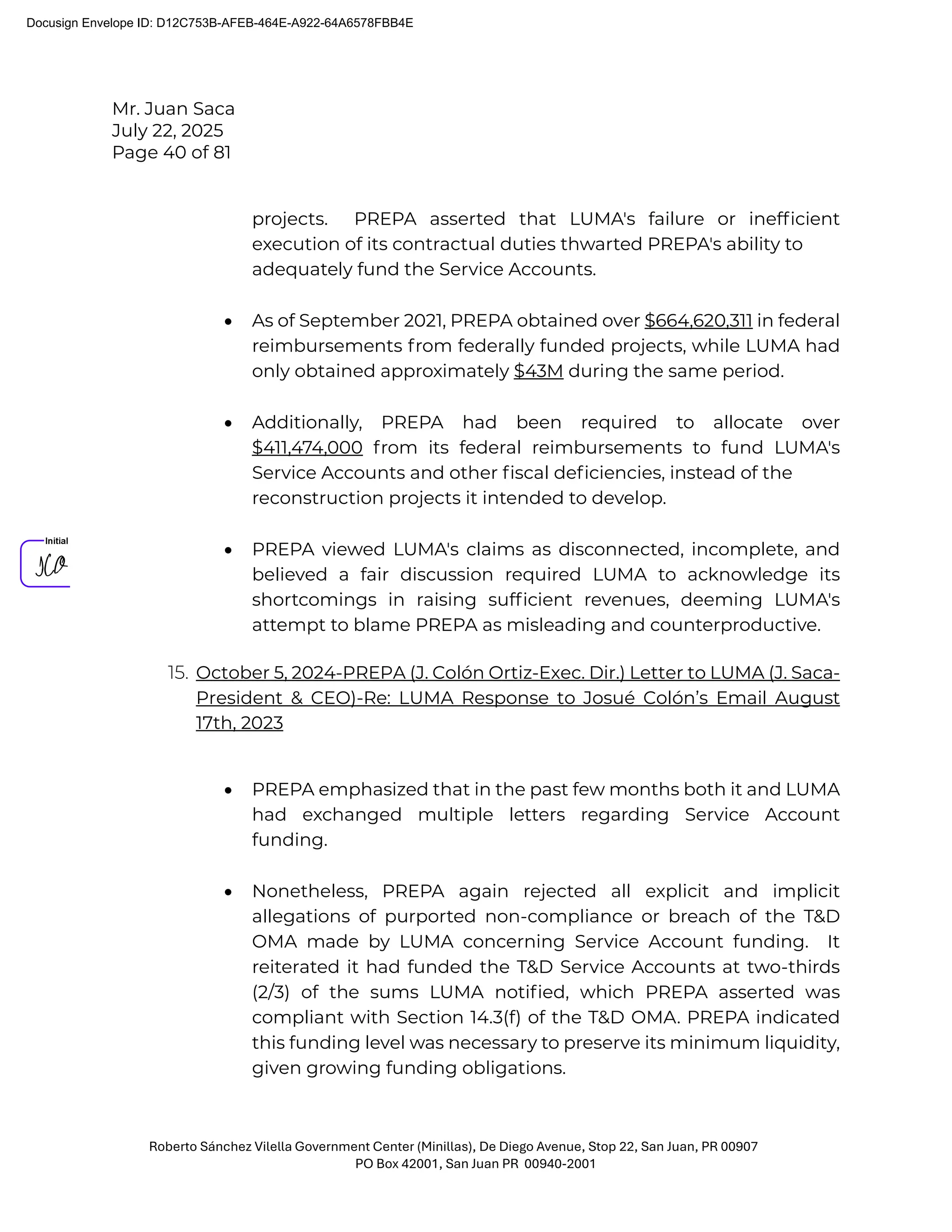 Mr. Juan Saca
July 22, 2025
Page 40 of 81
Roberto Sánchez Vilella Government Center (Minillas), De Diego Avenue, Stop 22, San Juan, PR 00907
PO Box 42001, San Juan PR 00940-2001
projects. PREPA asserted that LUMA's failure or inefﬁcient
execution of its contractual duties thwarted PREPA's ability to
adequately fund the Service Accounts.
• As of September 2021, PREPA obtained over $664,620,311 in federal
reimbursements from federally funded projects, while LUMA had
only obtained approximately $43M during the same period.
• Additionally, PREPA had been required to allocate over
$411,474,000 from its federal reimbursements to fund LUMA's
Service Accounts and other ﬁscal deﬁciencies, instead of the
reconstruction projects it intended to develop.
• PREPA viewed LUMA's claims as disconnected, incomplete, and
believed a fair discussion required LUMA to acknowledge its
shortcomings in raising sufﬁcient revenues, deeming LUMA's
attempt to blame PREPA as misleading and counterproductive.
15. October 5, 2024-PREPA (J. Colón Ortiz-Exec. Dir.) Letter to LUMA (J. Saca-
President & CEO)-Re: LUMA Response to Josué Colón’s Email August
17th, 2023
• PREPA emphasized that in the past few months both it and LUMA
had exchanged multiple letters regarding Service Account
funding.
• Nonetheless, PREPA again rejected all explicit and implicit
allegations of purported non-compliance or breach of the T&D
OMA made by LUMA concerning Service Account funding. It
reiterated it had funded the T&D Service Accounts at two-thirds
(2/3) of the sums LUMA notiﬁed, which PREPA asserted was
compliant with Section 14.3(f) of the T&D OMA. PREPA indicated
this funding level was necessary to preserve its minimum liquidity,
given growing funding obligations.
Docusign Envelope ID: D12C753B-AFEB-464E-A922-64A6578FBB4E
 