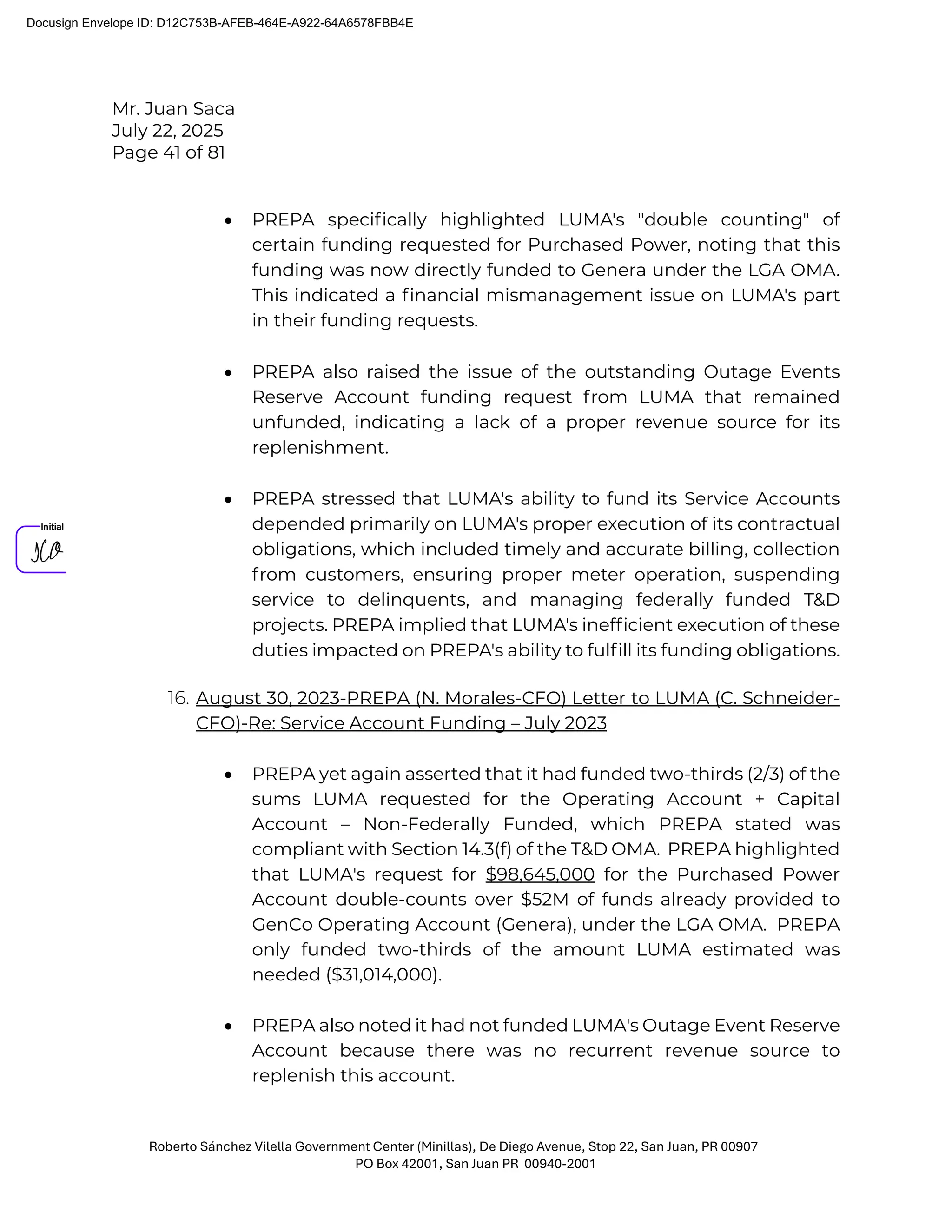 Mr. Juan Saca
July 22, 2025
Page 41 of 81
Roberto Sánchez Vilella Government Center (Minillas), De Diego Avenue, Stop 22, San Juan, PR 00907
PO Box 42001, San Juan PR 00940-2001
• PREPA speciﬁcally highlighted LUMA's "double counting" of
certain funding requested for Purchased Power, noting that this
funding was now directly funded to Genera under the LGA OMA.
This indicated a ﬁnancial mismanagement issue on LUMA's part
in their funding requests.
• PREPA also raised the issue of the outstanding Outage Events
Reserve Account funding request from LUMA that remained
unfunded, indicating a lack of a proper revenue source for its
replenishment.
• PREPA stressed that LUMA's ability to fund its Service Accounts
depended primarily on LUMA's proper execution of its contractual
obligations, which included timely and accurate billing, collection
from customers, ensuring proper meter operation, suspending
service to delinquents, and managing federally funded T&D
projects. PREPA implied that LUMA's inefﬁcient execution of these
duties impacted on PREPA's ability to fulﬁll its funding obligations.
16. August 30, 2023-PREPA (N. Morales-CFO) Letter to LUMA (C. Schneider-
CFO)-Re: Service Account Funding – July 2023
• PREPA yet again asserted that it had funded two-thirds (2/3) of the
sums LUMA requested for the Operating Account + Capital
Account – Non-Federally Funded, which PREPA stated was
compliant with Section 14.3(f) of the T&D OMA. PREPA highlighted
that LUMA's request for $98,645,000 for the Purchased Power
Account double-counts over $52M of funds already provided to
GenCo Operating Account (Genera), under the LGA OMA. PREPA
only funded two-thirds of the amount LUMA estimated was
needed ($31,014,000).
• PREPA also noted it had not funded LUMA's Outage Event Reserve
Account because there was no recurrent revenue source to
replenish this account.
Docusign Envelope ID: D12C753B-AFEB-464E-A922-64A6578FBB4E
 