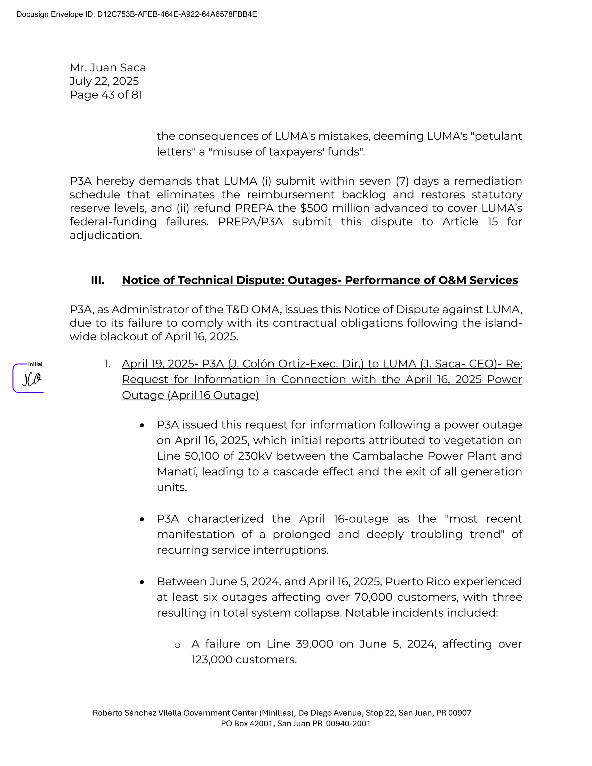 Mr. Juan Saca
July 22, 2025
Page 43 of 81
Roberto Sánchez Vilella Government Center (Minillas), De Diego Avenue, Stop 22, San Juan, PR 00907
PO Box 42001, San Juan PR 00940-2001
the consequences of LUMA's mistakes, deeming LUMA's "petulant
letters" a "misuse of taxpayers' funds".
P3A hereby demands that LUMA (i) submit within seven (7) days a remediation
schedule that eliminates the reimbursement backlog and restores statutory
reserve levels, and (ii) refund PREPA the $500 million advanced to cover LUMA’s
federal-funding failures. PREPA/P3A submit this dispute to Article 15 for
adjudication.
III. Notice of Technical Dispute: Outages- Performance of O&M Services
P3A, as Administrator of the T&D OMA, issues this Notice of Dispute against LUMA,
due to its failure to comply with its contractual obligations following the island-
wide blackout of April 16, 2025.
1. April 19, 2025- P3A (J. Colón Ortiz-Exec. Dir.) to LUMA (J. Saca- CEO)- Re:
Request for Information in Connection with the April 16, 2025 Power
Outage (April 16 Outage)
• P3A issued this request for information following a power outage
on April 16, 2025, which initial reports attributed to vegetation on
Line 50,100 of 230kV between the Cambalache Power Plant and
Manatí, leading to a cascade effect and the exit of all generation
units.
• P3A characterized the April 16-outage as the "most recent
manifestation of a prolonged and deeply troubling trend" of
recurring service interruptions.
• Between June 5, 2024, and April 16, 2025, Puerto Rico experienced
at least six outages affecting over 70,000 customers, with three
resulting in total system collapse. Notable incidents included:
o A failure on Line 39,000 on June 5, 2024, affecting over
123,000 customers.
Docusign Envelope ID: D12C753B-AFEB-464E-A922-64A6578FBB4E
 