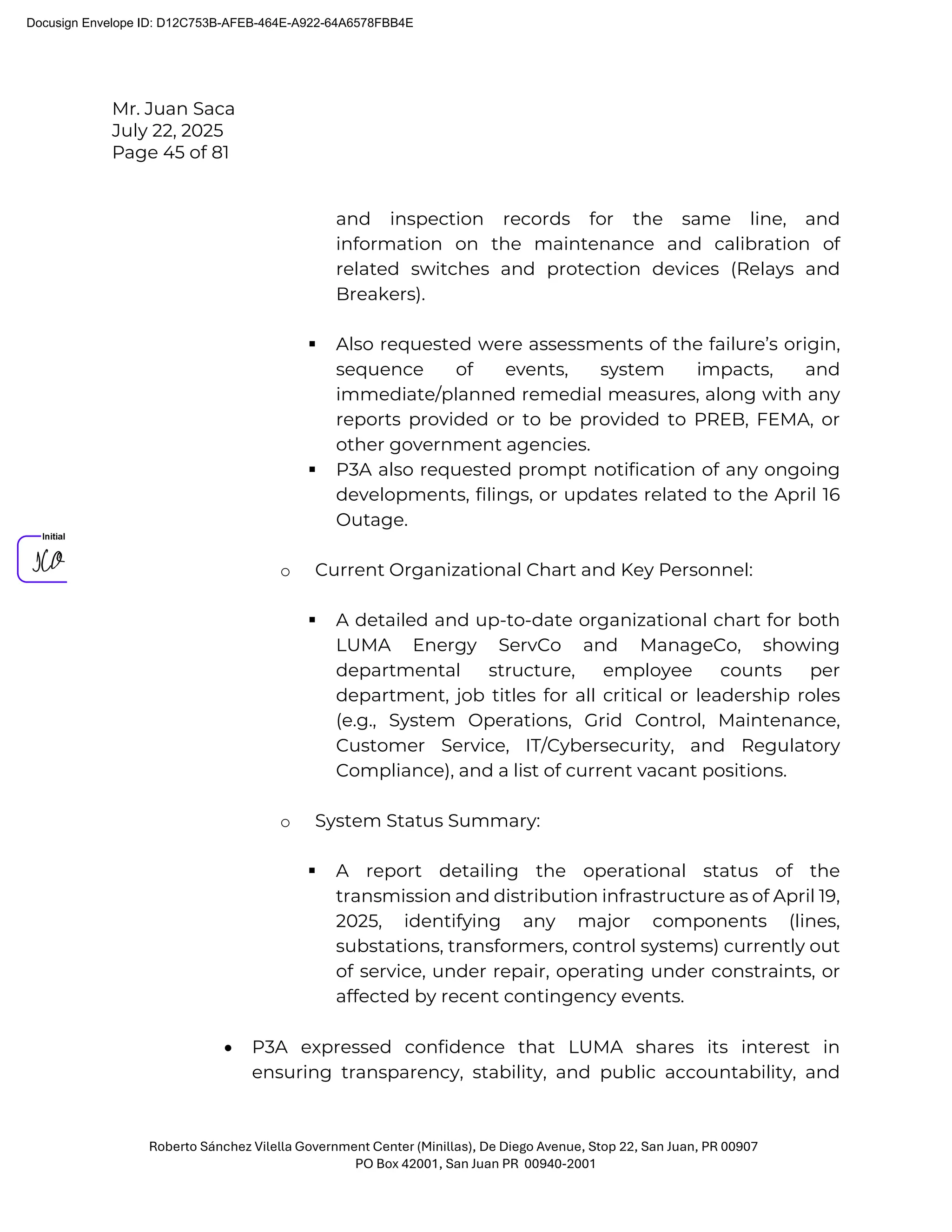 Mr. Juan Saca
July 22, 2025
Page 45 of 81
Roberto Sánchez Vilella Government Center (Minillas), De Diego Avenue, Stop 22, San Juan, PR 00907
PO Box 42001, San Juan PR 00940-2001
and inspection records for the same line, and
information on the maintenance and calibration of
related switches and protection devices (Relays and
Breakers).
 Also requested were assessments of the failure’s origin,
sequence of events, system impacts, and
immediate/planned remedial measures, along with any
reports provided or to be provided to PREB, FEMA, or
other government agencies.
 P3A also requested prompt notification of any ongoing
developments, filings, or updates related to the April 16
Outage.
o Current Organizational Chart and Key Personnel:
 A detailed and up-to-date organizational chart for both
LUMA Energy ServCo and ManageCo, showing
departmental structure, employee counts per
department, job titles for all critical or leadership roles
(e.g., System Operations, Grid Control, Maintenance,
Customer Service, IT/Cybersecurity, and Regulatory
Compliance), and a list of current vacant positions.
o System Status Summary:
 A report detailing the operational status of the
transmission and distribution infrastructure as of April 19,
2025, identifying any major components (lines,
substations, transformers, control systems) currently out
of service, under repair, operating under constraints, or
affected by recent contingency events.
• P3A expressed confidence that LUMA shares its interest in
ensuring transparency, stability, and public accountability, and
Docusign Envelope ID: D12C753B-AFEB-464E-A922-64A6578FBB4E
 