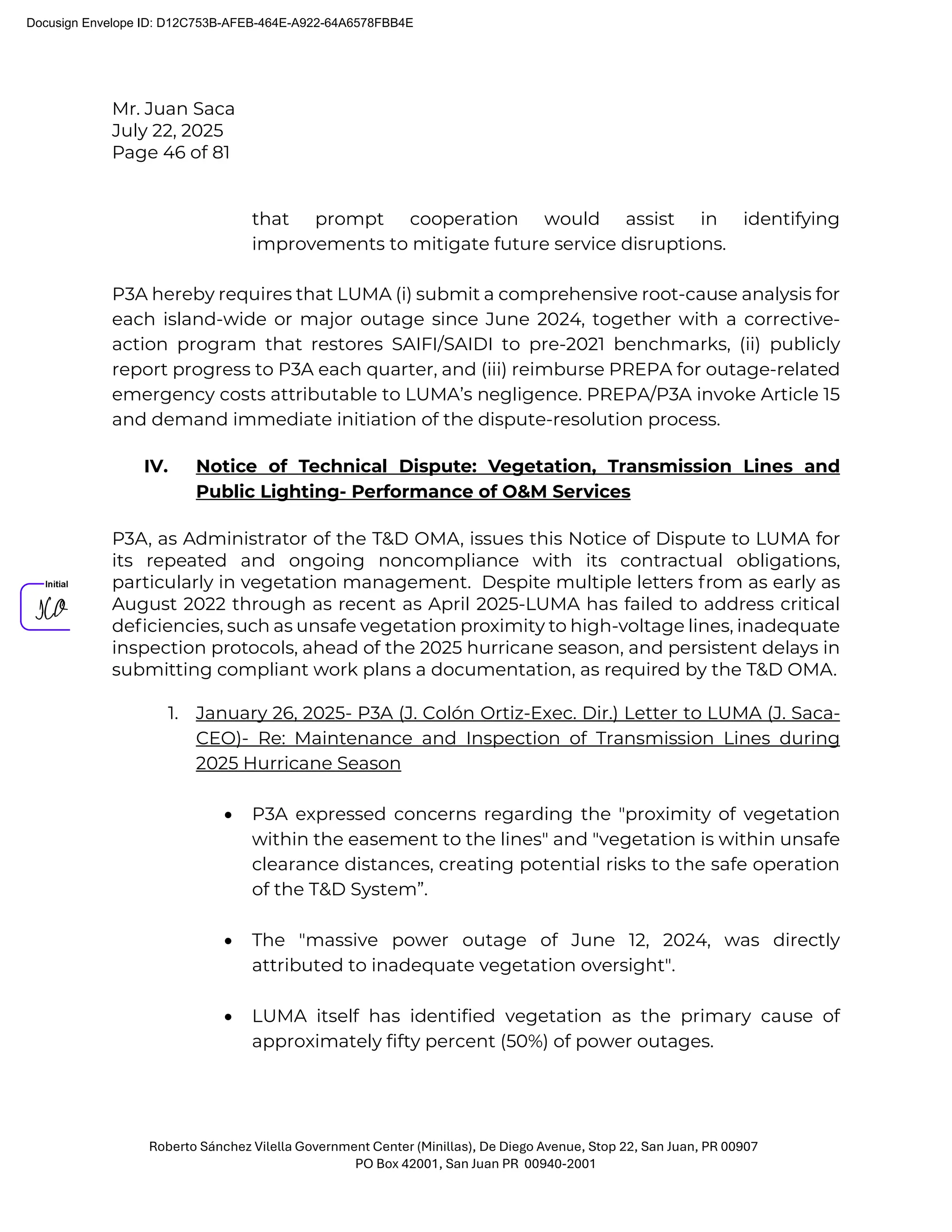 Mr. Juan Saca
July 22, 2025
Page 46 of 81
Roberto Sánchez Vilella Government Center (Minillas), De Diego Avenue, Stop 22, San Juan, PR 00907
PO Box 42001, San Juan PR 00940-2001
that prompt cooperation would assist in identifying
improvements to mitigate future service disruptions.
P3A hereby requires that LUMA (i) submit a comprehensive root-cause analysis for
each island-wide or major outage since June 2024, together with a corrective-
action program that restores SAIFI/SAIDI to pre-2021 benchmarks, (ii) publicly
report progress to P3A each quarter, and (iii) reimburse PREPA for outage-related
emergency costs attributable to LUMA’s negligence. PREPA/P3A invoke Article 15
and demand immediate initiation of the dispute-resolution process.
IV. Notice of Technical Dispute: Vegetation, Transmission Lines and
Public Lighting- Performance of O&M Services
P3A, as Administrator of the T&D OMA, issues this Notice of Dispute to LUMA for
its repeated and ongoing noncompliance with its contractual obligations,
particularly in vegetation management. Despite multiple letters from as early as
August 2022 through as recent as April 2025-LUMA has failed to address critical
deﬁciencies, such as unsafe vegetation proximity to high-voltage lines, inadequate
inspection protocols, ahead of the 2025 hurricane season, and persistent delays in
submitting compliant work plans a documentation, as required by the T&D OMA.
1. January 26, 2025- P3A (J. Colón Ortiz-Exec. Dir.) Letter to LUMA (J. Saca-
CEO)- Re: Maintenance and Inspection of Transmission Lines during
2025 Hurricane Season
• P3A expressed concerns regarding the "proximity of vegetation
within the easement to the lines" and "vegetation is within unsafe
clearance distances, creating potential risks to the safe operation
of the T&D System”.
• The "massive power outage of June 12, 2024, was directly
attributed to inadequate vegetation oversight".
• LUMA itself has identified vegetation as the primary cause of
approximately fifty percent (50%) of power outages.
Docusign Envelope ID: D12C753B-AFEB-464E-A922-64A6578FBB4E
 