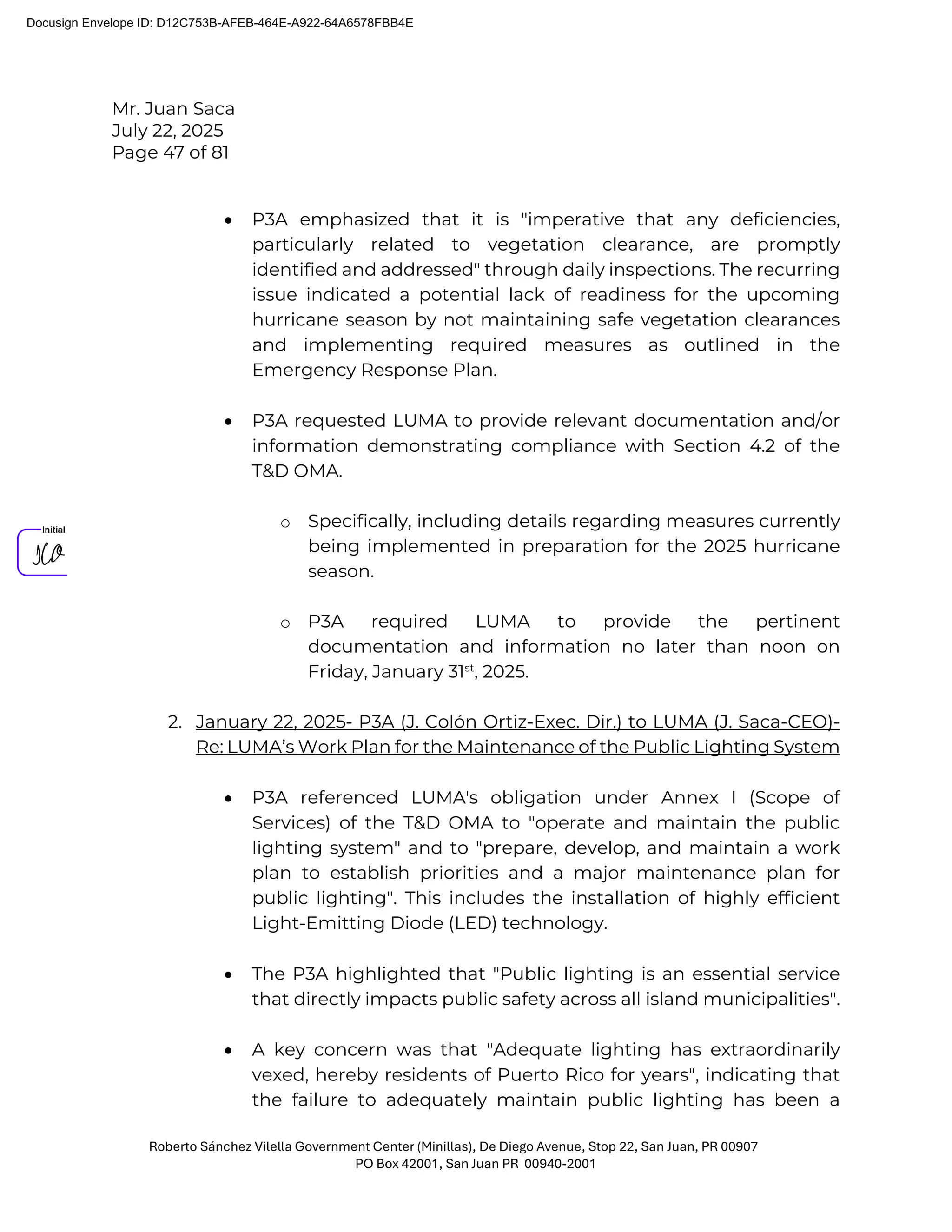 Mr. Juan Saca
July 22, 2025
Page 47 of 81
Roberto Sánchez Vilella Government Center (Minillas), De Diego Avenue, Stop 22, San Juan, PR 00907
PO Box 42001, San Juan PR 00940-2001
• P3A emphasized that it is "imperative that any deficiencies,
particularly related to vegetation clearance, are promptly
identified and addressed" through daily inspections. The recurring
issue indicated a potential lack of readiness for the upcoming
hurricane season by not maintaining safe vegetation clearances
and implementing required measures as outlined in the
Emergency Response Plan.
• P3A requested LUMA to provide relevant documentation and/or
information demonstrating compliance with Section 4.2 of the
T&D OMA.
o Specifically, including details regarding measures currently
being implemented in preparation for the 2025 hurricane
season.
o P3A required LUMA to provide the pertinent
documentation and information no later than noon on
Friday, January 31st
, 2025.
2. January 22, 2025- P3A (J. Colón Ortiz-Exec. Dir.) to LUMA (J. Saca-CEO)-
Re: LUMA’s Work Plan for the Maintenance of the Public Lighting System
• P3A referenced LUMA's obligation under Annex I (Scope of
Services) of the T&D OMA to "operate and maintain the public
lighting system" and to "prepare, develop, and maintain a work
plan to establish priorities and a major maintenance plan for
public lighting". This includes the installation of highly efficient
Light-Emitting Diode (LED) technology.
• The P3A highlighted that "Public lighting is an essential service
that directly impacts public safety across all island municipalities".
• A key concern was that "Adequate lighting has extraordinarily
vexed, hereby residents of Puerto Rico for years", indicating that
the failure to adequately maintain public lighting has been a
Docusign Envelope ID: D12C753B-AFEB-464E-A922-64A6578FBB4E
 