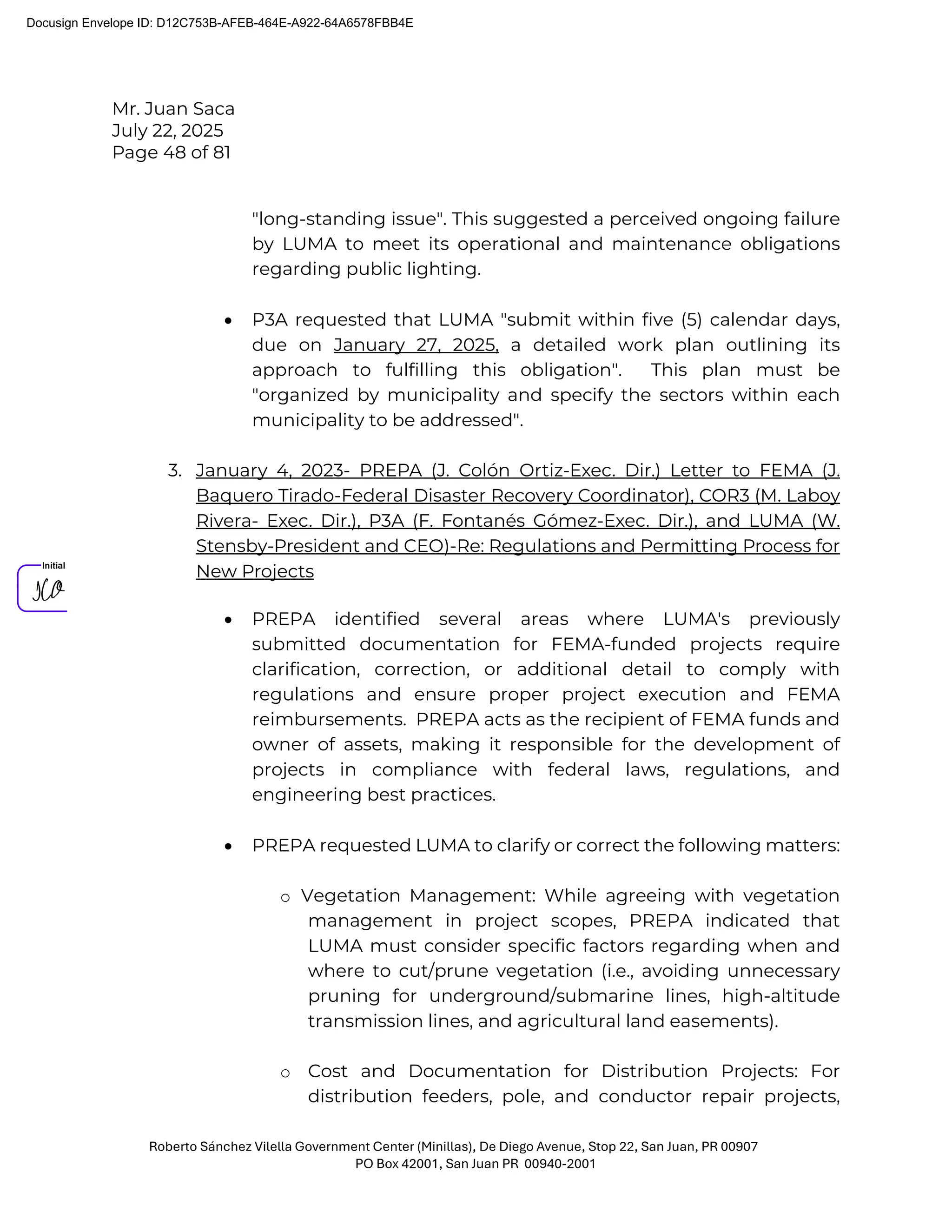Mr. Juan Saca
July 22, 2025
Page 48 of 81
Roberto Sánchez Vilella Government Center (Minillas), De Diego Avenue, Stop 22, San Juan, PR 00907
PO Box 42001, San Juan PR 00940-2001
"long-standing issue". This suggested a perceived ongoing failure
by LUMA to meet its operational and maintenance obligations
regarding public lighting.
• P3A requested that LUMA "submit within five (5) calendar days,
due on January 27, 2025, a detailed work plan outlining its
approach to fulfilling this obligation". This plan must be
"organized by municipality and specify the sectors within each
municipality to be addressed".
3. January 4, 2023- PREPA (J. Colón Ortiz-Exec. Dir.) Letter to FEMA (J.
Baquero Tirado-Federal Disaster Recovery Coordinator), COR3 (M. Laboy
Rivera- Exec. Dir.), P3A (F. Fontanés Gómez-Exec. Dir.), and LUMA (W.
Stensby-President and CEO)-Re: Regulations and Permitting Process for
New Projects
• PREPA identified several areas where LUMA's previously
submitted documentation for FEMA-funded projects require
clarification, correction, or additional detail to comply with
regulations and ensure proper project execution and FEMA
reimbursements. PREPA acts as the recipient of FEMA funds and
owner of assets, making it responsible for the development of
projects in compliance with federal laws, regulations, and
engineering best practices.
• PREPA requested LUMA to clarify or correct the following matters:
o Vegetation Management: While agreeing with vegetation
management in project scopes, PREPA indicated that
LUMA must consider specific factors regarding when and
where to cut/prune vegetation (i.e., avoiding unnecessary
pruning for underground/submarine lines, high-altitude
transmission lines, and agricultural land easements).
o Cost and Documentation for Distribution Projects: For
distribution feeders, pole, and conductor repair projects,
Docusign Envelope ID: D12C753B-AFEB-464E-A922-64A6578FBB4E
 
