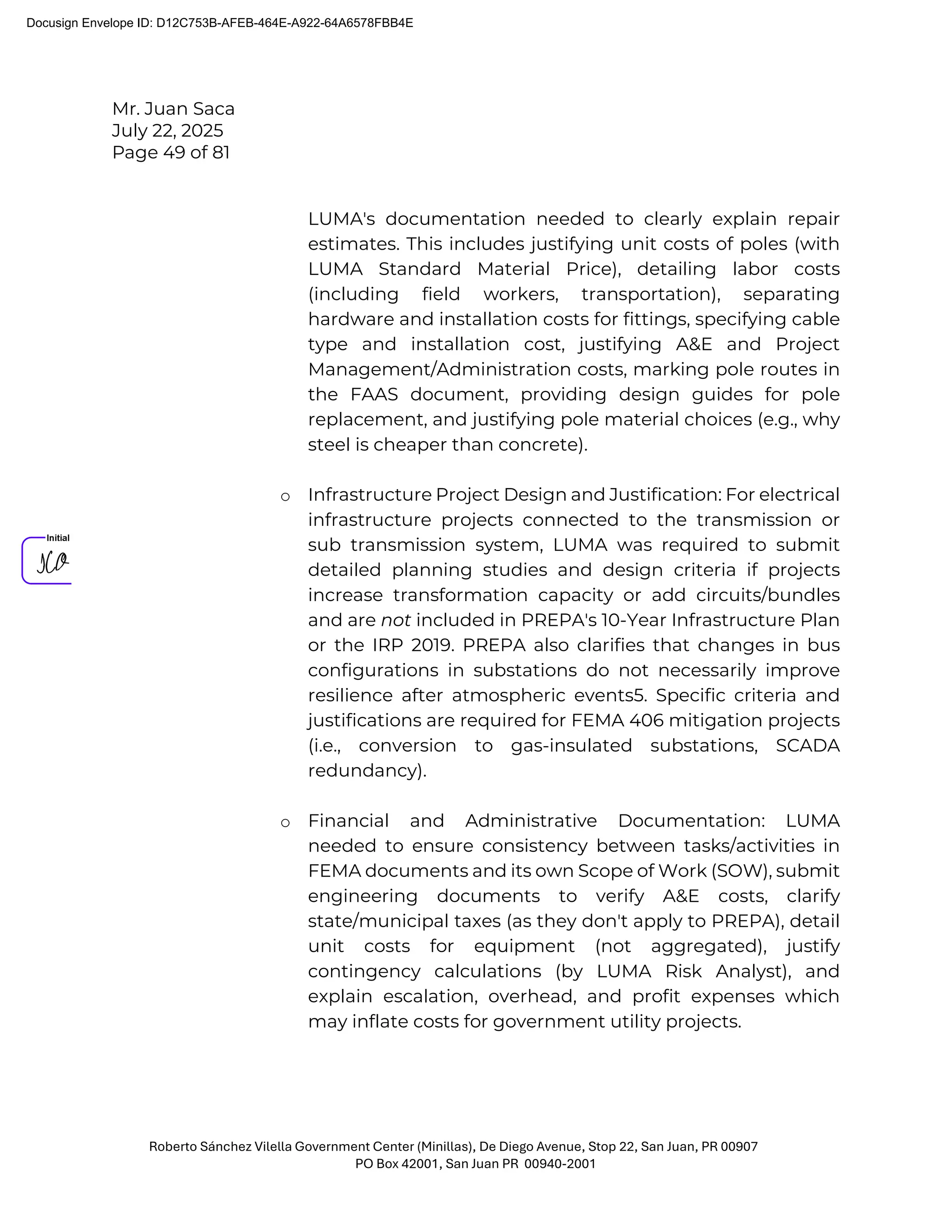 Mr. Juan Saca
July 22, 2025
Page 49 of 81
Roberto Sánchez Vilella Government Center (Minillas), De Diego Avenue, Stop 22, San Juan, PR 00907
PO Box 42001, San Juan PR 00940-2001
LUMA's documentation needed to clearly explain repair
estimates. This includes justifying unit costs of poles (with
LUMA Standard Material Price), detailing labor costs
(including field workers, transportation), separating
hardware and installation costs for fittings, specifying cable
type and installation cost, justifying A&E and Project
Management/Administration costs, marking pole routes in
the FAAS document, providing design guides for pole
replacement, and justifying pole material choices (e.g., why
steel is cheaper than concrete).
o Infrastructure Project Design and Justification: For electrical
infrastructure projects connected to the transmission or
sub transmission system, LUMA was required to submit
detailed planning studies and design criteria if projects
increase transformation capacity or add circuits/bundles
and are not included in PREPA's 10-Year Infrastructure Plan
or the IRP 2019. PREPA also clarifies that changes in bus
configurations in substations do not necessarily improve
resilience after atmospheric events5. Specific criteria and
justifications are required for FEMA 406 mitigation projects
(i.e., conversion to gas-insulated substations, SCADA
redundancy).
o Financial and Administrative Documentation: LUMA
needed to ensure consistency between tasks/activities in
FEMA documents and its own Scope of Work (SOW), submit
engineering documents to verify A&E costs, clarify
state/municipal taxes (as they don't apply to PREPA), detail
unit costs for equipment (not aggregated), justify
contingency calculations (by LUMA Risk Analyst), and
explain escalation, overhead, and profit expenses which
may inflate costs for government utility projects.
Docusign Envelope ID: D12C753B-AFEB-464E-A922-64A6578FBB4E
 