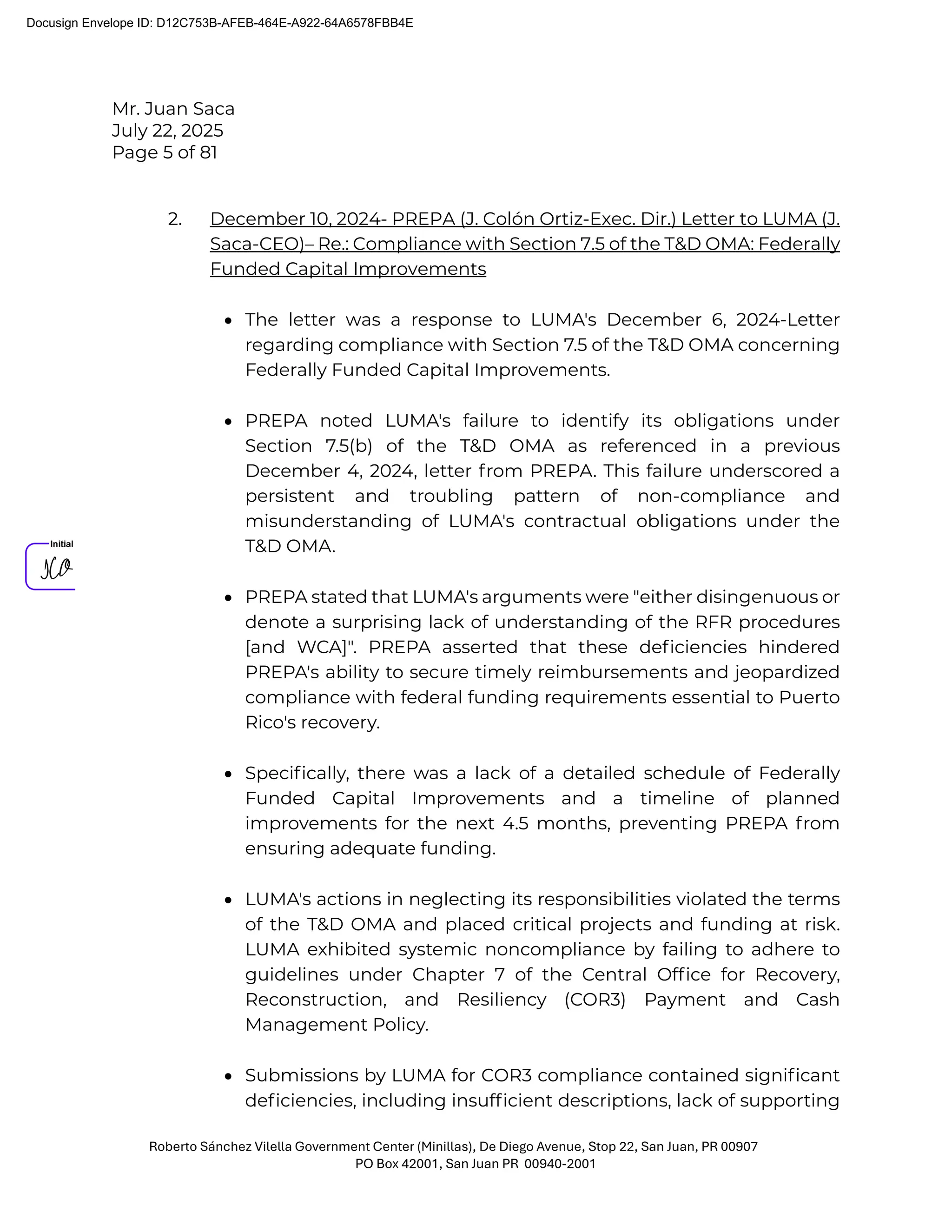 Mr. Juan Saca
July 22, 2025
Page 5 of 81
Roberto Sánchez Vilella Government Center (Minillas), De Diego Avenue, Stop 22, San Juan, PR 00907
PO Box 42001, San Juan PR 00940-2001
2. December 10, 2024- PREPA (J. Colón Ortiz-Exec. Dir.) Letter to LUMA (J.
Saca-CEO)– Re.: Compliance with Section 7.5 of the T&D OMA: Federally
Funded Capital Improvements
• The letter was a response to LUMA's December 6, 2024-Letter
regarding compliance with Section 7.5 of the T&D OMA concerning
Federally Funded Capital Improvements.
• PREPA noted LUMA's failure to identify its obligations under
Section 7.5(b) of the T&D OMA as referenced in a previous
December 4, 2024, letter from PREPA. This failure underscored a
persistent and troubling pattern of non-compliance and
misunderstanding of LUMA's contractual obligations under the
T&D OMA.
• PREPA stated that LUMA's arguments were "either disingenuous or
denote a surprising lack of understanding of the RFR procedures
[and WCA]". PREPA asserted that these deﬁciencies hindered
PREPA's ability to secure timely reimbursements and jeopardized
compliance with federal funding requirements essential to Puerto
Rico's recovery.
• Speciﬁcally, there was a lack of a detailed schedule of Federally
Funded Capital Improvements and a timeline of planned
improvements for the next 4.5 months, preventing PREPA from
ensuring adequate funding.
• LUMA's actions in neglecting its responsibilities violated the terms
of the T&D OMA and placed critical projects and funding at risk.
LUMA exhibited systemic noncompliance by failing to adhere to
guidelines under Chapter 7 of the Central Ofﬁce for Recovery,
Reconstruction, and Resiliency (COR3) Payment and Cash
Management Policy.
• Submissions by LUMA for COR3 compliance contained signiﬁcant
deﬁciencies, including insufﬁcient descriptions, lack of supporting
Docusign Envelope ID: D12C753B-AFEB-464E-A922-64A6578FBB4E
 