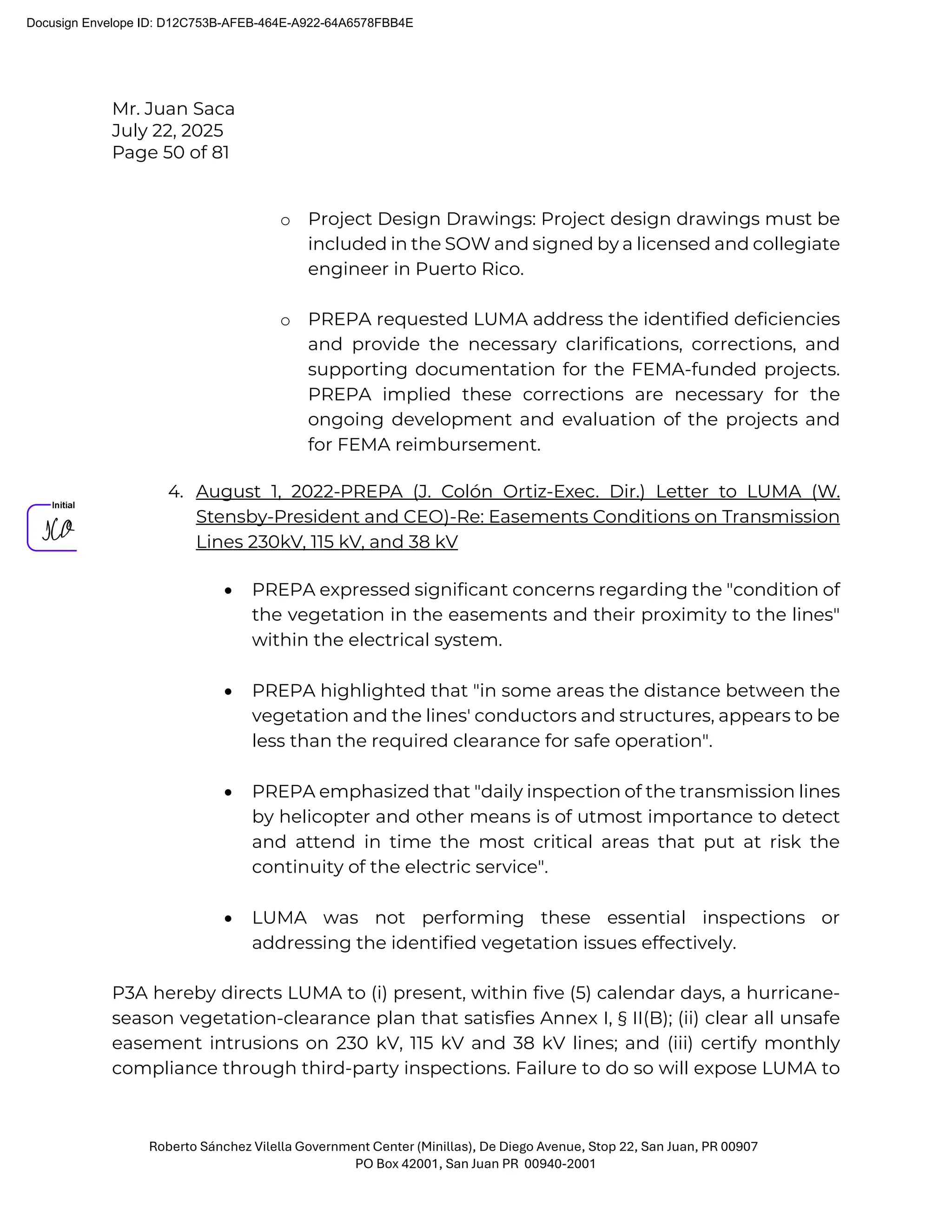 Mr. Juan Saca
July 22, 2025
Page 50 of 81
Roberto Sánchez Vilella Government Center (Minillas), De Diego Avenue, Stop 22, San Juan, PR 00907
PO Box 42001, San Juan PR 00940-2001
o Project Design Drawings: Project design drawings must be
included in the SOW and signed by a licensed and collegiate
engineer in Puerto Rico.
o PREPA requested LUMA address the identified deficiencies
and provide the necessary clarifications, corrections, and
supporting documentation for the FEMA-funded projects.
PREPA implied these corrections are necessary for the
ongoing development and evaluation of the projects and
for FEMA reimbursement.
4. August 1, 2022-PREPA (J. Colón Ortiz-Exec. Dir.) Letter to LUMA (W.
Stensby-President and CEO)-Re: Easements Conditions on Transmission
Lines 230kV, 115 kV, and 38 kV
• PREPA expressed significant concerns regarding the "condition of
the vegetation in the easements and their proximity to the lines"
within the electrical system.
• PREPA highlighted that "in some areas the distance between the
vegetation and the lines' conductors and structures, appears to be
less than the required clearance for safe operation".
• PREPA emphasized that "daily inspection of the transmission lines
by helicopter and other means is of utmost importance to detect
and attend in time the most critical areas that put at risk the
continuity of the electric service".
• LUMA was not performing these essential inspections or
addressing the identified vegetation issues effectively.
P3A hereby directs LUMA to (i) present, within five (5) calendar days, a hurricane-
season vegetation-clearance plan that satisfies Annex I, § II(B); (ii) clear all unsafe
easement intrusions on 230 kV, 115 kV and 38 kV lines; and (iii) certify monthly
compliance through third-party inspections. Failure to do so will expose LUMA to
Docusign Envelope ID: D12C753B-AFEB-464E-A922-64A6578FBB4E
 
