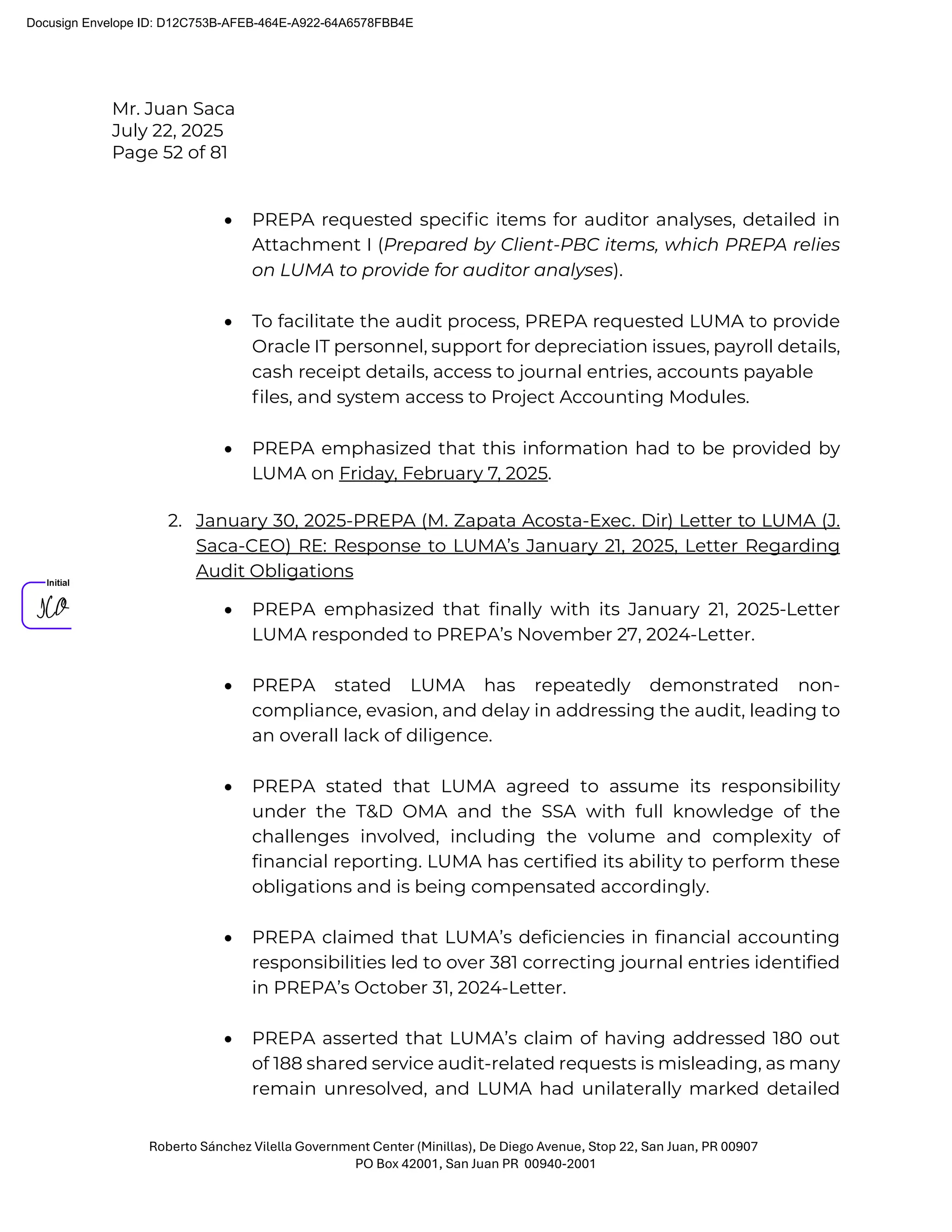 Mr. Juan Saca
July 22, 2025
Page 52 of 81
Roberto Sánchez Vilella Government Center (Minillas), De Diego Avenue, Stop 22, San Juan, PR 00907
PO Box 42001, San Juan PR 00940-2001
• PREPA requested speciﬁc items for auditor analyses, detailed in
Attachment I (Prepared by Client-PBC items, which PREPA relies
on LUMA to provide for auditor analyses).
• To facilitate the audit process, PREPA requested LUMA to provide
Oracle IT personnel, support for depreciation issues, payroll details,
cash receipt details, access to journal entries, accounts payable
ﬁles, and system access to Project Accounting Modules.
• PREPA emphasized that this information had to be provided by
LUMA on Friday, February 7, 2025.
2. January 30, 2025-PREPA (M. Zapata Acosta-Exec. Dir) Letter to LUMA (J.
Saca-CEO) RE: Response to LUMA’s January 21, 2025, Letter Regarding
Audit Obligations
• PREPA emphasized that finally with its January 21, 2025-Letter
LUMA responded to PREPA’s November 27, 2024-Letter.
• PREPA stated LUMA has repeatedly demonstrated non-
compliance, evasion, and delay in addressing the audit, leading to
an overall lack of diligence.
• PREPA stated that LUMA agreed to assume its responsibility
under the T&D OMA and the SSA with full knowledge of the
challenges involved, including the volume and complexity of
financial reporting. LUMA has certified its ability to perform these
obligations and is being compensated accordingly.
• PREPA claimed that LUMA’s deficiencies in financial accounting
responsibilities led to over 381 correcting journal entries identified
in PREPA’s October 31, 2024-Letter.
• PREPA asserted that LUMA’s claim of having addressed 180 out
of 188 shared service audit-related requests is misleading, as many
remain unresolved, and LUMA had unilaterally marked detailed
Docusign Envelope ID: D12C753B-AFEB-464E-A922-64A6578FBB4E
 