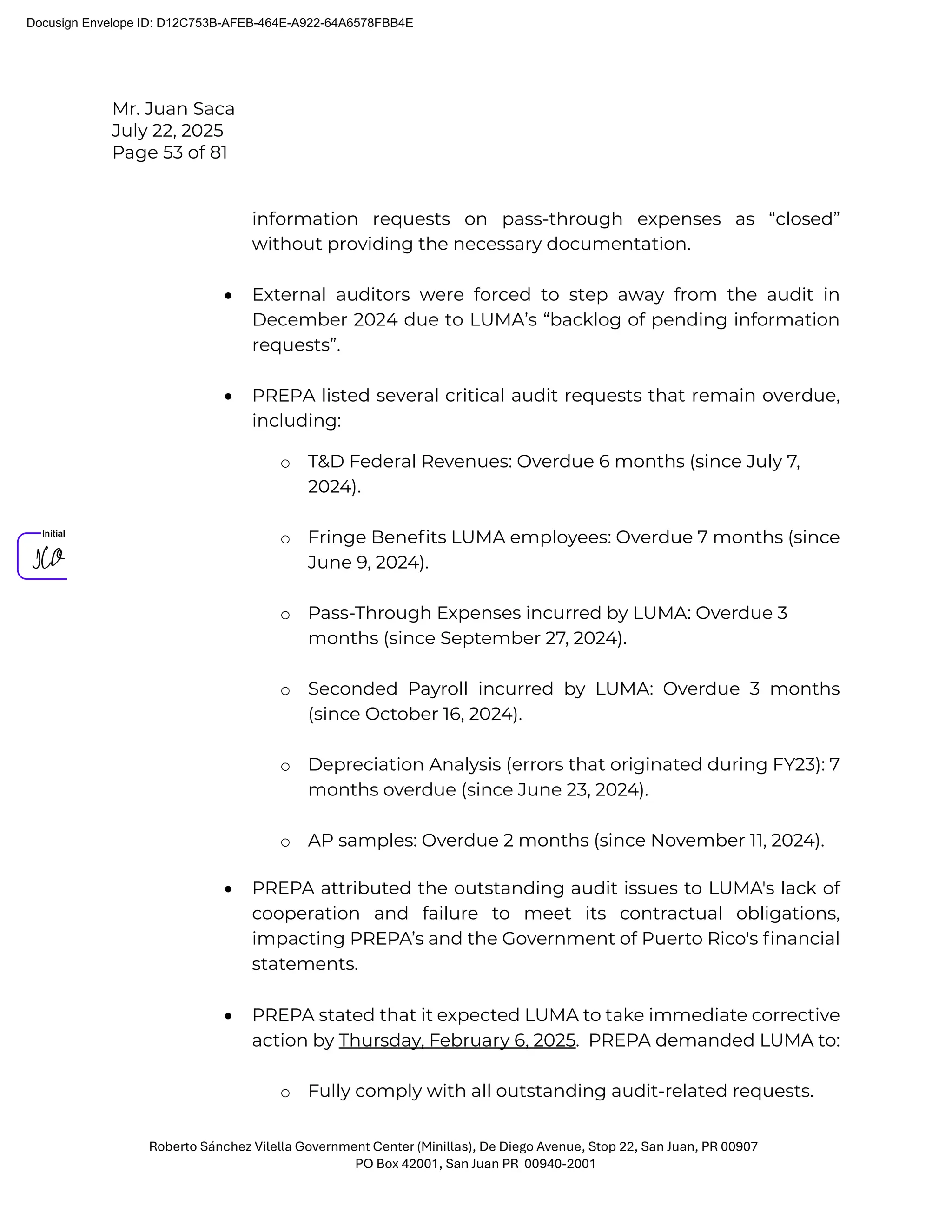 Mr. Juan Saca
July 22, 2025
Page 53 of 81
Roberto Sánchez Vilella Government Center (Minillas), De Diego Avenue, Stop 22, San Juan, PR 00907
PO Box 42001, San Juan PR 00940-2001
information requests on pass-through expenses as “closed”
without providing the necessary documentation.
• External auditors were forced to step away from the audit in
December 2024 due to LUMA’s “backlog of pending information
requests”.
• PREPA listed several critical audit requests that remain overdue,
including:
o T&D Federal Revenues: Overdue 6 months (since July 7,
2024).
o Fringe Beneﬁts LUMA employees: Overdue 7 months (since
June 9, 2024).
o Pass-Through Expenses incurred by LUMA: Overdue 3
months (since September 27, 2024).
o Seconded Payroll incurred by LUMA: Overdue 3 months
(since October 16, 2024).
o Depreciation Analysis (errors that originated during FY23): 7
months overdue (since June 23, 2024).
o AP samples: Overdue 2 months (since November 11, 2024).
• PREPA attributed the outstanding audit issues to LUMA's lack of
cooperation and failure to meet its contractual obligations,
impacting PREPA’s and the Government of Puerto Rico's ﬁnancial
statements.
• PREPA stated that it expected LUMA to take immediate corrective
action by Thursday, February 6, 2025. PREPA demanded LUMA to:
o Fully comply with all outstanding audit-related requests.
Docusign Envelope ID: D12C753B-AFEB-464E-A922-64A6578FBB4E
 