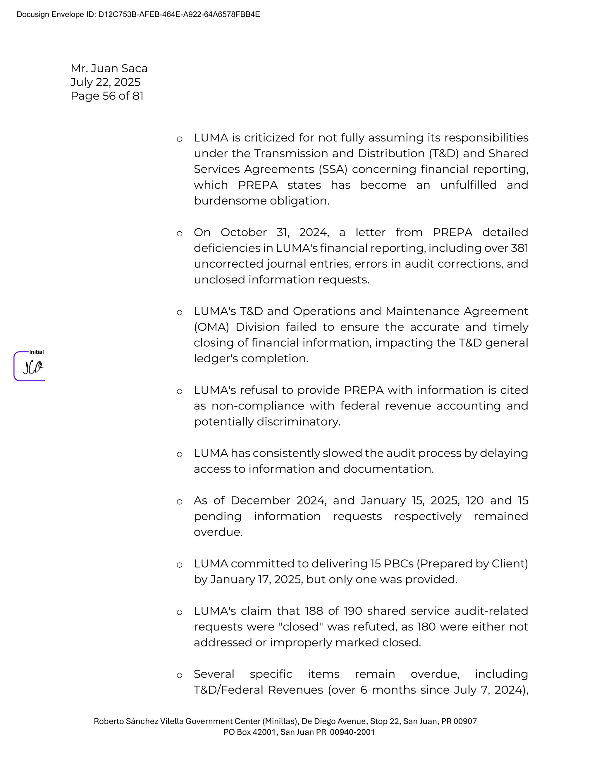Mr. Juan Saca
July 22, 2025
Page 56 of 81
Roberto Sánchez Vilella Government Center (Minillas), De Diego Avenue, Stop 22, San Juan, PR 00907
PO Box 42001, San Juan PR 00940-2001
o LUMA is criticized for not fully assuming its responsibilities
under the Transmission and Distribution (T&D) and Shared
Services Agreements (SSA) concerning financial reporting,
which PREPA states has become an unfulfilled and
burdensome obligation.
o On October 31, 2024, a letter from PREPA detailed
deficiencies in LUMA's financial reporting, including over 381
uncorrected journal entries, errors in audit corrections, and
unclosed information requests.
o LUMA's T&D and Operations and Maintenance Agreement
(OMA) Division failed to ensure the accurate and timely
closing of financial information, impacting the T&D general
ledger's completion.
o LUMA's refusal to provide PREPA with information is cited
as non-compliance with federal revenue accounting and
potentially discriminatory.
o LUMA has consistently slowed the audit process by delaying
access to information and documentation.
o As of December 2024, and January 15, 2025, 120 and 15
pending information requests respectively remained
overdue.
o LUMA committed to delivering 15 PBCs (Prepared by Client)
by January 17, 2025, but only one was provided.
o LUMA's claim that 188 of 190 shared service audit-related
requests were "closed" was refuted, as 180 were either not
addressed or improperly marked closed.
o Several specific items remain overdue, including
T&D/Federal Revenues (over 6 months since July 7, 2024),
Docusign Envelope ID: D12C753B-AFEB-464E-A922-64A6578FBB4E
 