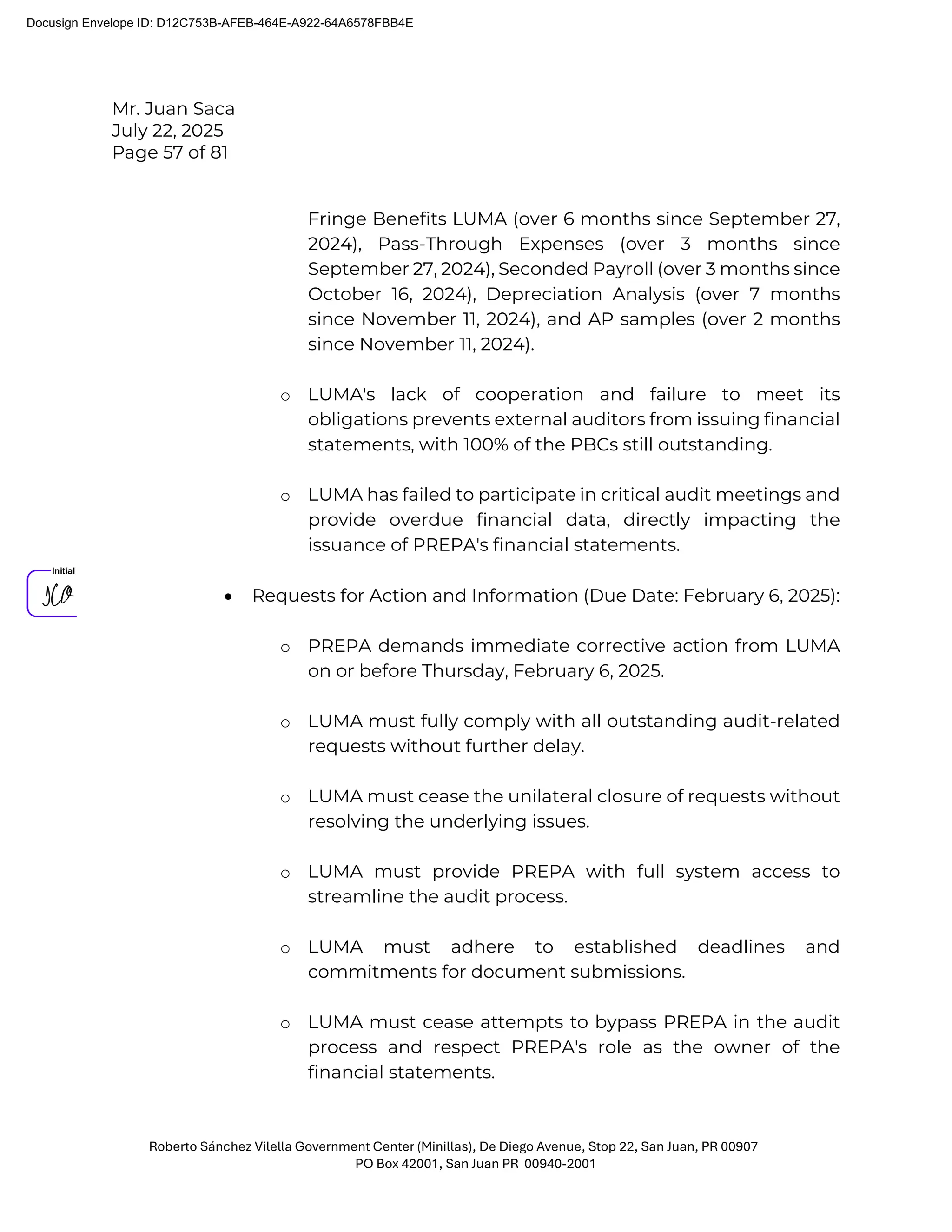 Mr. Juan Saca
July 22, 2025
Page 57 of 81
Roberto Sánchez Vilella Government Center (Minillas), De Diego Avenue, Stop 22, San Juan, PR 00907
PO Box 42001, San Juan PR 00940-2001
Fringe Benefits LUMA (over 6 months since September 27,
2024), Pass-Through Expenses (over 3 months since
September 27, 2024), Seconded Payroll (over 3 months since
October 16, 2024), Depreciation Analysis (over 7 months
since November 11, 2024), and AP samples (over 2 months
since November 11, 2024).
o LUMA's lack of cooperation and failure to meet its
obligations prevents external auditors from issuing financial
statements, with 100% of the PBCs still outstanding.
o LUMA has failed to participate in critical audit meetings and
provide overdue financial data, directly impacting the
issuance of PREPA's financial statements.
• Requests for Action and Information (Due Date: February 6, 2025):
o PREPA demands immediate corrective action from LUMA
on or before Thursday, February 6, 2025.
o LUMA must fully comply with all outstanding audit-related
requests without further delay.
o LUMA must cease the unilateral closure of requests without
resolving the underlying issues.
o LUMA must provide PREPA with full system access to
streamline the audit process.
o LUMA must adhere to established deadlines and
commitments for document submissions.
o LUMA must cease attempts to bypass PREPA in the audit
process and respect PREPA's role as the owner of the
financial statements.
Docusign Envelope ID: D12C753B-AFEB-464E-A922-64A6578FBB4E
 