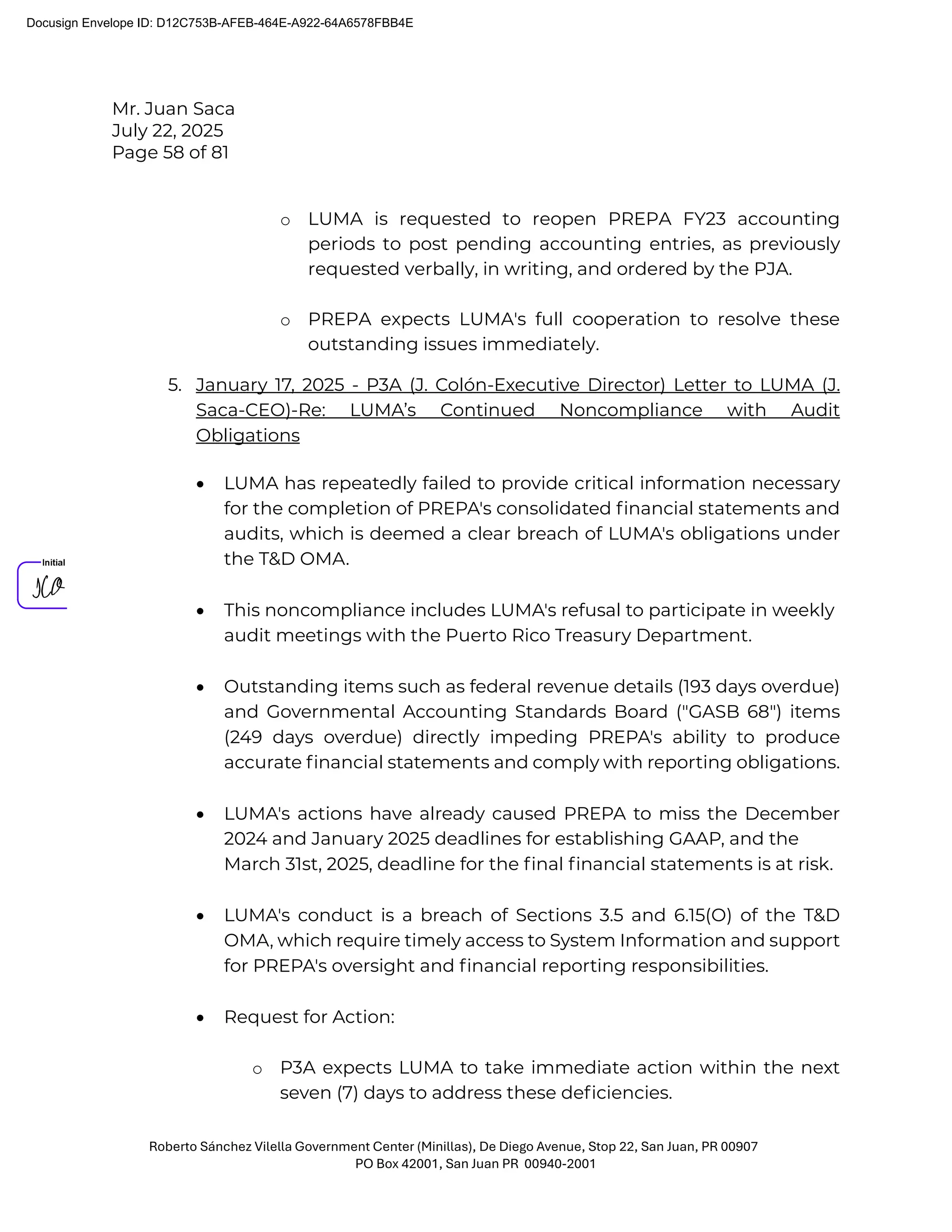 Mr. Juan Saca
July 22, 2025
Page 58 of 81
Roberto Sánchez Vilella Government Center (Minillas), De Diego Avenue, Stop 22, San Juan, PR 00907
PO Box 42001, San Juan PR 00940-2001
o LUMA is requested to reopen PREPA FY23 accounting
periods to post pending accounting entries, as previously
requested verbally, in writing, and ordered by the PJA.
o PREPA expects LUMA's full cooperation to resolve these
outstanding issues immediately.
5. January 17, 2025 - P3A (J. Colón-Executive Director) Letter to LUMA (J.
Saca-CEO)-Re: LUMA’s Continued Noncompliance with Audit
Obligations
• LUMA has repeatedly failed to provide critical information necessary
for the completion of PREPA's consolidated ﬁnancial statements and
audits, which is deemed a clear breach of LUMA's obligations under
the T&D OMA.
• This noncompliance includes LUMA's refusal to participate in weekly
audit meetings with the Puerto Rico Treasury Department.
• Outstanding items such as federal revenue details (193 days overdue)
and Governmental Accounting Standards Board ("GASB 68") items
(249 days overdue) directly impeding PREPA's ability to produce
accurate ﬁnancial statements and comply with reporting obligations.
• LUMA's actions have already caused PREPA to miss the December
2024 and January 2025 deadlines for establishing GAAP, and the
March 31st, 2025, deadline for the ﬁnal ﬁnancial statements is at risk.
• LUMA's conduct is a breach of Sections 3.5 and 6.15(O) of the T&D
OMA, which require timely access to System Information and support
for PREPA's oversight and ﬁnancial reporting responsibilities.
• Request for Action:
o P3A expects LUMA to take immediate action within the next
seven (7) days to address these deﬁciencies.
Docusign Envelope ID: D12C753B-AFEB-464E-A922-64A6578FBB4E
 