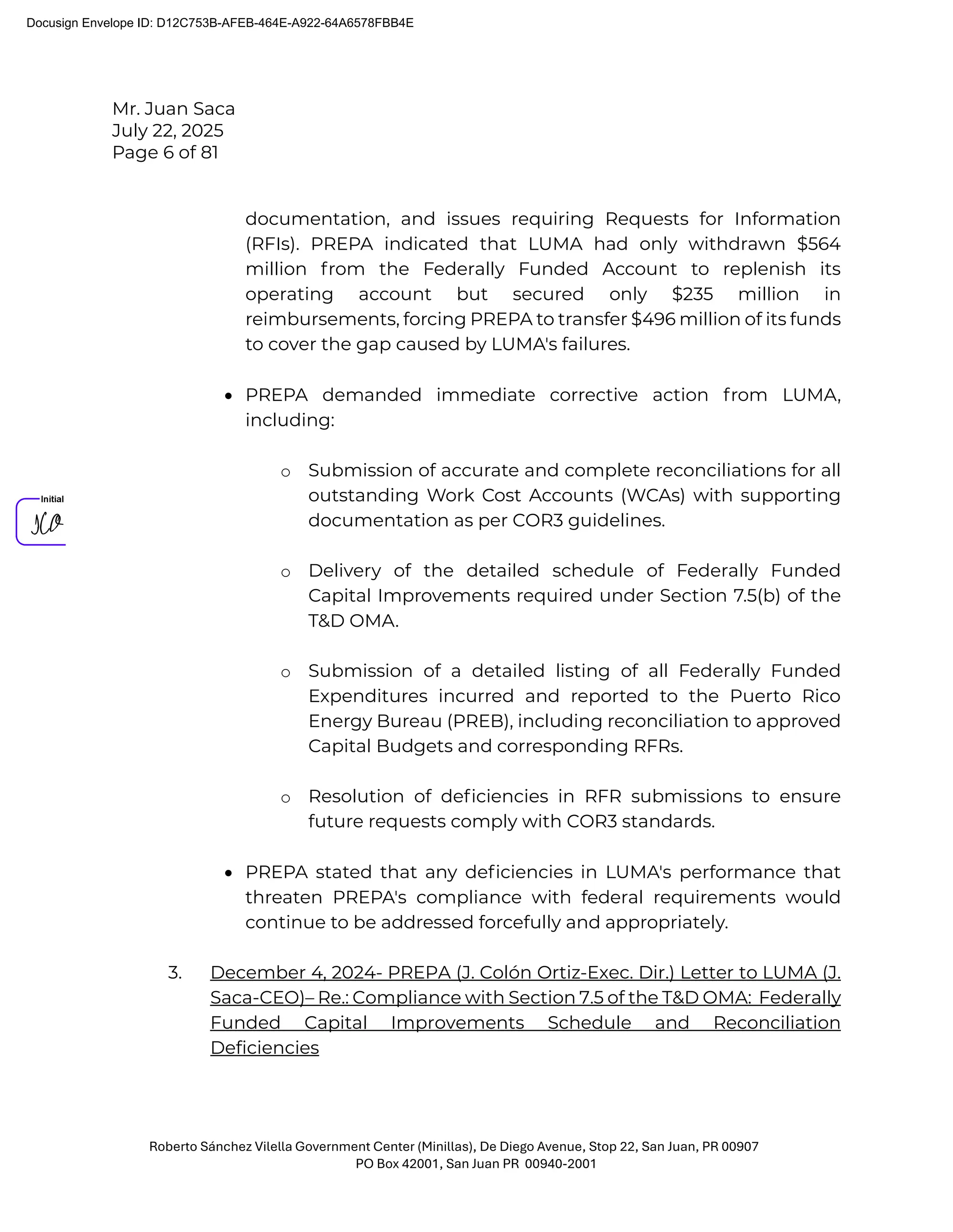 Mr. Juan Saca
July 22, 2025
Page 6 of 81
Roberto Sánchez Vilella Government Center (Minillas), De Diego Avenue, Stop 22, San Juan, PR 00907
PO Box 42001, San Juan PR 00940-2001
documentation, and issues requiring Requests for Information
(RFIs). PREPA indicated that LUMA had only withdrawn $564
million from the Federally Funded Account to replenish its
operating account but secured only $235 million in
reimbursements, forcing PREPA to transfer $496 million of its funds
to cover the gap caused by LUMA's failures.
• PREPA demanded immediate corrective action from LUMA,
including:
o Submission of accurate and complete reconciliations for all
outstanding Work Cost Accounts (WCAs) with supporting
documentation as per COR3 guidelines.
o Delivery of the detailed schedule of Federally Funded
Capital Improvements required under Section 7.5(b) of the
T&D OMA.
o Submission of a detailed listing of all Federally Funded
Expenditures incurred and reported to the Puerto Rico
Energy Bureau (PREB), including reconciliation to approved
Capital Budgets and corresponding RFRs.
o Resolution of deﬁciencies in RFR submissions to ensure
future requests comply with COR3 standards.
• PREPA stated that any deﬁciencies in LUMA's performance that
threaten PREPA's compliance with federal requirements would
continue to be addressed forcefully and appropriately.
3. December 4, 2024- PREPA (J. Colón Ortiz-Exec. Dir.) Letter to LUMA (J.
Saca-CEO)– Re.: Compliance with Section 7.5 of the T&D OMA: Federally
Funded Capital Improvements Schedule and Reconciliation
Deficiencies
Docusign Envelope ID: D12C753B-AFEB-464E-A922-64A6578FBB4E
 