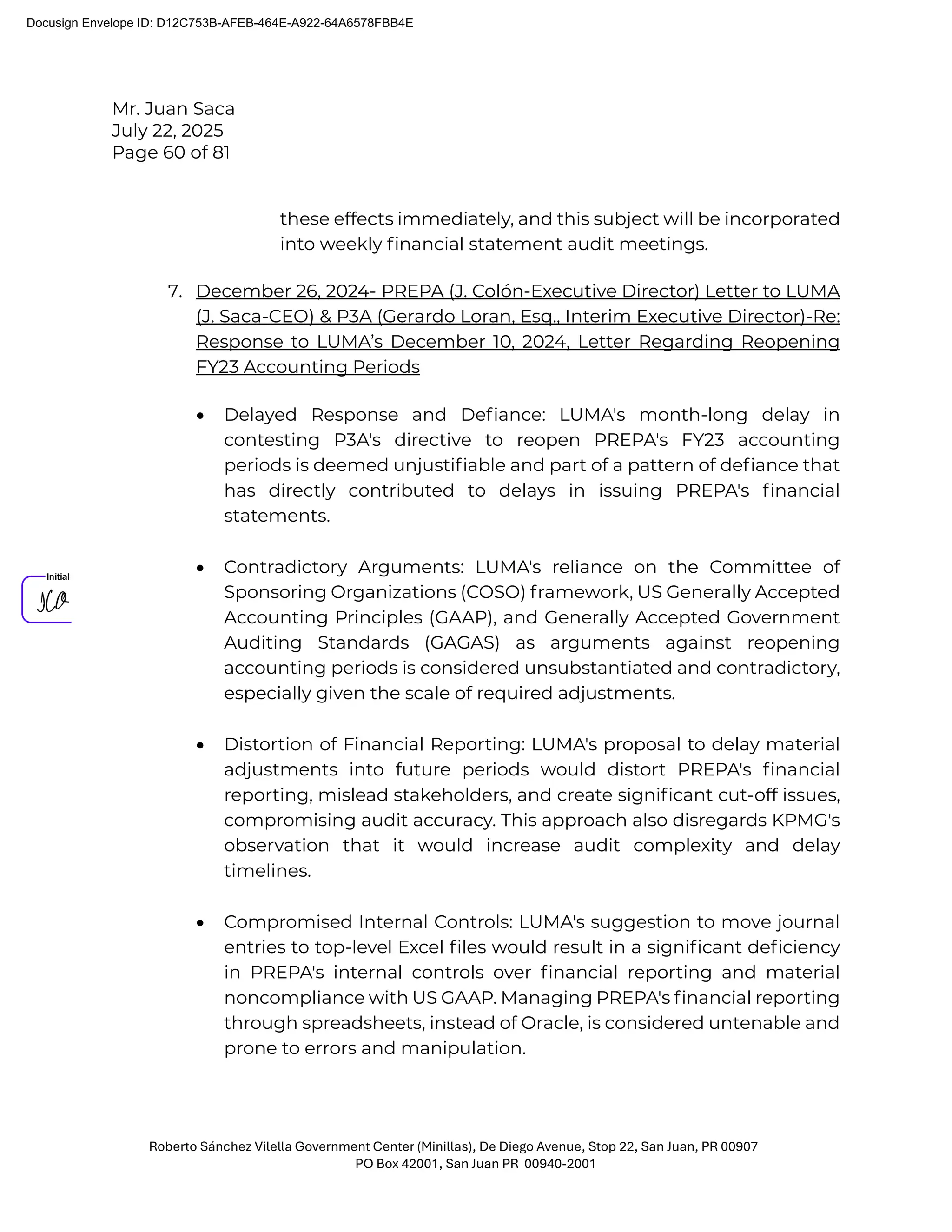 Mr. Juan Saca
July 22, 2025
Page 60 of 81
Roberto Sánchez Vilella Government Center (Minillas), De Diego Avenue, Stop 22, San Juan, PR 00907
PO Box 42001, San Juan PR 00940-2001
these effects immediately, and this subject will be incorporated
into weekly ﬁnancial statement audit meetings.
7. December 26, 2024- PREPA (J. Colón-Executive Director) Letter to LUMA
(J. Saca-CEO) & P3A (Gerardo Loran, Esq., Interim Executive Director)-Re:
Response to LUMA’s December 10, 2024, Letter Regarding Reopening
FY23 Accounting Periods
• Delayed Response and Deﬁance: LUMA's month-long delay in
contesting P3A's directive to reopen PREPA's FY23 accounting
periods is deemed unjustiﬁable and part of a pattern of deﬁance that
has directly contributed to delays in issuing PREPA's ﬁnancial
statements.
• Contradictory Arguments: LUMA's reliance on the Committee of
Sponsoring Organizations (COSO) framework, US Generally Accepted
Accounting Principles (GAAP), and Generally Accepted Government
Auditing Standards (GAGAS) as arguments against reopening
accounting periods is considered unsubstantiated and contradictory,
especially given the scale of required adjustments.
• Distortion of Financial Reporting: LUMA's proposal to delay material
adjustments into future periods would distort PREPA's ﬁnancial
reporting, mislead stakeholders, and create signiﬁcant cut-off issues,
compromising audit accuracy. This approach also disregards KPMG's
observation that it would increase audit complexity and delay
timelines.
• Compromised Internal Controls: LUMA's suggestion to move journal
entries to top-level Excel ﬁles would result in a signiﬁcant deﬁciency
in PREPA's internal controls over ﬁnancial reporting and material
noncompliance with US GAAP. Managing PREPA's ﬁnancial reporting
through spreadsheets, instead of Oracle, is considered untenable and
prone to errors and manipulation.
Docusign Envelope ID: D12C753B-AFEB-464E-A922-64A6578FBB4E
 