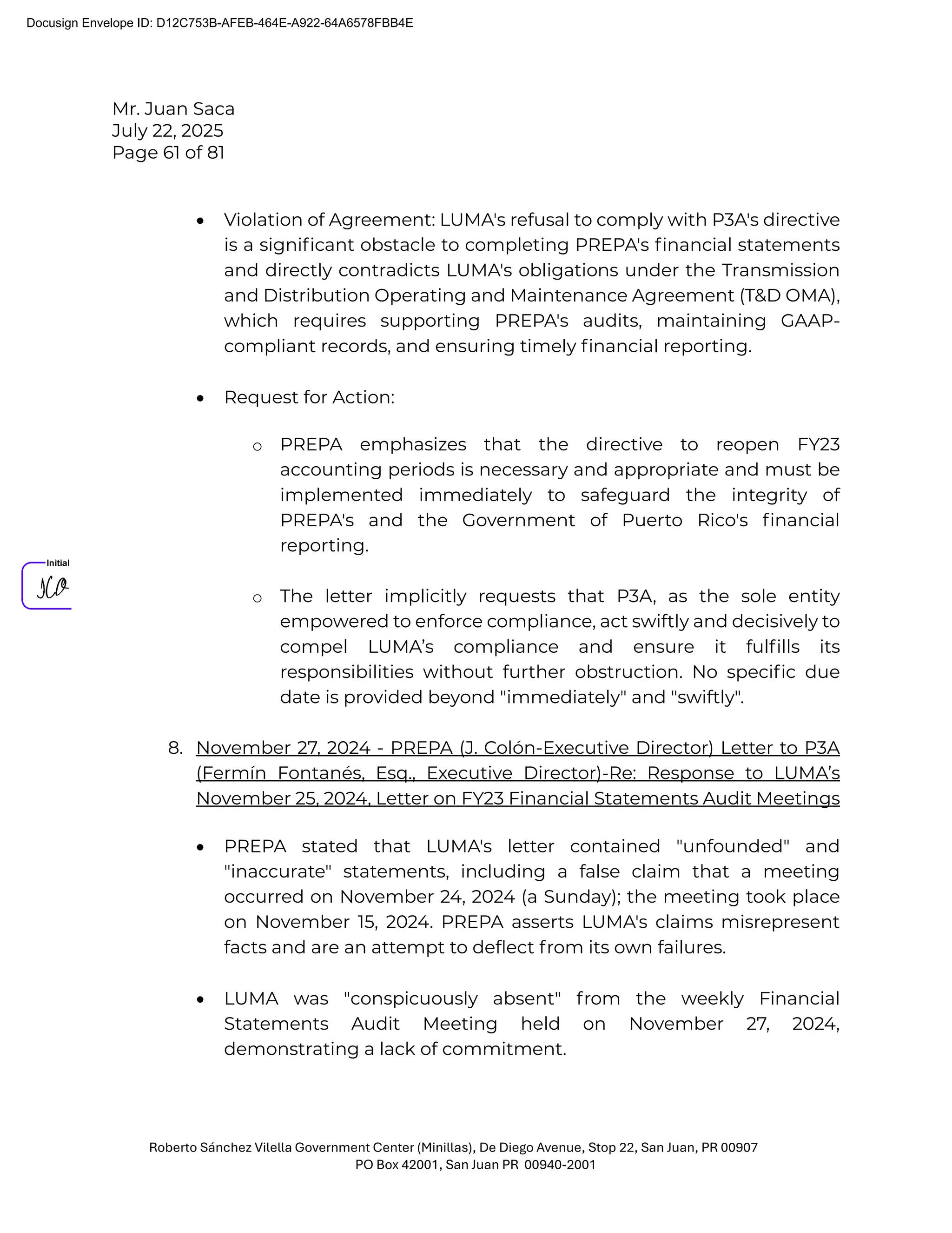 Mr. Juan Saca
July 22, 2025
Page 61 of 81
Roberto Sánchez Vilella Government Center (Minillas), De Diego Avenue, Stop 22, San Juan, PR 00907
PO Box 42001, San Juan PR 00940-2001
• Violation of Agreement: LUMA's refusal to comply with P3A's directive
is a signiﬁcant obstacle to completing PREPA's ﬁnancial statements
and directly contradicts LUMA's obligations under the Transmission
and Distribution Operating and Maintenance Agreement (T&D OMA),
which requires supporting PREPA's audits, maintaining GAAP-
compliant records, and ensuring timely ﬁnancial reporting.
• Request for Action:
o PREPA emphasizes that the directive to reopen FY23
accounting periods is necessary and appropriate and must be
implemented immediately to safeguard the integrity of
PREPA's and the Government of Puerto Rico's ﬁnancial
reporting.
o The letter implicitly requests that P3A, as the sole entity
empowered to enforce compliance, act swiftly and decisively to
compel LUMA’s compliance and ensure it fulﬁlls its
responsibilities without further obstruction. No speciﬁc due
date is provided beyond "immediately" and "swiftly".
8. November 27, 2024 - PREPA (J. Colón-Executive Director) Letter to P3A
(Fermín Fontanés, Esq., Executive Director)-Re: Response to LUMA’s
November 25, 2024, Letter on FY23 Financial Statements Audit Meetings
• PREPA stated that LUMA's letter contained "unfounded" and
"inaccurate" statements, including a false claim that a meeting
occurred on November 24, 2024 (a Sunday); the meeting took place
on November 15, 2024. PREPA asserts LUMA's claims misrepresent
facts and are an attempt to deﬂect from its own failures.
• LUMA was "conspicuously absent" from the weekly Financial
Statements Audit Meeting held on November 27, 2024,
demonstrating a lack of commitment.
Docusign Envelope ID: D12C753B-AFEB-464E-A922-64A6578FBB4E
 
