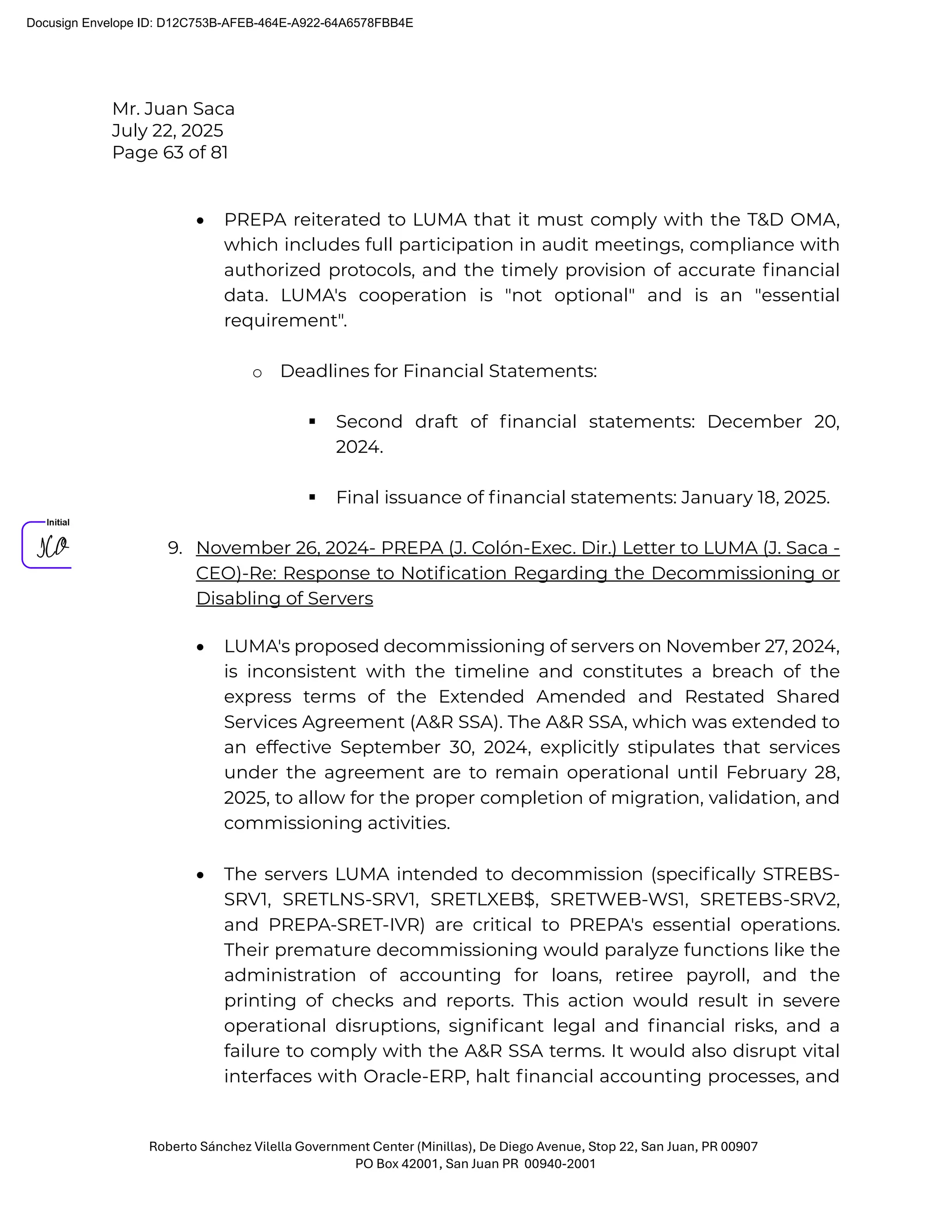 Mr. Juan Saca
July 22, 2025
Page 63 of 81
Roberto Sánchez Vilella Government Center (Minillas), De Diego Avenue, Stop 22, San Juan, PR 00907
PO Box 42001, San Juan PR 00940-2001
• PREPA reiterated to LUMA that it must comply with the T&D OMA,
which includes full participation in audit meetings, compliance with
authorized protocols, and the timely provision of accurate ﬁnancial
data. LUMA's cooperation is "not optional" and is an "essential
requirement".
o Deadlines for Financial Statements:
 Second draft of ﬁnancial statements: December 20,
2024.
 Final issuance of ﬁnancial statements: January 18, 2025.
9. November 26, 2024- PREPA (J. Colón-Exec. Dir.) Letter to LUMA (J. Saca -
CEO)-Re: Response to Notiﬁcation Regarding the Decommissioning or
Disabling of Servers
• LUMA's proposed decommissioning of servers on November 27, 2024,
is inconsistent with the timeline and constitutes a breach of the
express terms of the Extended Amended and Restated Shared
Services Agreement (A&R SSA). The A&R SSA, which was extended to
an effective September 30, 2024, explicitly stipulates that services
under the agreement are to remain operational until February 28,
2025, to allow for the proper completion of migration, validation, and
commissioning activities.
• The servers LUMA intended to decommission (speciﬁcally STREBS-
SRV1, SRETLNS-SRV1, SRETLXEB$, SRETWEB-WS1, SRETEBS-SRV2,
and PREPA-SRET-IVR) are critical to PREPA's essential operations.
Their premature decommissioning would paralyze functions like the
administration of accounting for loans, retiree payroll, and the
printing of checks and reports. This action would result in severe
operational disruptions, signiﬁcant legal and ﬁnancial risks, and a
failure to comply with the A&R SSA terms. It would also disrupt vital
interfaces with Oracle-ERP, halt ﬁnancial accounting processes, and
Docusign Envelope ID: D12C753B-AFEB-464E-A922-64A6578FBB4E
 