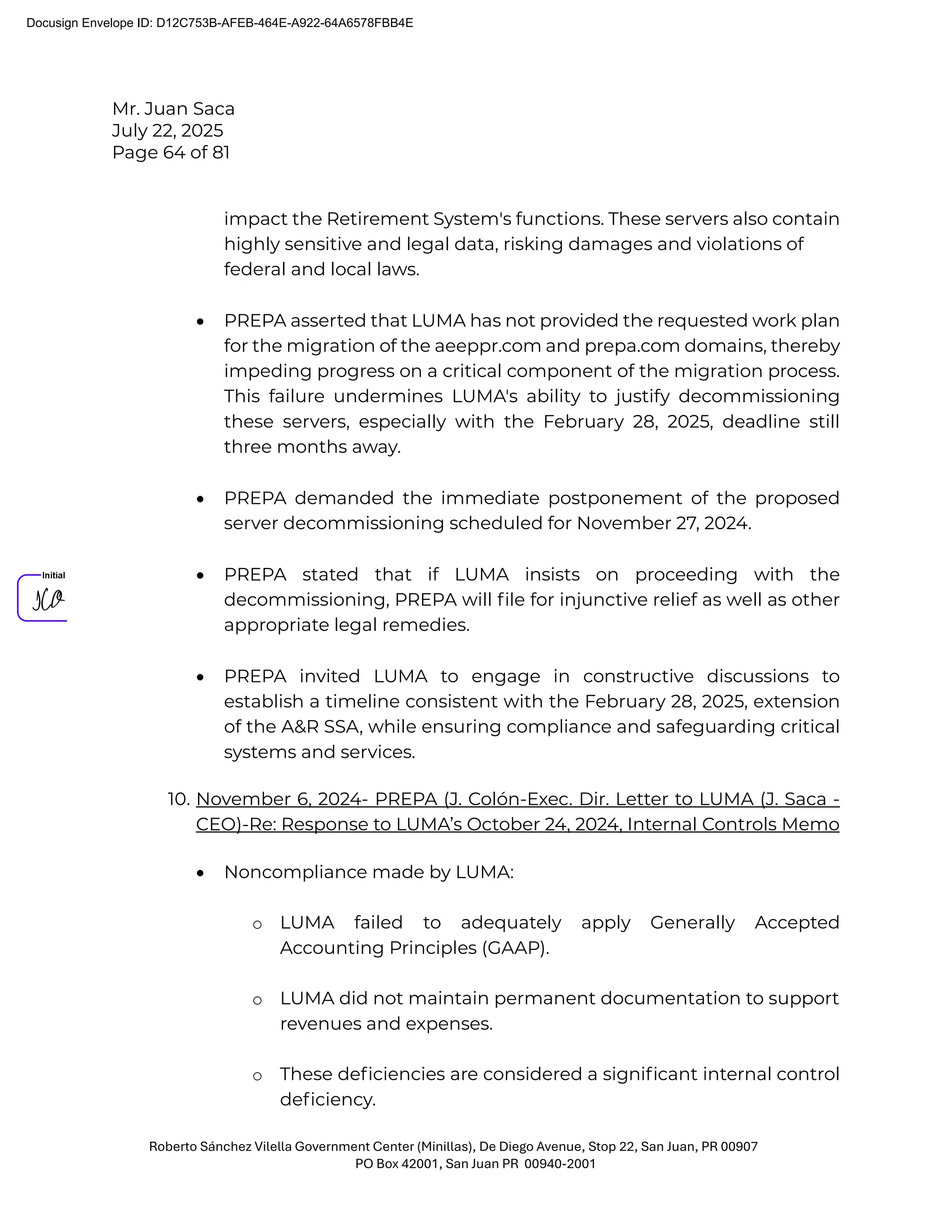 Mr. Juan Saca
July 22, 2025
Page 64 of 81
Roberto Sánchez Vilella Government Center (Minillas), De Diego Avenue, Stop 22, San Juan, PR 00907
PO Box 42001, San Juan PR 00940-2001
impact the Retirement System's functions. These servers also contain
highly sensitive and legal data, risking damages and violations of
federal and local laws.
• PREPA asserted that LUMA has not provided the requested work plan
for the migration of the aeeppr.com and prepa.com domains, thereby
impeding progress on a critical component of the migration process.
This failure undermines LUMA's ability to justify decommissioning
these servers, especially with the February 28, 2025, deadline still
three months away.
• PREPA demanded the immediate postponement of the proposed
server decommissioning scheduled for November 27, 2024.
• PREPA stated that if LUMA insists on proceeding with the
decommissioning, PREPA will ﬁle for injunctive relief as well as other
appropriate legal remedies.
• PREPA invited LUMA to engage in constructive discussions to
establish a timeline consistent with the February 28, 2025, extension
of the A&R SSA, while ensuring compliance and safeguarding critical
systems and services.
10. November 6, 2024- PREPA (J. Colón-Exec. Dir. Letter to LUMA (J. Saca -
CEO)-Re: Response to LUMA’s October 24, 2024, Internal Controls Memo
• Noncompliance made by LUMA:
o LUMA failed to adequately apply Generally Accepted
Accounting Principles (GAAP).
o LUMA did not maintain permanent documentation to support
revenues and expenses.
o These deﬁciencies are considered a signiﬁcant internal control
deﬁciency.
Docusign Envelope ID: D12C753B-AFEB-464E-A922-64A6578FBB4E
 