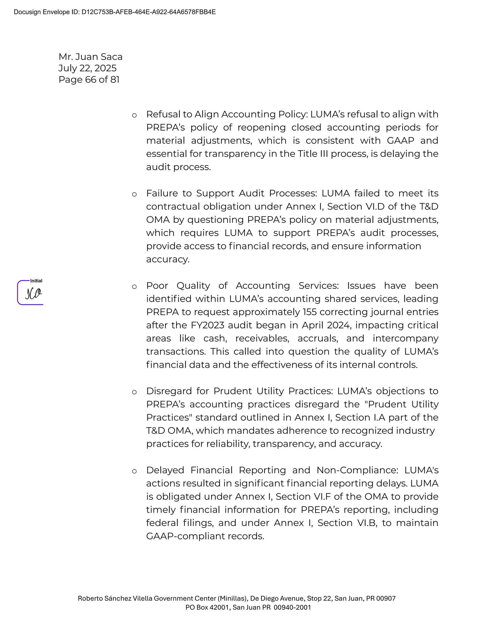 Mr. Juan Saca
July 22, 2025
Page 66 of 81
Roberto Sánchez Vilella Government Center (Minillas), De Diego Avenue, Stop 22, San Juan, PR 00907
PO Box 42001, San Juan PR 00940-2001
o Refusal to Align Accounting Policy: LUMA’s refusal to align with
PREPA’s policy of reopening closed accounting periods for
material adjustments, which is consistent with GAAP and
essential for transparency in the Title III process, is delaying the
audit process.
o Failure to Support Audit Processes: LUMA failed to meet its
contractual obligation under Annex I, Section VI.D of the T&D
OMA by questioning PREPA’s policy on material adjustments,
which requires LUMA to support PREPA’s audit processes,
provide access to ﬁnancial records, and ensure information
accuracy.
o Poor Quality of Accounting Services: Issues have been
identiﬁed within LUMA’s accounting shared services, leading
PREPA to request approximately 155 correcting journal entries
after the FY2023 audit began in April 2024, impacting critical
areas like cash, receivables, accruals, and intercompany
transactions. This called into question the quality of LUMA’s
ﬁnancial data and the effectiveness of its internal controls.
o Disregard for Prudent Utility Practices: LUMA’s objections to
PREPA’s accounting practices disregard the "Prudent Utility
Practices" standard outlined in Annex I, Section I.A part of the
T&D OMA, which mandates adherence to recognized industry
practices for reliability, transparency, and accuracy.
o Delayed Financial Reporting and Non-Compliance: LUMA's
actions resulted in signiﬁcant ﬁnancial reporting delays. LUMA
is obligated under Annex I, Section VI.F of the OMA to provide
timely ﬁnancial information for PREPA’s reporting, including
federal ﬁlings, and under Annex I, Section VI.B, to maintain
GAAP-compliant records.
Docusign Envelope ID: D12C753B-AFEB-464E-A922-64A6578FBB4E
 