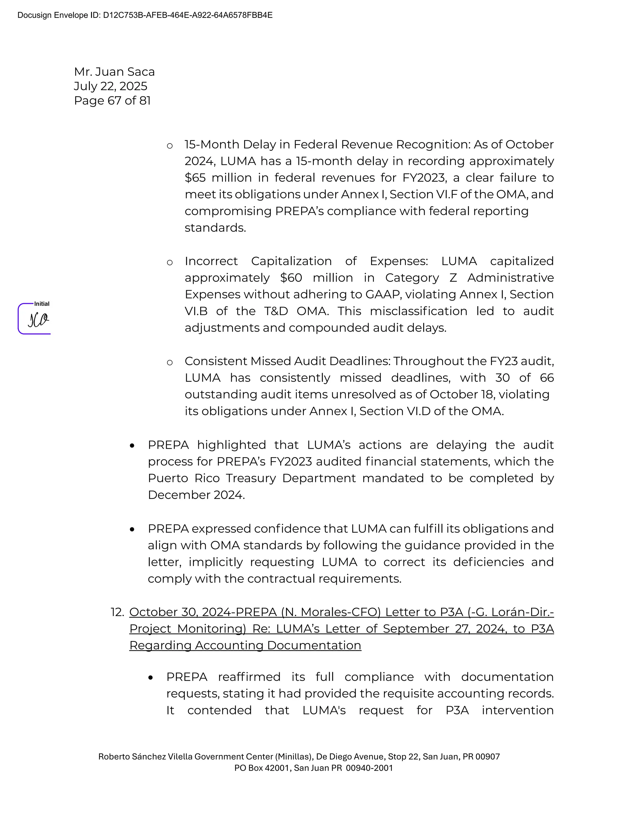 Mr. Juan Saca
July 22, 2025
Page 67 of 81
Roberto Sánchez Vilella Government Center (Minillas), De Diego Avenue, Stop 22, San Juan, PR 00907
PO Box 42001, San Juan PR 00940-2001
o 15-Month Delay in Federal Revenue Recognition: As of October
2024, LUMA has a 15-month delay in recording approximately
$65 million in federal revenues for FY2023, a clear failure to
meet its obligations under Annex I, Section VI.F of the OMA, and
compromising PREPA’s compliance with federal reporting
standards.
o Incorrect Capitalization of Expenses: LUMA capitalized
approximately $60 million in Category Z Administrative
Expenses without adhering to GAAP, violating Annex I, Section
VI.B of the T&D OMA. This misclassiﬁcation led to audit
adjustments and compounded audit delays.
o Consistent Missed Audit Deadlines: Throughout the FY23 audit,
LUMA has consistently missed deadlines, with 30 of 66
outstanding audit items unresolved as of October 18, violating
its obligations under Annex I, Section VI.D of the OMA.
• PREPA highlighted that LUMA’s actions are delaying the audit
process for PREPA’s FY2023 audited ﬁnancial statements, which the
Puerto Rico Treasury Department mandated to be completed by
December 2024.
• PREPA expressed conﬁdence that LUMA can fulﬁll its obligations and
align with OMA standards by following the guidance provided in the
letter, implicitly requesting LUMA to correct its deﬁciencies and
comply with the contractual requirements.
12. October 30, 2024-PREPA (N. Morales-CFO) Letter to P3A (-G. Lorán-Dir.-
Project Monitoring) Re: LUMA’s Letter of September 27, 2024, to P3A
Regarding Accounting Documentation
• PREPA reafﬁrmed its full compliance with documentation
requests, stating it had provided the requisite accounting records.
It contended that LUMA's request for P3A intervention
Docusign Envelope ID: D12C753B-AFEB-464E-A922-64A6578FBB4E
 