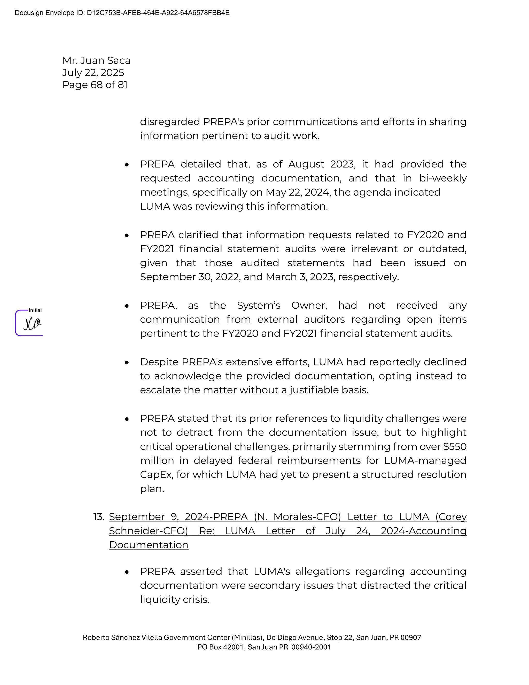 Mr. Juan Saca
July 22, 2025
Page 68 of 81
Roberto Sánchez Vilella Government Center (Minillas), De Diego Avenue, Stop 22, San Juan, PR 00907
PO Box 42001, San Juan PR 00940-2001
disregarded PREPA's prior communications and efforts in sharing
information pertinent to audit work.
• PREPA detailed that, as of August 2023, it had provided the
requested accounting documentation, and that in bi-weekly
meetings, speciﬁcally on May 22, 2024, the agenda indicated
LUMA was reviewing this information.
• PREPA clariﬁed that information requests related to FY2020 and
FY2021 ﬁnancial statement audits were irrelevant or outdated,
given that those audited statements had been issued on
September 30, 2022, and March 3, 2023, respectively.
• PREPA, as the System’s Owner, had not received any
communication from external auditors regarding open items
pertinent to the FY2020 and FY2021 ﬁnancial statement audits.
• Despite PREPA's extensive efforts, LUMA had reportedly declined
to acknowledge the provided documentation, opting instead to
escalate the matter without a justiﬁable basis.
• PREPA stated that its prior references to liquidity challenges were
not to detract from the documentation issue, but to highlight
critical operational challenges, primarily stemming from over $550
million in delayed federal reimbursements for LUMA-managed
CapEx, for which LUMA had yet to present a structured resolution
plan.
13. September 9, 2024-PREPA (N. Morales-CFO) Letter to LUMA (Corey
Schneider-CFO) Re: LUMA Letter of July 24, 2024-Accounting
Documentation
• PREPA asserted that LUMA's allegations regarding accounting
documentation were secondary issues that distracted the critical
liquidity crisis.
Docusign Envelope ID: D12C753B-AFEB-464E-A922-64A6578FBB4E
 