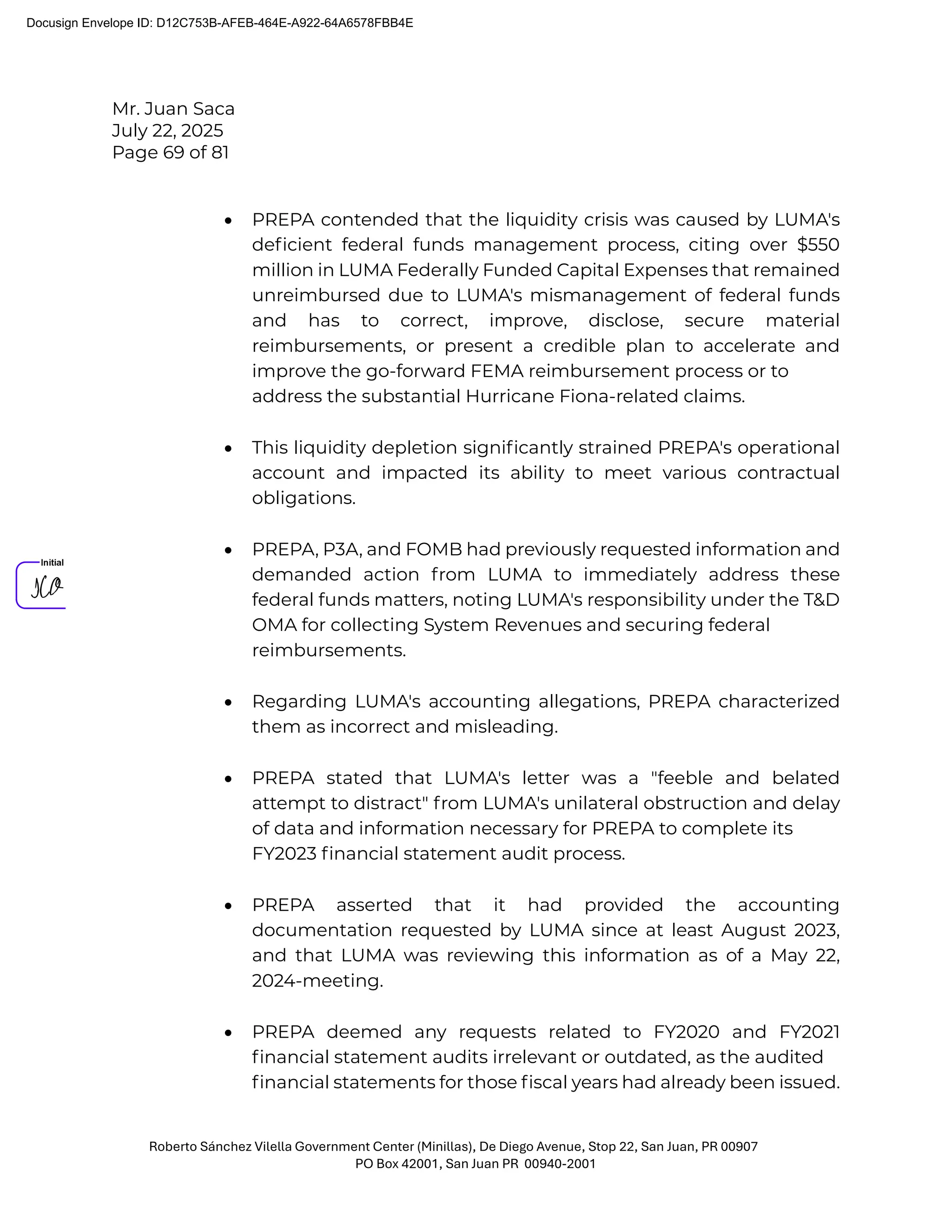 Mr. Juan Saca
July 22, 2025
Page 69 of 81
Roberto Sánchez Vilella Government Center (Minillas), De Diego Avenue, Stop 22, San Juan, PR 00907
PO Box 42001, San Juan PR 00940-2001
• PREPA contended that the liquidity crisis was caused by LUMA's
deﬁcient federal funds management process, citing over $550
million in LUMA Federally Funded Capital Expenses that remained
unreimbursed due to LUMA's mismanagement of federal funds
and has to correct, improve, disclose, secure material
reimbursements, or present a credible plan to accelerate and
improve the go-forward FEMA reimbursement process or to
address the substantial Hurricane Fiona-related claims.
• This liquidity depletion signiﬁcantly strained PREPA's operational
account and impacted its ability to meet various contractual
obligations.
• PREPA, P3A, and FOMB had previously requested information and
demanded action from LUMA to immediately address these
federal funds matters, noting LUMA's responsibility under the T&D
OMA for collecting System Revenues and securing federal
reimbursements.
• Regarding LUMA's accounting allegations, PREPA characterized
them as incorrect and misleading.
• PREPA stated that LUMA's letter was a "feeble and belated
attempt to distract" from LUMA's unilateral obstruction and delay
of data and information necessary for PREPA to complete its
FY2023 ﬁnancial statement audit process.
• PREPA asserted that it had provided the accounting
documentation requested by LUMA since at least August 2023,
and that LUMA was reviewing this information as of a May 22,
2024-meeting.
• PREPA deemed any requests related to FY2020 and FY2021
ﬁnancial statement audits irrelevant or outdated, as the audited
ﬁnancial statements for those ﬁscal years had already been issued.
Docusign Envelope ID: D12C753B-AFEB-464E-A922-64A6578FBB4E
 