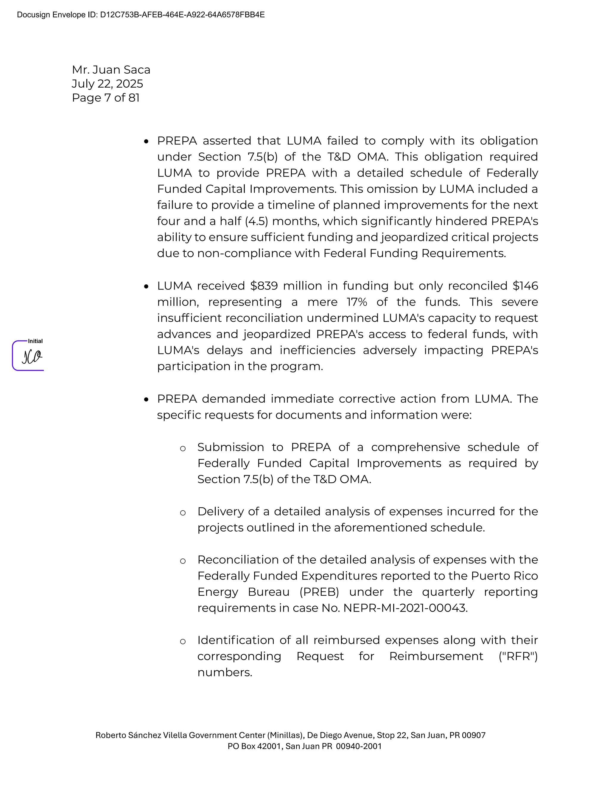 Mr. Juan Saca
July 22, 2025
Page 7 of 81
Roberto Sánchez Vilella Government Center (Minillas), De Diego Avenue, Stop 22, San Juan, PR 00907
PO Box 42001, San Juan PR 00940-2001
• PREPA asserted that LUMA failed to comply with its obligation
under Section 7.5(b) of the T&D OMA. This obligation required
LUMA to provide PREPA with a detailed schedule of Federally
Funded Capital Improvements. This omission by LUMA included a
failure to provide a timeline of planned improvements for the next
four and a half (4.5) months, which signiﬁcantly hindered PREPA's
ability to ensure sufﬁcient funding and jeopardized critical projects
due to non-compliance with Federal Funding Requirements.
• LUMA received $839 million in funding but only reconciled $146
million, representing a mere 17% of the funds. This severe
insufﬁcient reconciliation undermined LUMA's capacity to request
advances and jeopardized PREPA's access to federal funds, with
LUMA's delays and inefﬁciencies adversely impacting PREPA's
participation in the program.
• PREPA demanded immediate corrective action from LUMA. The
speciﬁc requests for documents and information were:
o Submission to PREPA of a comprehensive schedule of
Federally Funded Capital Improvements as required by
Section 7.5(b) of the T&D OMA.
o Delivery of a detailed analysis of expenses incurred for the
projects outlined in the aforementioned schedule.
o Reconciliation of the detailed analysis of expenses with the
Federally Funded Expenditures reported to the Puerto Rico
Energy Bureau (PREB) under the quarterly reporting
requirements in case No. NEPR-MI-2021-00043.
o Identiﬁcation of all reimbursed expenses along with their
corresponding Request for Reimbursement ("RFR")
numbers.
Docusign Envelope ID: D12C753B-AFEB-464E-A922-64A6578FBB4E
 