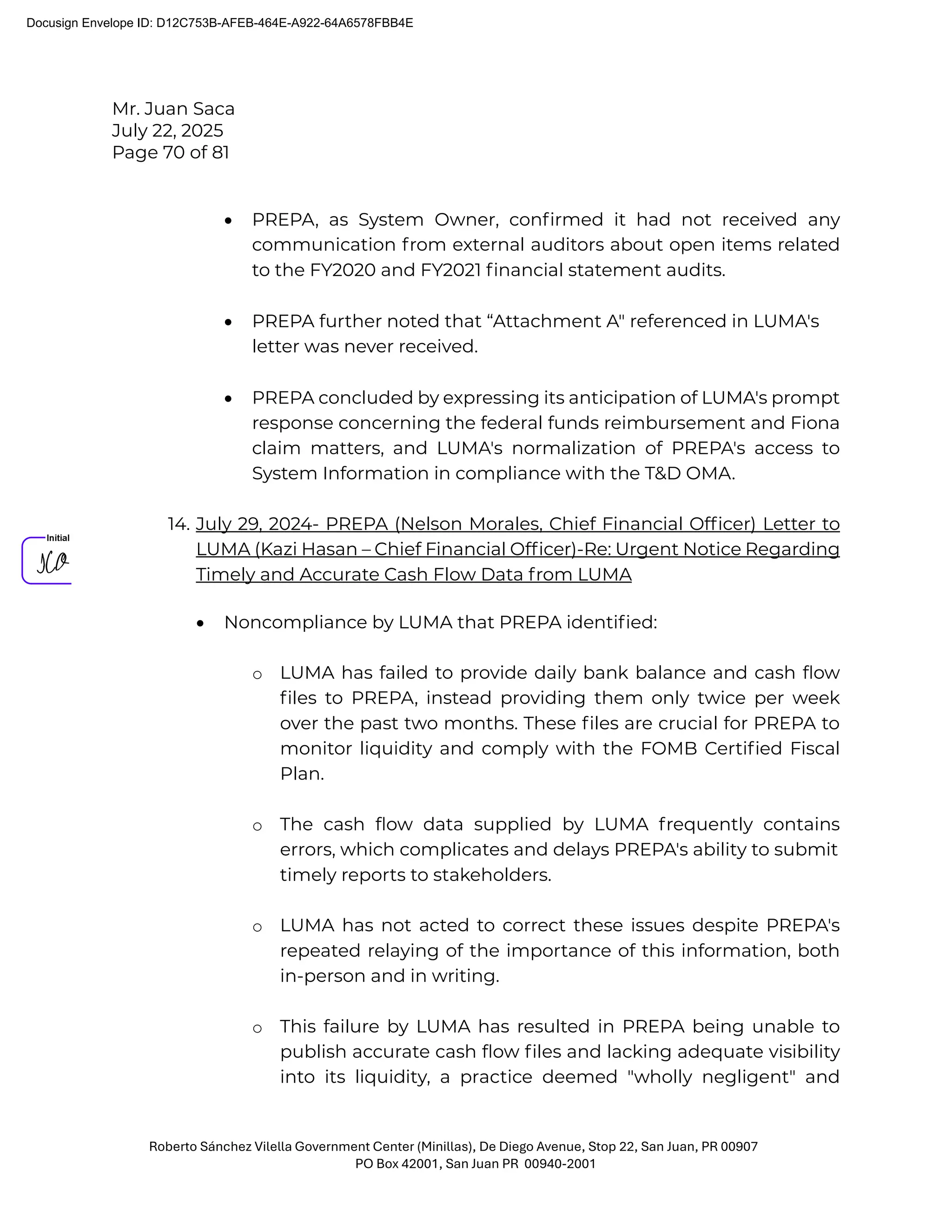 Mr. Juan Saca
July 22, 2025
Page 70 of 81
Roberto Sánchez Vilella Government Center (Minillas), De Diego Avenue, Stop 22, San Juan, PR 00907
PO Box 42001, San Juan PR 00940-2001
• PREPA, as System Owner, conﬁrmed it had not received any
communication from external auditors about open items related
to the FY2020 and FY2021 ﬁnancial statement audits.
• PREPA further noted that “Attachment A" referenced in LUMA's
letter was never received.
• PREPA concluded by expressing its anticipation of LUMA's prompt
response concerning the federal funds reimbursement and Fiona
claim matters, and LUMA's normalization of PREPA's access to
System Information in compliance with the T&D OMA.
14. July 29, 2024- PREPA (Nelson Morales, Chief Financial Ofﬁcer) Letter to
LUMA (Kazi Hasan – Chief Financial Ofﬁcer)-Re: Urgent Notice Regarding
Timely and Accurate Cash Flow Data from LUMA
• Noncompliance by LUMA that PREPA identiﬁed:
o LUMA has failed to provide daily bank balance and cash ﬂow
ﬁles to PREPA, instead providing them only twice per week
over the past two months. These ﬁles are crucial for PREPA to
monitor liquidity and comply with the FOMB Certiﬁed Fiscal
Plan.
o The cash ﬂow data supplied by LUMA frequently contains
errors, which complicates and delays PREPA's ability to submit
timely reports to stakeholders.
o LUMA has not acted to correct these issues despite PREPA's
repeated relaying of the importance of this information, both
in-person and in writing.
o This failure by LUMA has resulted in PREPA being unable to
publish accurate cash ﬂow ﬁles and lacking adequate visibility
into its liquidity, a practice deemed "wholly negligent" and
Docusign Envelope ID: D12C753B-AFEB-464E-A922-64A6578FBB4E
 