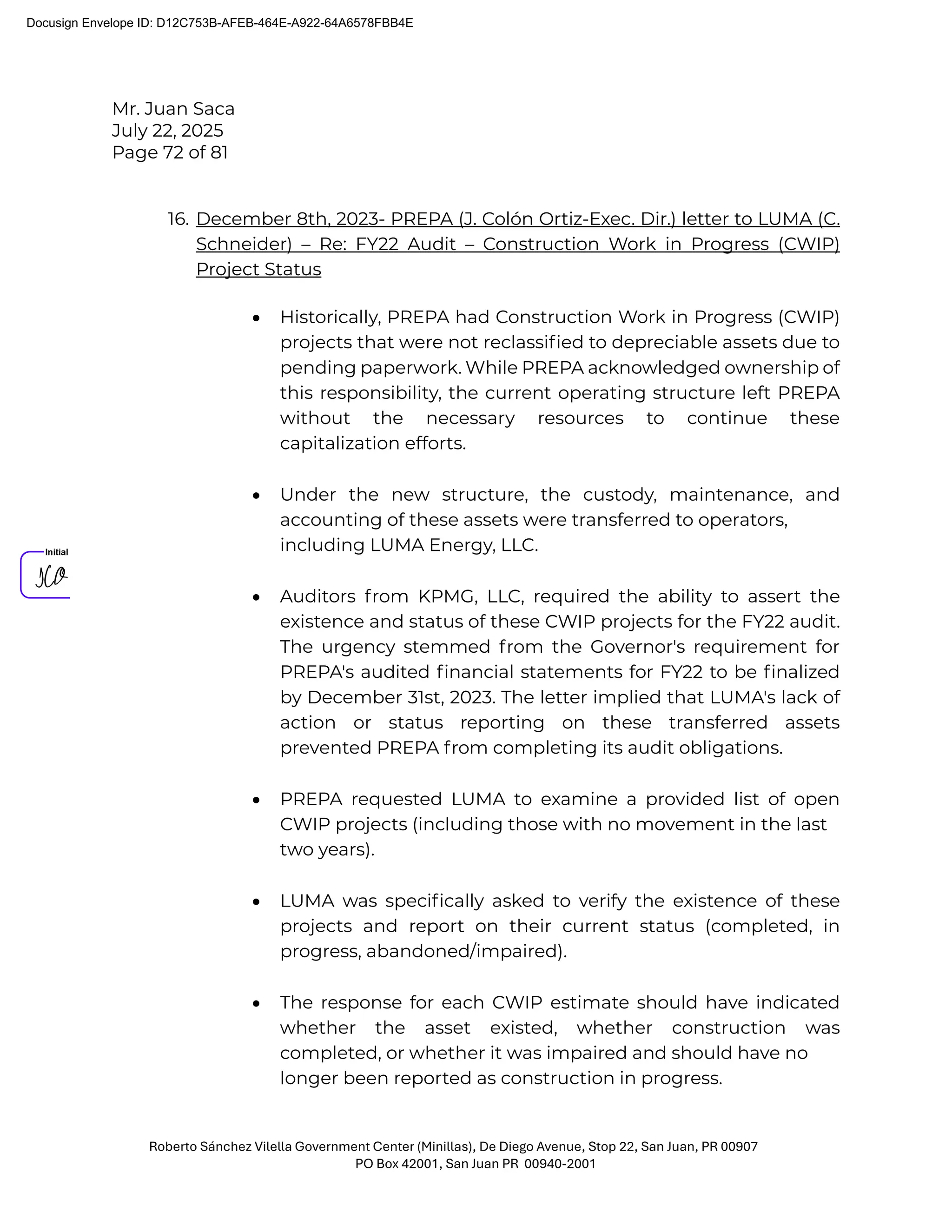 Mr. Juan Saca
July 22, 2025
Page 72 of 81
Roberto Sánchez Vilella Government Center (Minillas), De Diego Avenue, Stop 22, San Juan, PR 00907
PO Box 42001, San Juan PR 00940-2001
16. December 8th, 2023- PREPA (J. Colón Ortiz-Exec. Dir.) letter to LUMA (C.
Schneider) – Re: FY22 Audit – Construction Work in Progress (CWIP)
Project Status
• Historically, PREPA had Construction Work in Progress (CWIP)
projects that were not reclassiﬁed to depreciable assets due to
pending paperwork. While PREPA acknowledged ownership of
this responsibility, the current operating structure left PREPA
without the necessary resources to continue these
capitalization efforts.
• Under the new structure, the custody, maintenance, and
accounting of these assets were transferred to operators,
including LUMA Energy, LLC.
• Auditors from KPMG, LLC, required the ability to assert the
existence and status of these CWIP projects for the FY22 audit.
The urgency stemmed from the Governor's requirement for
PREPA's audited ﬁnancial statements for FY22 to be ﬁnalized
by December 31st, 2023. The letter implied that LUMA's lack of
action or status reporting on these transferred assets
prevented PREPA from completing its audit obligations.
• PREPA requested LUMA to examine a provided list of open
CWIP projects (including those with no movement in the last
two years).
• LUMA was speciﬁcally asked to verify the existence of these
projects and report on their current status (completed, in
progress, abandoned/impaired).
• The response for each CWIP estimate should have indicated
whether the asset existed, whether construction was
completed, or whether it was impaired and should have no
longer been reported as construction in progress.
Docusign Envelope ID: D12C753B-AFEB-464E-A922-64A6578FBB4E
 