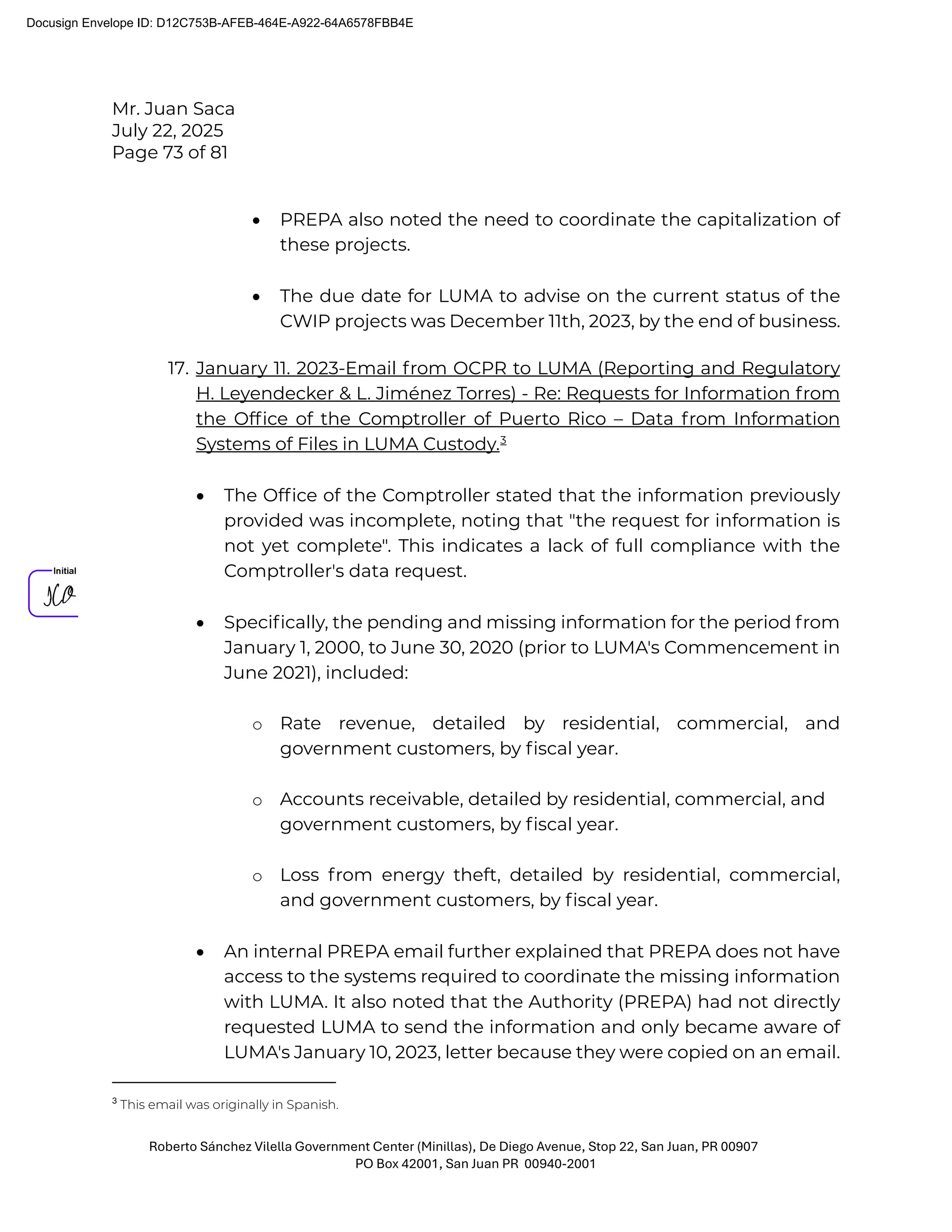 Mr. Juan Saca
July 22, 2025
Page 73 of 81
Roberto Sánchez Vilella Government Center (Minillas), De Diego Avenue, Stop 22, San Juan, PR 00907
PO Box 42001, San Juan PR 00940-2001
• PREPA also noted the need to coordinate the capitalization of
these projects.
• The due date for LUMA to advise on the current status of the
CWIP projects was December 11th, 2023, by the end of business.
17. January 11. 2023-Email from OCPR to LUMA (Reporting and Regulatory
H. Leyendecker & L. Jiménez Torres) - Re: Requests for Information from
the Ofﬁce of the Comptroller of Puerto Rico – Data from Information
Systems of Files in LUMA Custody.3
• The Ofﬁce of the Comptroller stated that the information previously
provided was incomplete, noting that "the request for information is
not yet complete". This indicates a lack of full compliance with the
Comptroller's data request.
• Speciﬁcally, the pending and missing information for the period from
January 1, 2000, to June 30, 2020 (prior to LUMA's Commencement in
June 2021), included:
o Rate revenue, detailed by residential, commercial, and
government customers, by ﬁscal year.
o Accounts receivable, detailed by residential, commercial, and
government customers, by ﬁscal year.
o Loss from energy theft, detailed by residential, commercial,
and government customers, by ﬁscal year.
• An internal PREPA email further explained that PREPA does not have
access to the systems required to coordinate the missing information
with LUMA. It also noted that the Authority (PREPA) had not directly
requested LUMA to send the information and only became aware of
LUMA's January 10, 2023, letter because they were copied on an email.
3
This email was originally in Spanish.
Docusign Envelope ID: D12C753B-AFEB-464E-A922-64A6578FBB4E
 