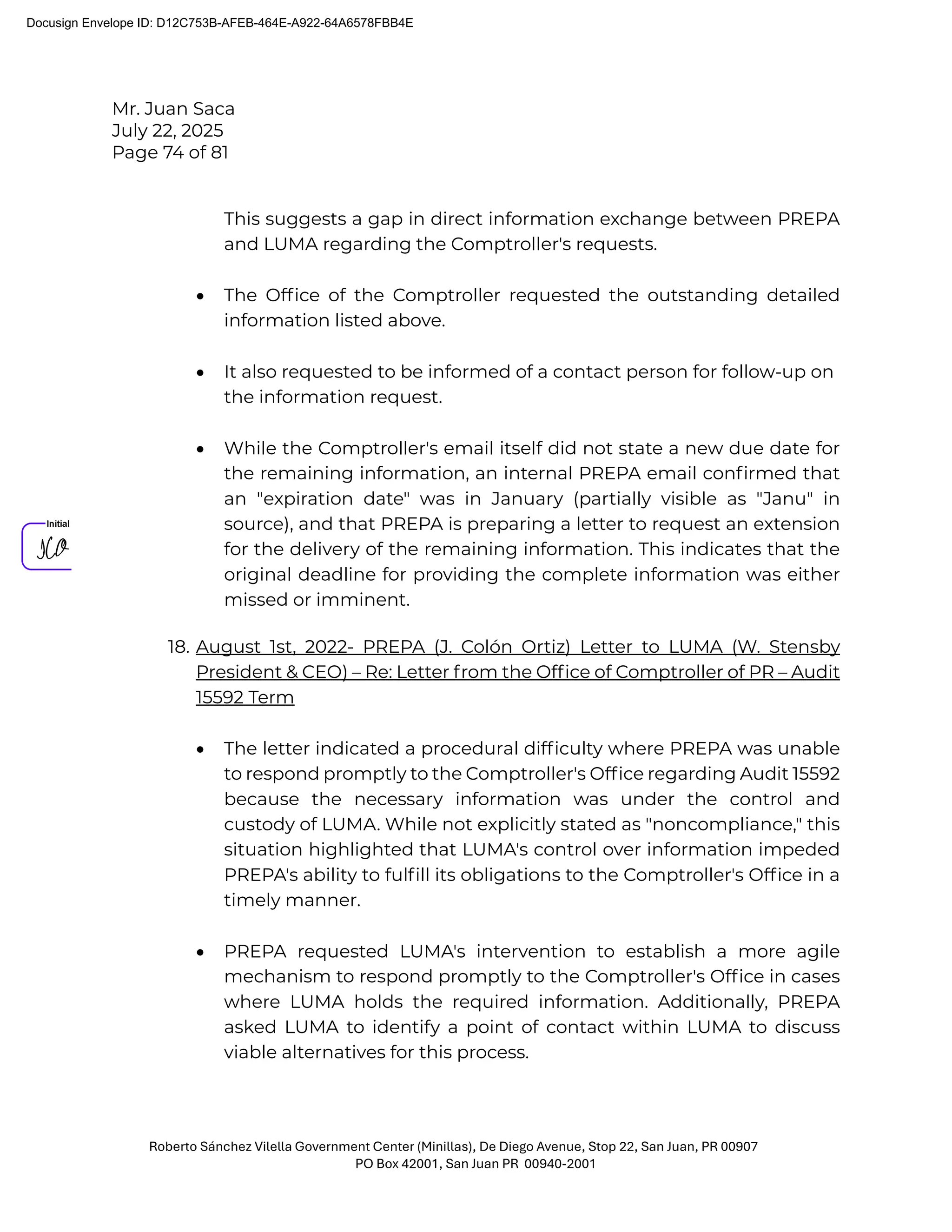 Mr. Juan Saca
July 22, 2025
Page 74 of 81
Roberto Sánchez Vilella Government Center (Minillas), De Diego Avenue, Stop 22, San Juan, PR 00907
PO Box 42001, San Juan PR 00940-2001
This suggests a gap in direct information exchange between PREPA
and LUMA regarding the Comptroller's requests.
• The Ofﬁce of the Comptroller requested the outstanding detailed
information listed above.
• It also requested to be informed of a contact person for follow-up on
the information request.
• While the Comptroller's email itself did not state a new due date for
the remaining information, an internal PREPA email conﬁrmed that
an "expiration date" was in January (partially visible as "Janu" in
source), and that PREPA is preparing a letter to request an extension
for the delivery of the remaining information. This indicates that the
original deadline for providing the complete information was either
missed or imminent.
18. August 1st, 2022- PREPA (J. Colón Ortiz) Letter to LUMA (W. Stensby
President & CEO) – Re: Letter from the Ofﬁce of Comptroller of PR – Audit
15592 Term
• The letter indicated a procedural difﬁculty where PREPA was unable
to respond promptly to the Comptroller's Ofﬁce regarding Audit 15592
because the necessary information was under the control and
custody of LUMA. While not explicitly stated as "noncompliance," this
situation highlighted that LUMA's control over information impeded
PREPA's ability to fulﬁll its obligations to the Comptroller's Ofﬁce in a
timely manner.
• PREPA requested LUMA's intervention to establish a more agile
mechanism to respond promptly to the Comptroller's Ofﬁce in cases
where LUMA holds the required information. Additionally, PREPA
asked LUMA to identify a point of contact within LUMA to discuss
viable alternatives for this process.
Docusign Envelope ID: D12C753B-AFEB-464E-A922-64A6578FBB4E
 